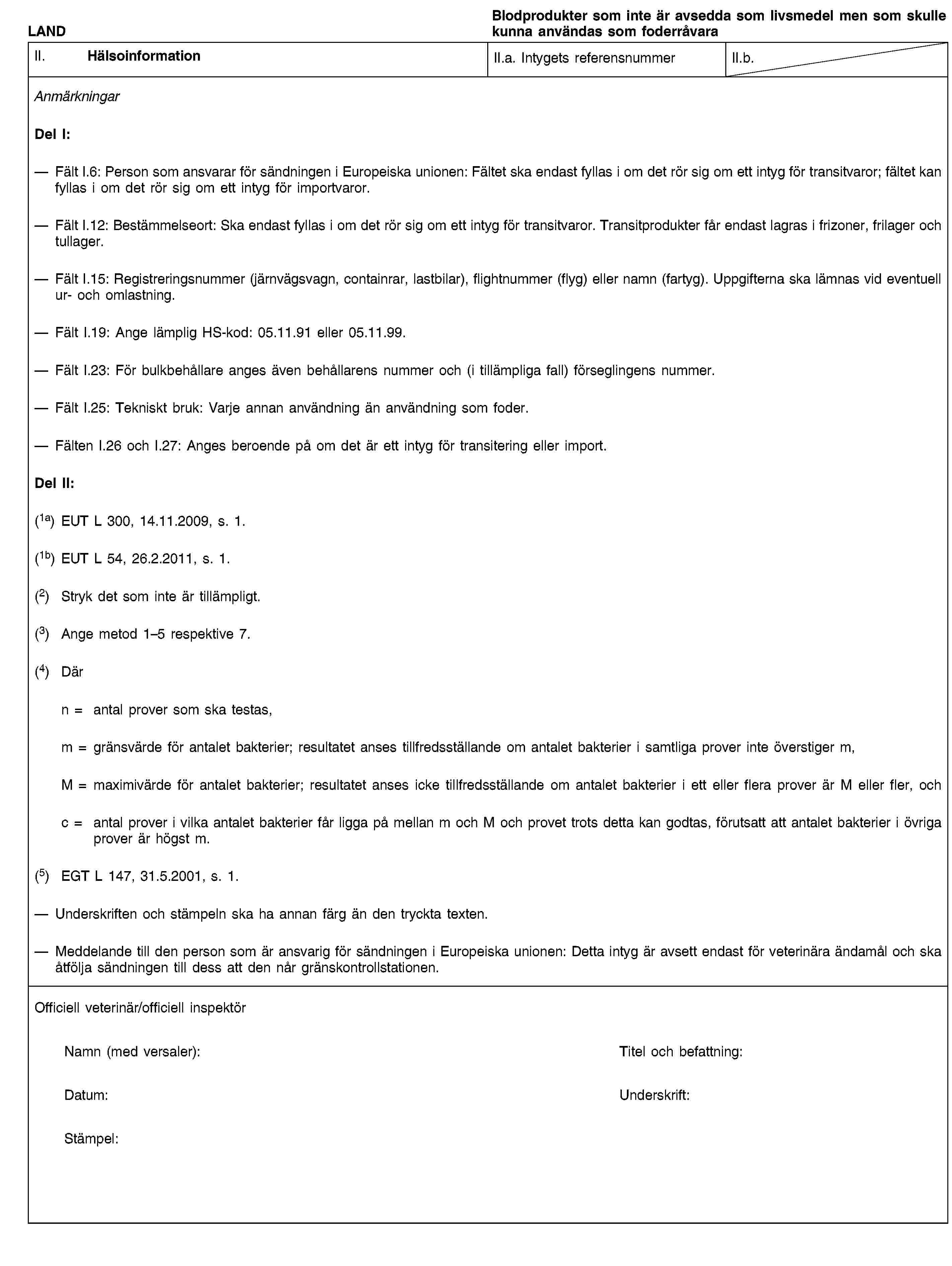 LANDBlodprodukter som inte är avsedda som livsmedel men som skulle kunna användas som foderråvaraII. HälsoinformationII.a. Intygets referensnummerII.b.AnmärkningarDel I:Fält I.6: Person som ansvarar för sändningen i Europeiska unionen: Fältet ska endast fyllas i om det rör sig om ett intyg för transitvaror; fältet kan fyllas i om det rör sig om ett intyg för importvaror.Fält I.12: Bestämmelseort: Ska endast fyllas i om det rör sig om ett intyg för transitvaror. Transitprodukter får endast lagras i frizoner, frilager och tullager.Fält I.15: Registreringsnummer (järnvägsvagn, containrar, lastbilar), flightnummer (flyg) eller namn (fartyg). Uppgifterna ska lämnas vid eventuell ur- och omlastning.Fält I.19: Ange lämplig HS-kod: 05.11.91 eller 05.11.99.Fält I.23: För bulkbehållare anges även behållarens nummer och (i tillämpliga fall) förseglingens nummer.Fält I.25: Tekniskt bruk: Varje annan användning än användning som foder.Fälten I.26 och I.27: Anges beroende på om det är ett intyg för transitering eller import.Del II:(1a) EUT L 300, 14.11.2009, s. 1.(1b) EUT L 54, 26.2.2011, s. 1.(2) Stryk det som inte är tillämpligt.(3) Ange metod 1–5 respektive 7.(4) Därn = antal prover som ska testas,m = gränsvärde för antalet bakterier; resultatet anses tillfredsställande om antalet bakterier i samtliga prover inte överstiger m,M = maximivärde för antalet bakterier; resultatet anses icke tillfredsställande om antalet bakterier i ett eller flera prover är M eller fler, ochc = antal prover i vilka antalet bakterier får ligga på mellan m och M och provet trots detta kan godtas, förutsatt att antalet bakterier i övriga prover är högst m.(5) EGT L 147, 31.5.2001, s. 1.Underskriften och stämpeln ska ha annan färg än den tryckta texten.Meddelande till den person som är ansvarig för sändningen i Europeiska unionen: Detta intyg är avsett endast för veterinära ändamål och ska åtfölja sändningen till dess att den når gränskontrollstationen.Officiell veterinär/officiell inspektörNamn (med versaler):Titel och befattning:Datum:Underskrift:Stämpel: