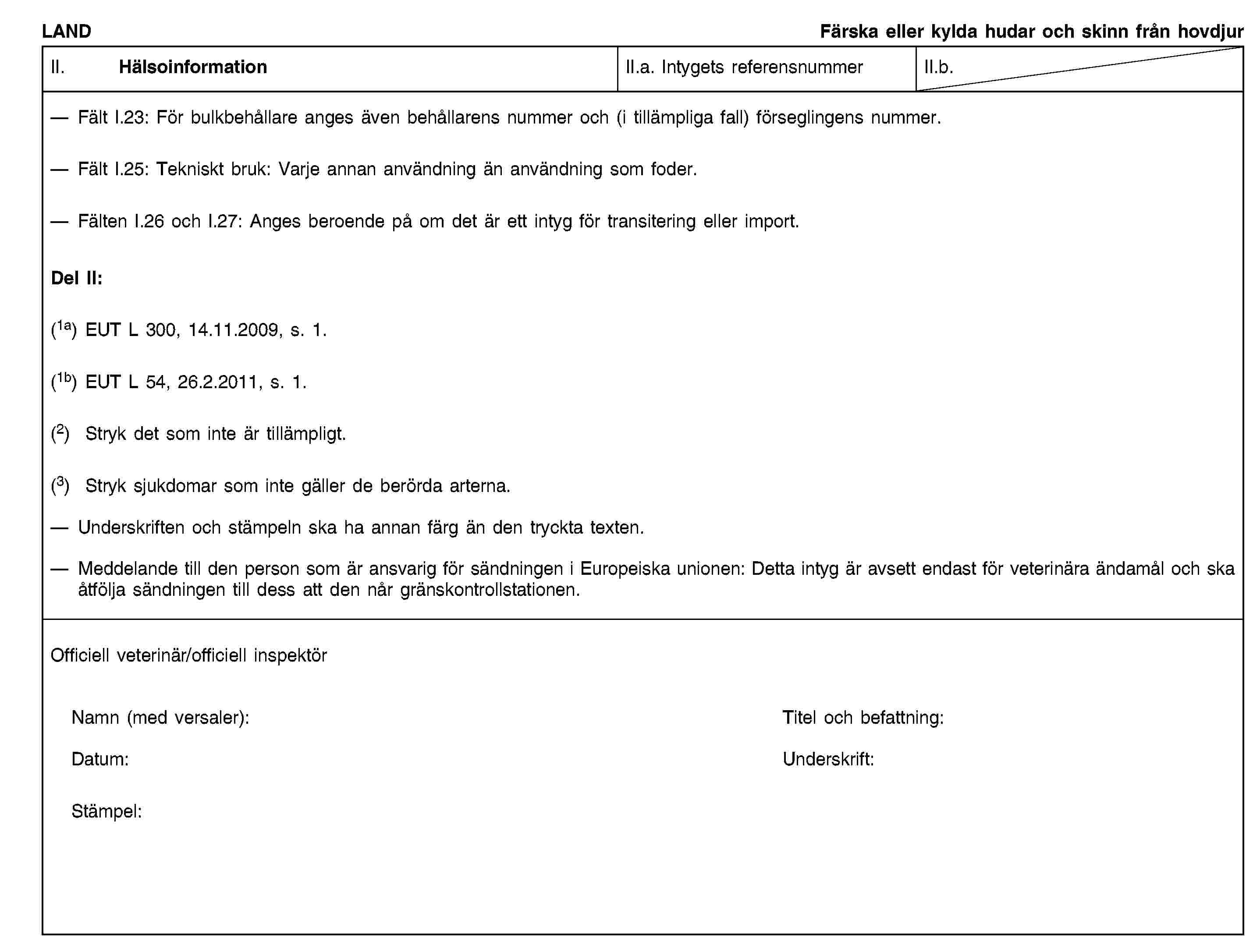 LANDFärska eller kylda hudar och skinn från hovdjurII. HälsoinformationII.a. Intygets referensnummerII.b.Fält I.23: För bulkbehållare anges även behållarens nummer och (i tillämpliga fall) förseglingens nummer.Fält I.25: Tekniskt bruk: Varje annan användning än användning som foder.Fälten I.26 och I.27: Anges beroende på om det är ett intyg för transitering eller import.Del II:(1a) EUT L 300, 14.11.2009, s. 1.(1b) EUT L 54, 26.2.2011, s. 1.(2) Stryk det som inte är tillämpligt.(3) Stryk sjukdomar som inte gäller de berörda arterna.Underskriften och stämpeln ska ha annan färg än den tryckta texten.Meddelande till den person som är ansvarig för sändningen i Europeiska unionen: Detta intyg är avsett endast för veterinära ändamål och ska åtfölja sändningen till dess att den når gränskontrollstationen.Officiell veterinär/officiell inspektörNamn (med versaler):Titel och befattning:Datum:Underskrift:Stämpel: