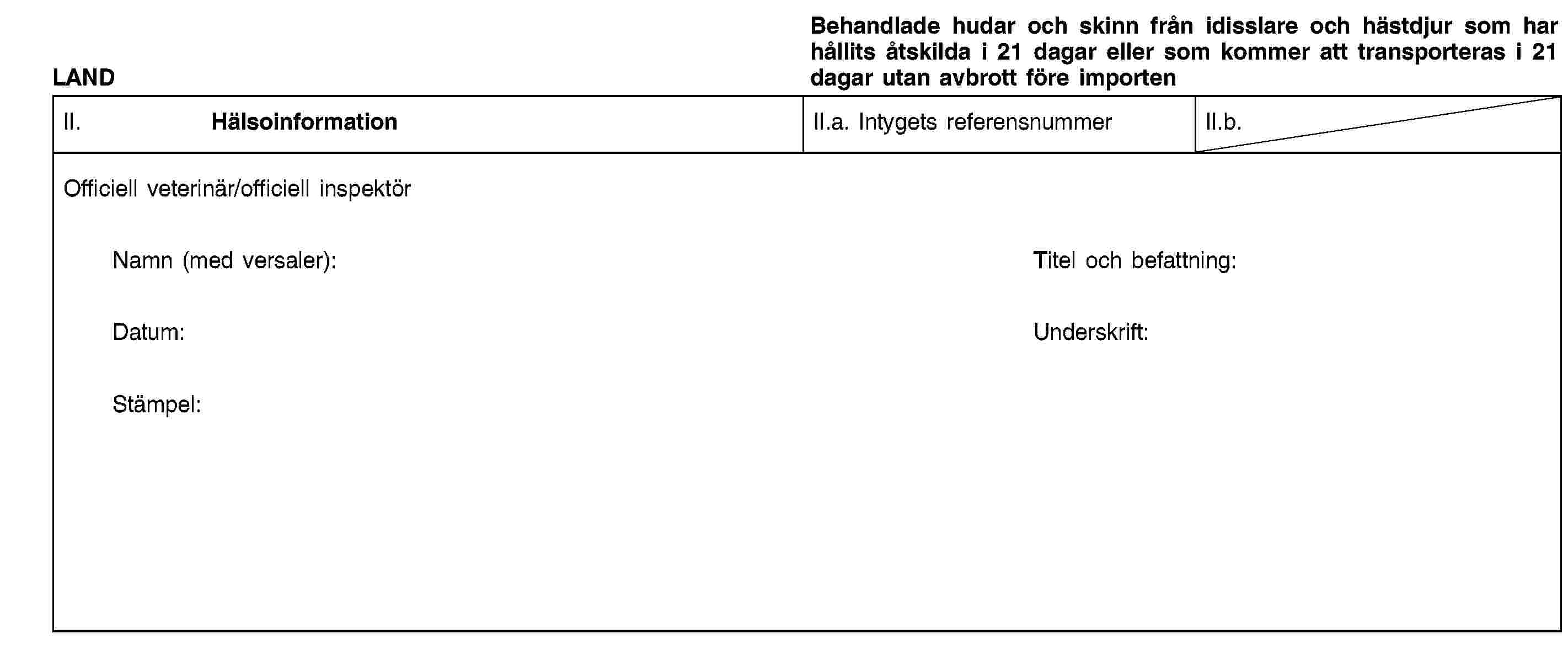 LANDBehandlade hudar och skinn från idisslare och hästdjur som har hållits åtskilda i 21 dagar eller som kommer att transporteras i 21 dagar utan avbrott före importenII. HälsoinformationII.a. Intygets referensnummerII.b.Officiell veterinär/officiell inspektörNamn (med versaler):Titel och befattning:Datum:Underskrift:Stämpel: