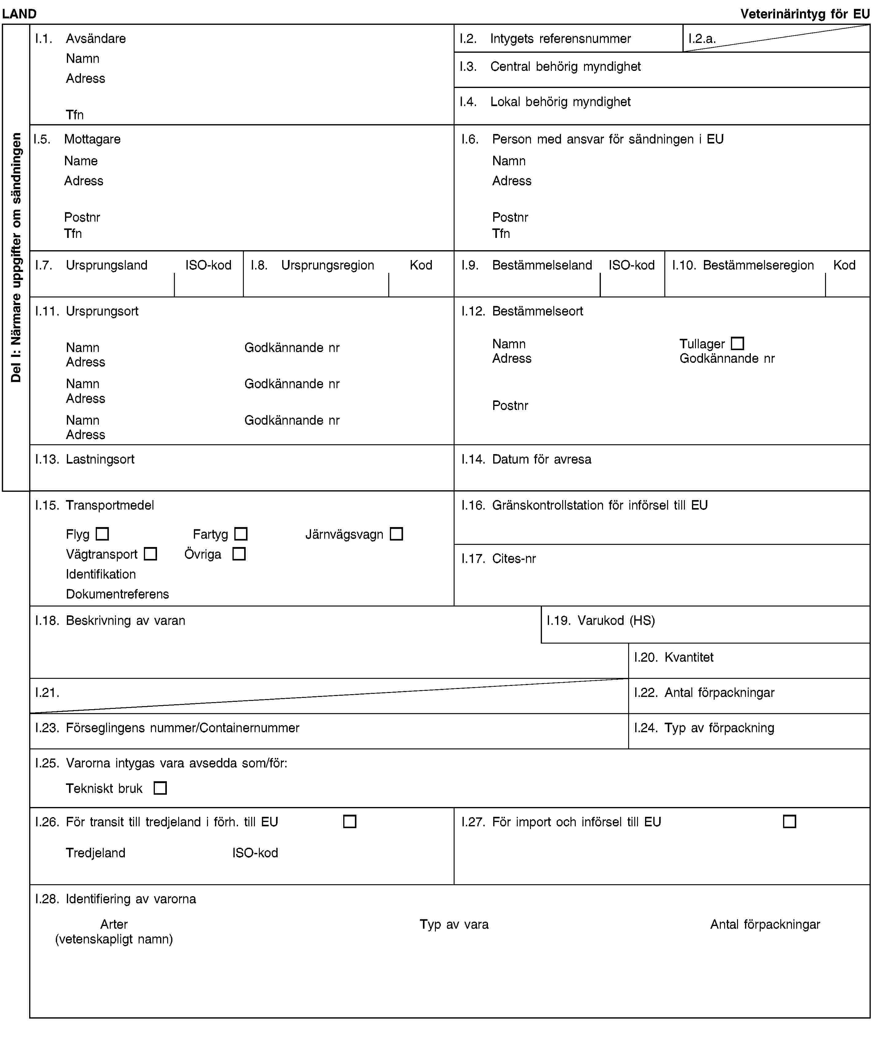 Del I: Närmare uppgifter om sändningenLANDVeterinärintyg för EUI.1. AvsändareNamnAdressTfnI.2. Intygets referensnummerI.2.a.I.3. Central behörig myndighetI.4. Lokal behörig myndighetI.5. MottagareNameAdressPostnrTfnI.6. Person med ansvar för sändningen i EUNamnAdressPostnrTfnI.7. UrsprungslandISO-kodI.8. UrsprungsregionKodI.9. BestämmelselandISO-kodI.10. BestämmelseregionKodI.11. UrsprungsortNamnGodkännande nrAdressNamnGodkännande nrAdressNamnGodkännande nrAdressI.12. BestämmelseortNamnTullagerAdressGodkännande nrPostnrI.13. LastningsortI.14. Datum för avresaI.15. TransportmedelFlygFartygJärnvägsvagnVägtransportÖvrigaIdentifikationDokumentreferensI.16. Gränskontrollstation för införsel till EUI.17. Cites-nrI.18. Beskrivning av varanI.19. Varukod (HS)I.20. KvantitetI.21.I.22. Antal förpackningarI.23. Förseglingens nummer/ContainernummerI.24. Typ av förpackningI.25. Varorna intygas vara avsedda som/för:Tekniskt brukI.26. För transit till tredjeland i förh. till EUTredjelandISO-kodI.27. För import och införsel till EUI.28. Identifiering av varornaArter (vetenskapligt namn)Typ av varaAntal förpackningar