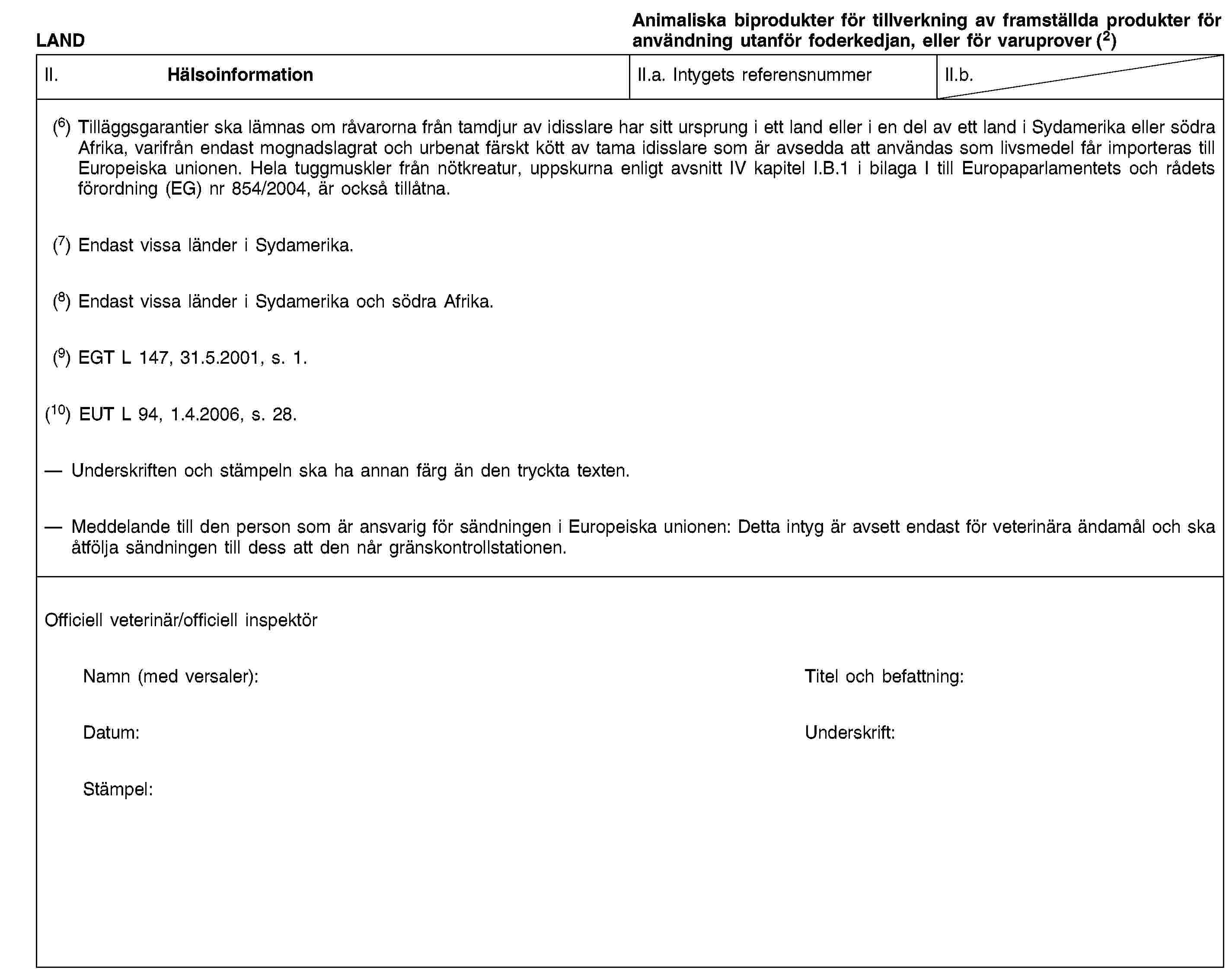 LANDAnimaliska biprodukter för tillverkning av framställda produkter för användning utanför foderkedjan, eller för varuprover (2)II. HälsoinformationII.a. Intygets referensnummerII.b.(6) Tilläggsgarantier ska lämnas om råvarorna från tamdjur av idisslare har sitt ursprung i ett land eller i en del av ett land i Sydamerika eller södra Afrika, varifrån endast mognadslagrat och urbenat färskt kött av tama idisslare som är avsedda att användas som livsmedel får importeras till Europeiska unionen. Hela tuggmuskler från nötkreatur, uppskurna enligt avsnitt IV kapitel I.B.1 i bilaga I till Europaparlamentets och rådets förordning (EG) nr 854/2004, är också tillåtna.(7) Endast vissa länder i Sydamerika.(8) Endast vissa länder i Sydamerika och södra Afrika.(9) EGT L 147, 31.5.2001, s. 1.(10) EUT L 94, 1.4.2006, s. 28.Underskriften och stämpeln ska ha annan färg än den tryckta texten.Meddelande till den person som är ansvarig för sändningen i Europeiska unionen: Detta intyg är avsett endast för veterinära ändamål och ska åtfölja sändningen till dess att den når gränskontrollstationen.Officiell veterinär/officiell inspektörNamn (med versaler):Titel och befattning:Datum:Underskrift:Stämpel: