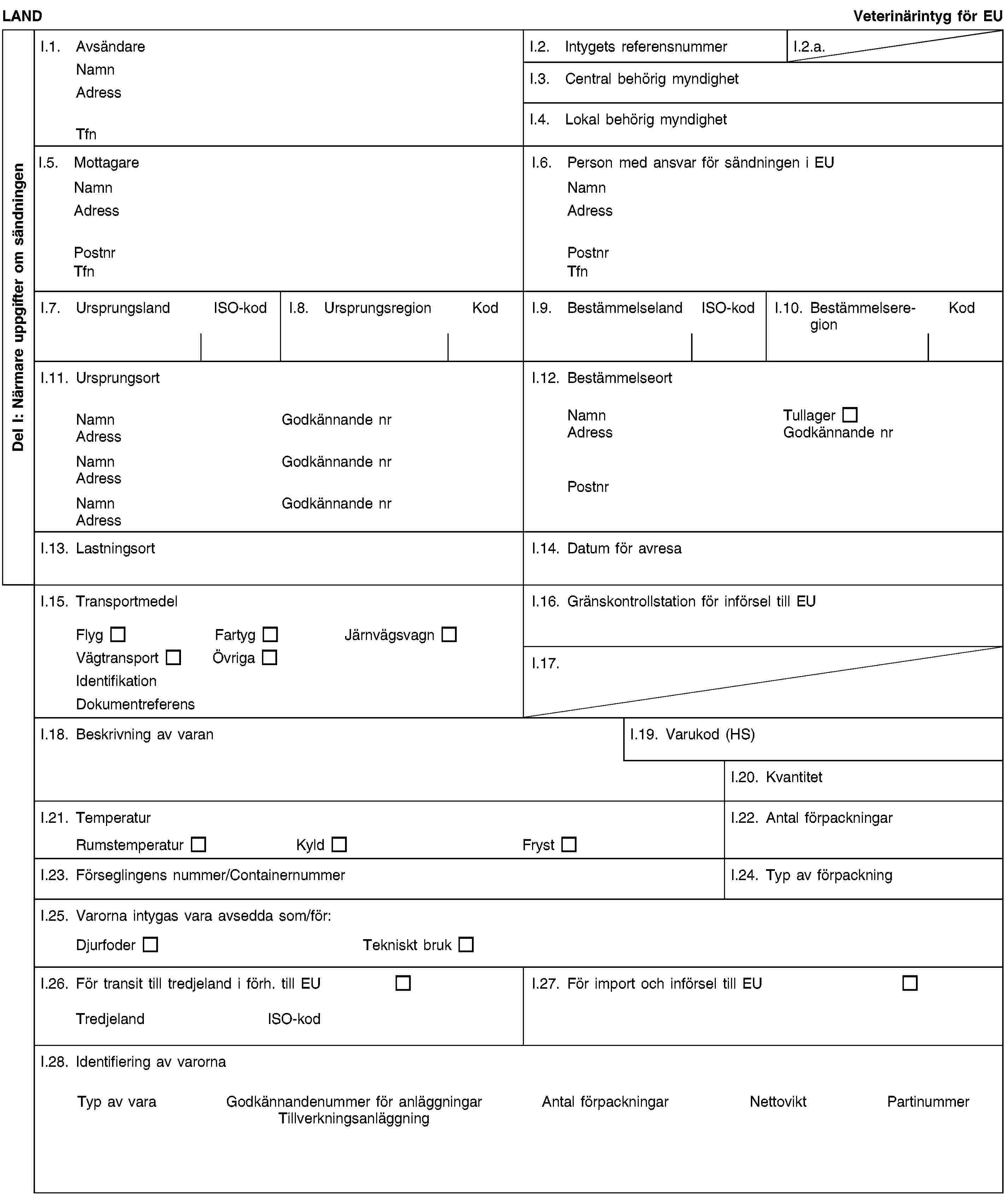 Del I: Närmare uppgifter om sändningenLANDVeterinärintyg för EUI.1. AvsändareNamnAdressTfnI.2. Intygets referensnummerI.2.a.I.3. Central behörig myndighetI.4. Lokal behörig myndighetI.5. MottagareNamnAdressPostnrTfnI.6. Person med ansvar för sändningen i EUNamnAdressPostnrTfnI.7. UrsprungslandISO-kodI.8. UrsprungsregionKodI.9. BestämmelselandISO-kodI.10. BestämmelseregionKodI.11. UrsprungsortNamnGodkännande nrAdressNamnGodkännande nrAdressNamnGodkännande nrAdressI.12. BestämmelseortNamnTullagerAdressGodkännande nrPostnrI.13. LastningsortI.14. Datum för avresaI.15. TransportmedelFlygFartygJärnvägsvagnVägtransportÖvrigaIdentifikationDokumentreferensI.16. Gränskontrollstation för införsel till EUI.17.I.18. Beskrivning av varanI.19. Varukod (HS)I.20. KvantitetI.21. TemperaturRumstemperaturKyldFrystI.22. Antal förpackningarI.23. Förseglingens nummer/ContainernummerI.24. Typ av förpackningI.25. Varorna intygas vara avsedda som/för:DjurfoderTekniskt brukI.26. För transit till tredjeland i förh. till EUTredjelandISO-kodI.27. För import och införsel till EUI.28. Identifiering av varornaTyp av varaGodkännandenummer för anläggningarTillverkningsanläggningAntal förpackningarNettoviktPartinummer