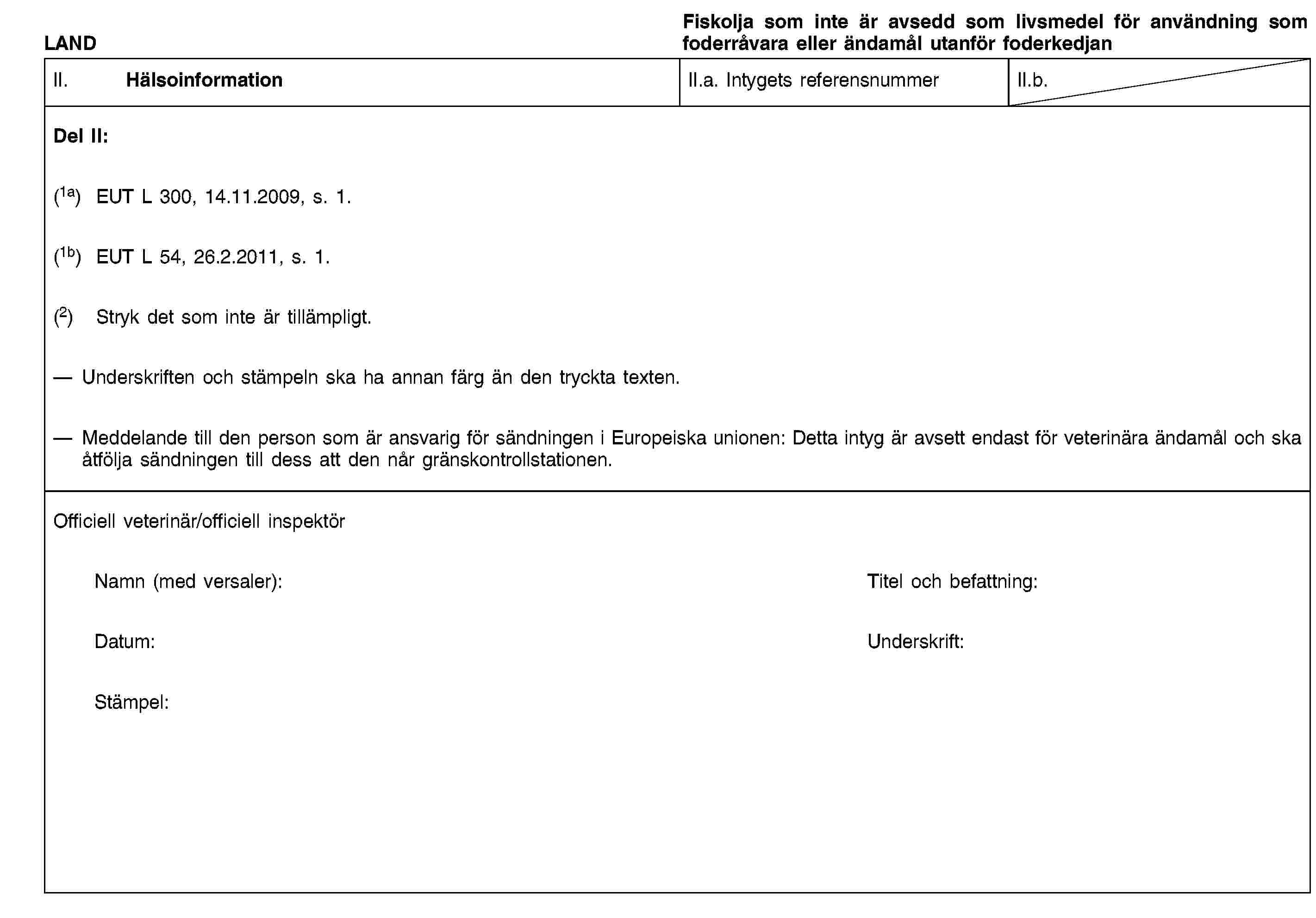 LANDFiskolja som inte är avsedd som livsmedel för användning som foderråvara eller ändamål utanför foderkedjanII. HälsoinformationII.a. Intygets referensnummerII.b.Del II:(1a) EUT L 300, 14.11.2009, s. 1.(1b) EUT L 54, 26.2.2011, s. 1.(2) Stryk det som inte är tillämpligt.Underskriften och stämpeln ska ha annan färg än den tryckta texten.Meddelande till den person som är ansvarig för sändningen i Europeiska unionen: Detta intyg är avsett endast för veterinära ändamål och ska åtfölja sändningen till dess att den når gränskontrollstationen.Officiell veterinär/officiell inspektörNamn (med versaler):Titel och befattning:Datum:Underskrift:Stämpel: