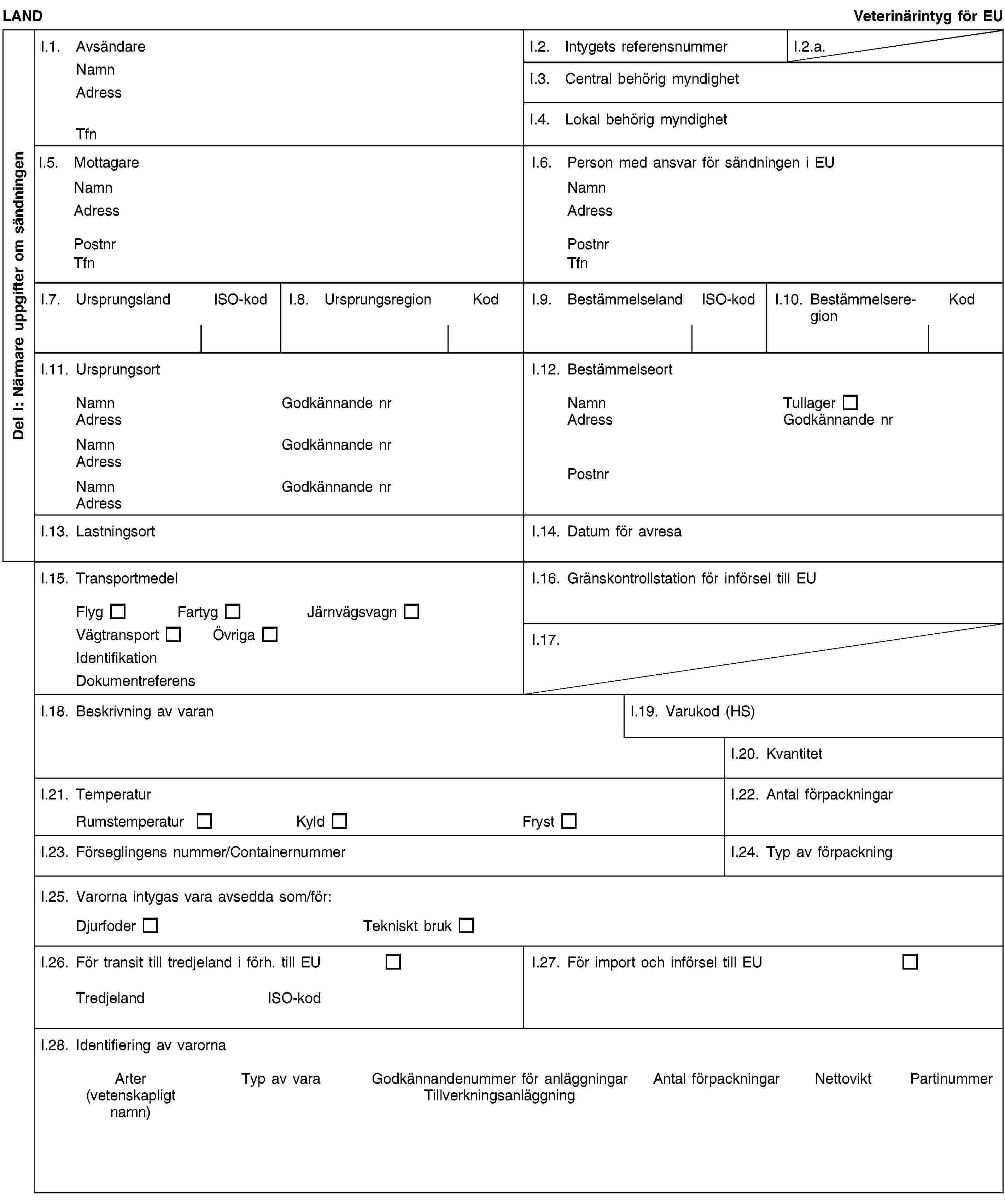 Del I: Närmare uppgifter om sändningenLANDVeterinärintyg för EUI.1. AvsändareNamnAdressTfnI.2. Intygets referensnummerI.2.a.I.3. Central behörig myndighetI.4. Lokal behörig myndighetI.5. MottagareNamnAdressPostnrTfnI.6. Person med ansvar för sändningen i EUNamnAdressPostnrTfnI.7. UrsprungslandISO-kodI.8. UrsprungsregionKodI.9. BestämmelselandISO-kodI.10. BestämmelseregionKodI.11. UrsprungsortNamnGodkännande nrAdressNamnGodkännande nrAdressNamnGodkännande nrAdressI.12. BestämmelseortNamnTullagerAdressGodkännande nrPostnrI.13. LastningsortI.14. Datum för avresaI.15. TransportmedelFlygFartygJärnvägsvagnVägtransportÖvrigaIdentifikationDokumentreferensI.16. Gränskontrollstation för införsel till EUI.17.I.18. Beskrivning av varanI.19. Varukod (HS)I.20. KvantitetI.21. TemperaturRumstemperaturKyldFrystI.22. Antal förpackningarI.23. Förseglingens nummer/ContainernummerI.24. Typ av förpackningI.25. Varorna intygas vara avsedda som/för:DjurfoderTekniskt brukI.26. För transit till tredjeland i förh. till EUTredjelandISO-kodI.27. För import och införsel till EUI.28. Identifiering av varornaArter(vetenskapligt namn)Typ av varaGodkännandenummer för anläggningarTillverkningsanläggningAntal förpackningarNettoviktPartinummer