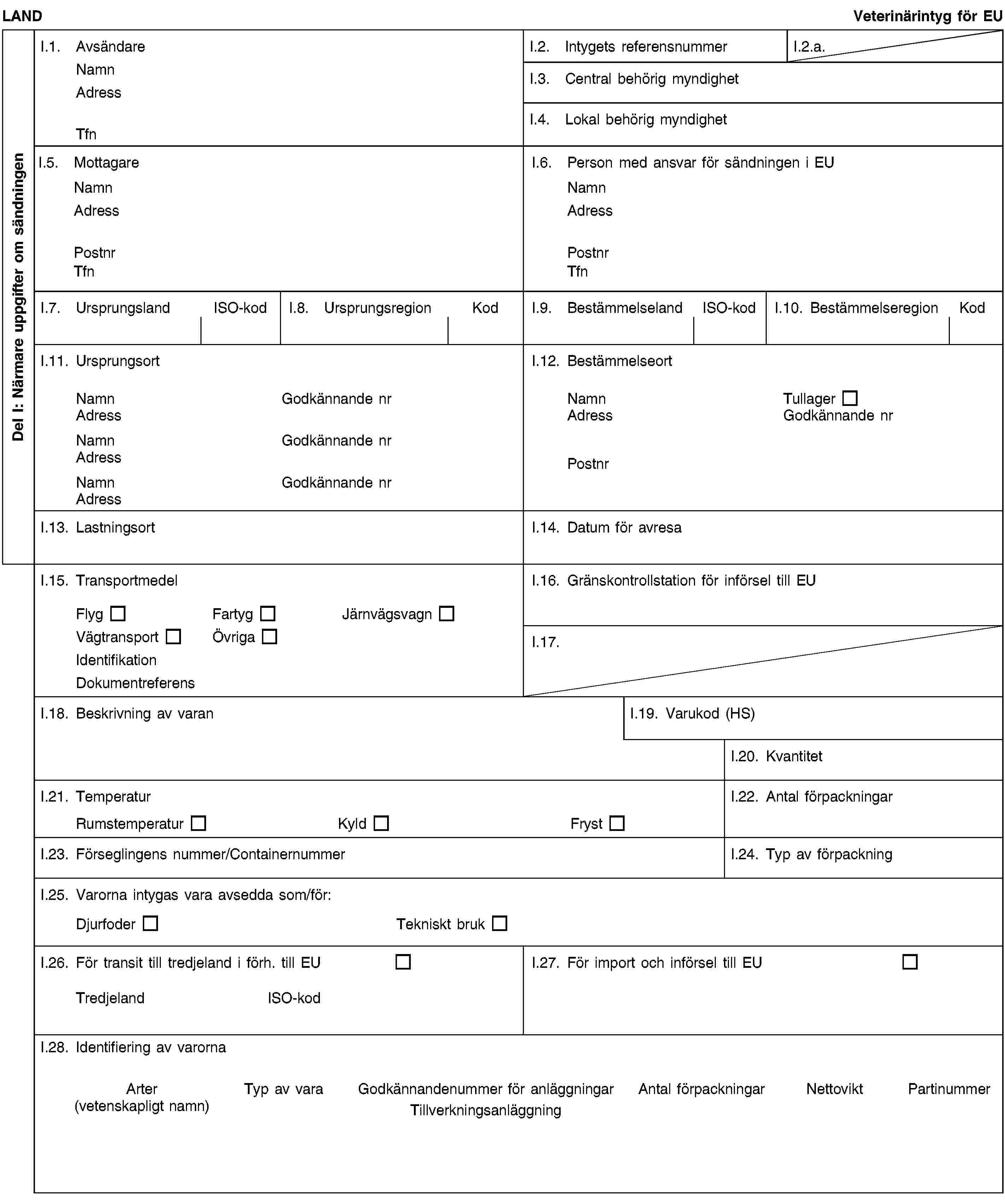 Del I: Närmare uppgifter om sändningenLANDVeterinärintyg för EUI.1. AvsändareNamnAdressTfnI.2. Intygets referensnummerI.2.a.I.3. Central behörig myndighetI.4. Lokal behörig myndighetI.5. MottagareNamnAdressPostnrTfnI.6. Person med ansvar för sändningen i EUNamnAdressPostnrTfnI.7. UrsprungslandISO-kodI.8. UrsprungsregionKodI.9. BestämmelselandISO-kodI.10. BestämmelseregionKodI.11. UrsprungsortNamnGodkännande nrAdressNamnGodkännande nrAdressNamnGodkännande nrAdressI.12. BestämmelseortNamnTullagerAdressGodkännande nrPostnrI.13. LastningsortI.14. Datum för avresaI.15. TransportmedelFlygFartygJärnvägsvagnVägtransportÖvrigaIdentifikationDokumentreferensI.16. Gränskontrollstation för införsel till EUI.17.I.18. Beskrivning av varanI.19. Varukod (HS)I.20. KvantitetI.21. TemperaturRumstemperaturKyldFrystI.22. Antal förpackningarI.23. Förseglingens nummer/ContainernummerI.24. Typ av förpackningI.25. Varorna intygas vara avsedda som/för:DjurfoderTekniskt brukI.26. För transit till tredjeland i förh. till EUTredjelandISO-kodI.27. För import och införsel till EUI.28. Identifiering av varornaArter(vetenskapligt namn)Typ av varaGodkännandenummer för anläggningarTillverkningsanläggningAntal förpackningarNettoviktPartinummer