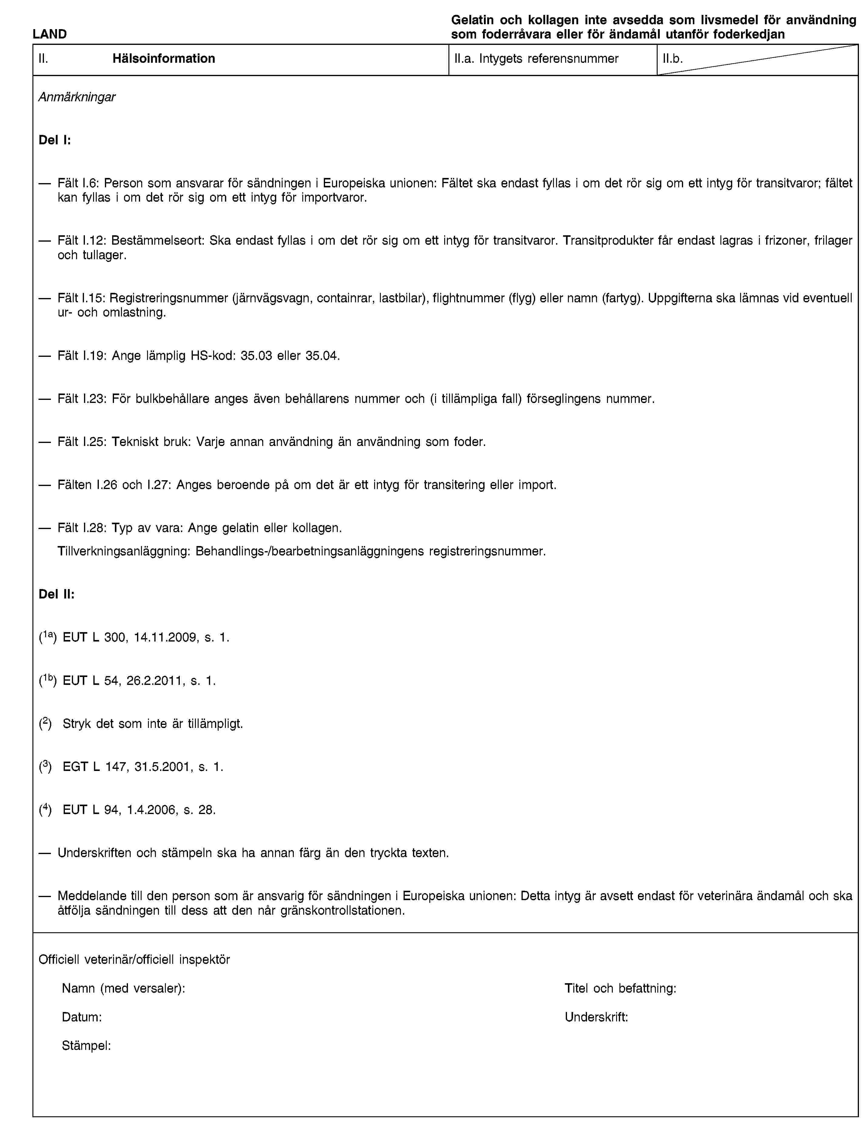 LANDGelatin och kollagen inte avsedda som livsmedel för användning som foderråvara eller för ändamål utanför foderkedjanII. HälsoinformationII.a. Intygets referensnummerII.b.AnmärkningarDel I:Fält I.6: Person som ansvarar för sändningen i Europeiska unionen: Fältet ska endast fyllas i om det rör sig om ett intyg för transitvaror; fältet kan fyllas i om det rör sig om ett intyg för importvaror.Fält I.12: Bestämmelseort: Ska endast fyllas i om det rör sig om ett intyg för transitvaror. Transitprodukter får endast lagras i frizoner, frilager och tullager.Fält I.15: Registreringsnummer (järnvägsvagn, containrar, lastbilar), flightnummer (flyg) eller namn (fartyg). Uppgifterna ska lämnas vid eventuell ur- och omlastning.Fält I.19: Ange lämplig HS-kod: 35.03 eller 35.04.Fält I.23: För bulkbehållare anges även behållarens nummer och (i tillämpliga fall) förseglingens nummer.Fält I.25: Tekniskt bruk: Varje annan användning än användning som foder.Fälten I.26 och I.27: Anges beroende på om det är ett intyg för transitering eller import.Fält I.28: Typ av vara: Ange gelatin eller kollagen.Tillverkningsanläggning: Behandlings-/bearbetningsanläggningens registreringsnummer.Del II:(1a) EUT L 300, 14.11.2009, s. 1.(1b) EUT L 54, 26.2.2011, s. 1.(2) Stryk det som inte är tillämpligt.(3) EGT L 147, 31.5.2001, s. 1.(4) EUT L 94, 1.4.2006, s. 28.Underskriften och stämpeln ska ha annan färg än den tryckta texten.Meddelande till den person som är ansvarig för sändningen i Europeiska unionen: Detta intyg är avsett endast för veterinära ändamål och ska åtfölja sändningen till dess att den når gränskontrollstationen.Officiell veterinär/officiell inspektörNamn (med versaler):Titel och befattning:Datum:Underskrift:Stämpel:
