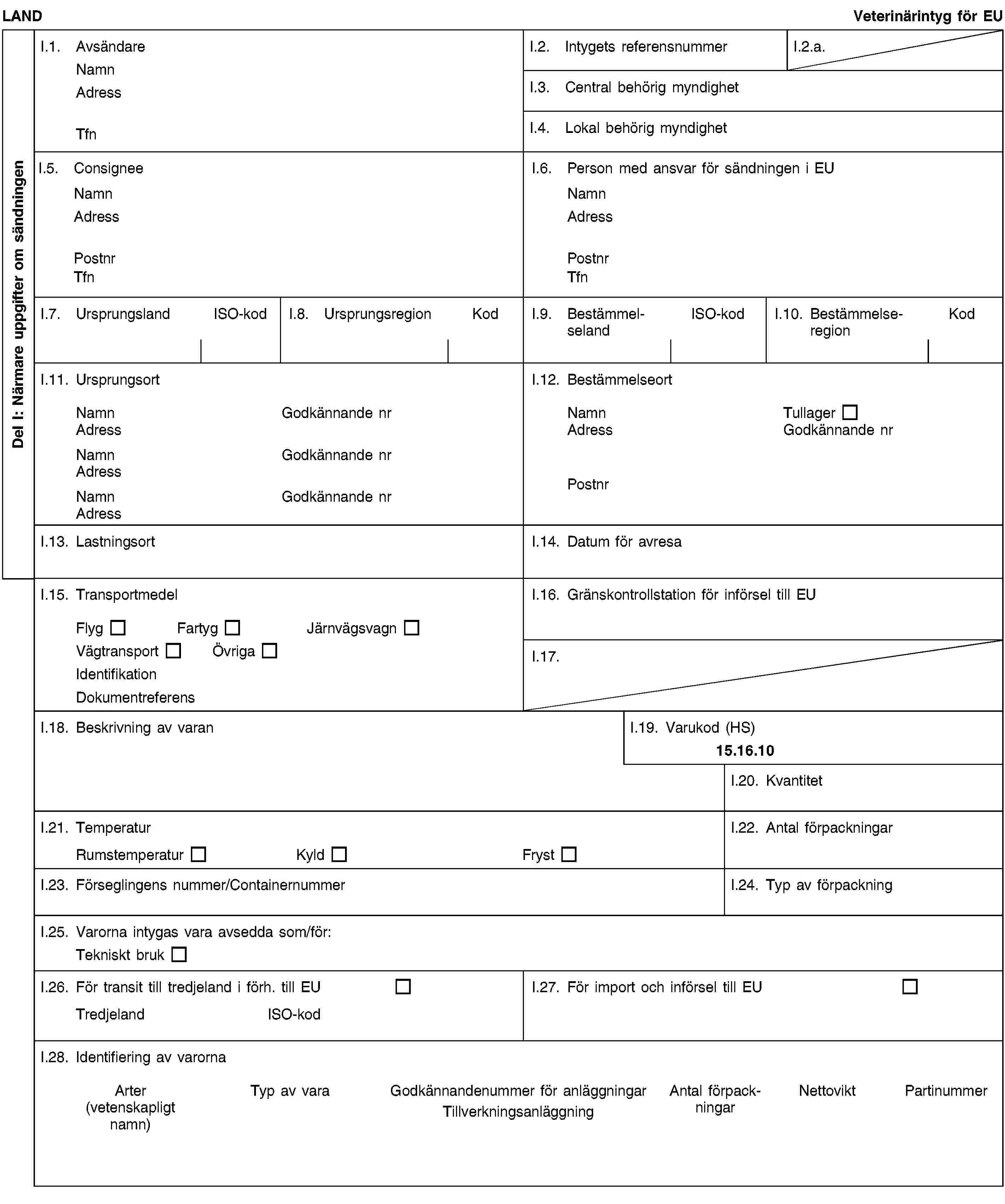 Del I: Närmare uppgifter om sändningenLANDVeterinärintyg för EUI.1. AvsändareNamnAdressTfnI.2. Intygets referensnummerI.2.a.I.3. Central behörig myndighetI.4. Lokal behörig myndighetI.5. ConsigneeNamnAdressPostnrTfnI.6. Person med ansvar för sändningen i EUNamnAdressPostnrTfnI.7. UrsprungslandISO-kodI.8. UrsprungsregionKodI.9. BestämmelselandISO-kodI.10. BestämmelseregionKodI.11. UrsprungsortNamnGodkännande nrAdressNamnGodkännande nrAdressNamnGodkännande nrAdressI.12. BestämmelseortNamnTullagerAdressGodkännande nrPostnrI.13. LastningsortI.14. Datum för avresaI.15. TransportmedelFlygFartygJärnvägsvagnVägtransportÖvrigaIdentifikationDokumentreferensI.16. Gränskontrollstation för införsel till EUI.17.I.18. Beskrivning av varanI.19. Varukod (HS)15.16.10I.20. KvantitetI.21. TemperaturRumstemperaturKyldFrystI.22. Antal förpackningarI.23. Förseglingens nummer/ContainernummerI.24. Typ av förpackningI.25. Varorna intygas vara avsedda som/för:Tekniskt brukI.26. För transit till tredjeland i förh. till EUTredjelandISO-kodI.27. För import och införsel till EUI.28. Identifiering av varornaArter(vetenskapligt namn)Typ av varaGodkännandenummer för anläggningarTillverkningsanläggningAntal förpackningarNettoviktPartinummer
