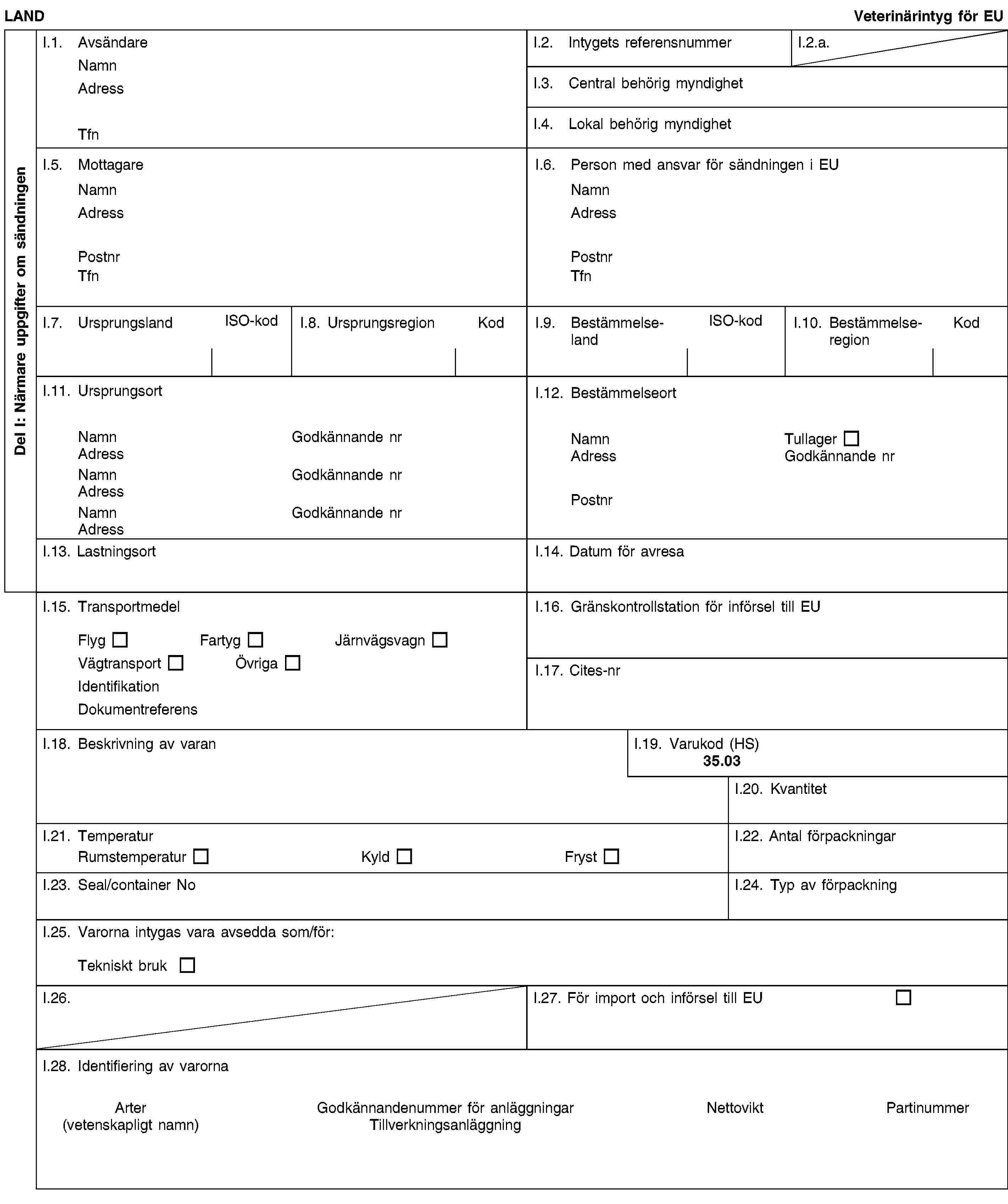 Del I: Närmare uppgifter om sändningenLANDVeterinärintyg för EUI.1. AvsändareNamnAdressTfnI.2. Intygets referensnummerI.2.a.I.3. Central behörig myndighetI.4. Lokal behörig myndighetI.5. MottagareNamnAdressPostnrTfnI.6. Person med ansvar för sändningen i EUNamnAdressPostnrTfnI.7. UrsprungslandISO-kodI.8. UrsprungsregionKodI.9. BestämmelselandISO-kodI.10. BestämmelseregionKodI.11. UrsprungsortNamnGodkännande nrAdressNamnGodkännande nrAdressNamnGodkännande nrAdressI.12. BestämmelseortNamnTullagerAdressGodkännande nrPostnrI.13. LastningsortI.14. Datum för avresaI.15. TransportmedelFlygFartygJärnvägsvagnVägtransportÖvrigaIdentifikationDokumentreferensI.16. Gränskontrollstation för införsel till EUI.17. Cites-nrI.18. Beskrivning av varanI.19. Varukod (HS)35.03I.20. KvantitetI.21. TemperaturRumstemperaturKyldFrystI.22. Antal förpackningarI.23. Seal/container NoI.24. Typ av förpackningI.25. Varorna intygas vara avsedda som/för:Tekniskt brukI.26.I.27. För import och införsel till EUI.28. Identifiering av varornaArter(vetenskapligt namn)Godkännandenummer för anläggningarTillverkningsanläggningNettoviktPartinummer