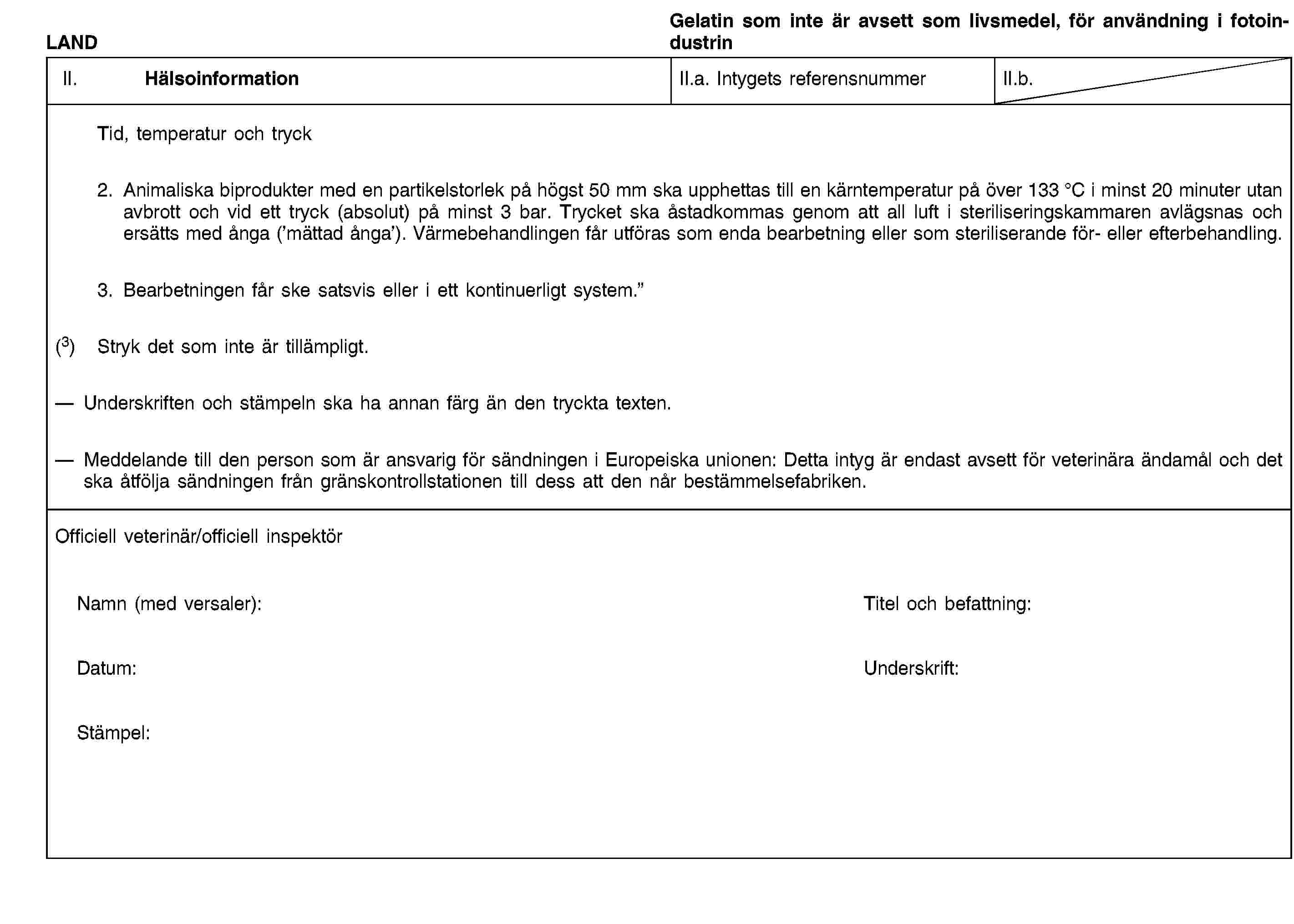 LANDGelatin som inte är avsett som livsmedel, för användning i fotoindustrinII. HälsoinformationII.a. Intygets referensnummerII.b.Tid, temperatur och tryck2. Animaliska biprodukter med en partikelstorlek på högst 50 mm ska upphettas till en kärntemperatur på över 133 °C i minst 20 minuter utan avbrott och vid ett tryck (absolut) på minst 3 bar. Trycket ska åstadkommas genom att all luft i steriliseringskammaren avlägsnas och ersätts med ånga (’mättad ånga’). Värmebehandlingen får utföras som enda bearbetning eller som steriliserande för- eller efterbehandling.3. Bearbetningen får ske satsvis eller i ett kontinuerligt system.”(3) Stryk det som inte är tillämpligt.Underskriften och stämpeln ska ha annan färg än den tryckta texten.Meddelande till den person som är ansvarig för sändningen i Europeiska unionen: Detta intyg är endast avsett för veterinära ändamål och det ska åtfölja sändningen från gränskontrollstationen till dess att den når bestämmelsefabriken.Officiell veterinär/officiell inspektörNamn (med versaler):Titel och befattning:Datum:Underskrift:Stämpel: