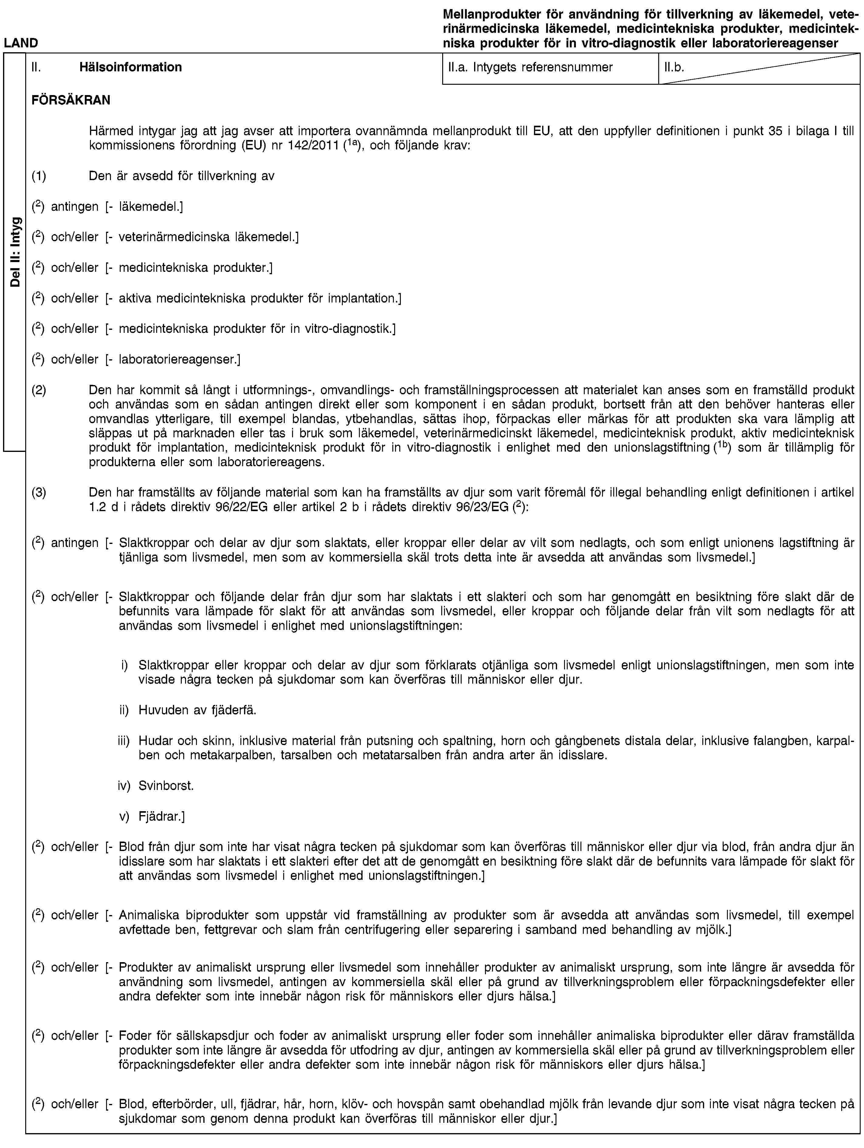 Del II: IntygLANDMellanprodukter för användning för tillverkning av läkemedel, veterinärmedicinska läkemedel, medicintekniska produkter, medicintekniska produkter för in vitro-diagnostik eller laboratoriereagenserII. HälsoinformationII.a. Intygets referensnummerII.b.FÖRSÄKRANHärmed intygar jag att jag avser att importera ovannämnda mellanprodukt till EU, att den uppfyller definitionen i punkt 35 i bilaga I till kommissionens förordning (EU) nr 142/2011 (1a), och följande krav:(1) Den är avsedd för tillverkning av(2) antingen [- läkemedel.](2) och/eller [- veterinärmedicinska läkemedel.](2) och/eller [- medicintekniska produkter.](2) och/eller [- aktiva medicintekniska produkter för implantation.](2) och/eller [- medicintekniska produkter för in vitro-diagnostik.](2) och/eller [- laboratoriereagenser.](2) Den har kommit så långt i utformnings-, omvandlings- och framställningsprocessen att materialet kan anses som en framställd produkt och användas som en sådan antingen direkt eller som komponent i en sådan produkt, bortsett från att den behöver hanteras eller omvandlas ytterligare, till exempel blandas, ytbehandlas, sättas ihop, förpackas eller märkas för att produkten ska vara lämplig att släppas ut på marknaden eller tas i bruk som läkemedel, veterinärmedicinskt läkemedel, medicinteknisk produkt, aktiv medicinteknisk produkt för implantation, medicinteknisk produkt för in vitro-diagnostik i enlighet med den unionslagstiftning (1b) som är tillämplig för produkterna eller som laboratoriereagens.(3) Den har framställts av följande material som kan ha framställts av djur som varit föremål för illegal behandling enligt definitionen i artikel 1.2 d i rådets direktiv 96/22/EG eller artikel 2 b i rådets direktiv 96/23/EG (2):(2) antingen [- Slaktkroppar och delar av djur som slaktats, eller kroppar eller delar av vilt som nedlagts, och som enligt unionens lagstiftning är tjänliga som livsmedel, men som av kommersiella skäl trots detta inte är avsedda att användas som livsmedel.](2) och/eller [- Slaktkroppar och följande delar från djur som har slaktats i ett slakteri och som har genomgått en besiktning före slakt där de befunnits vara lämpade för slakt för att användas som livsmedel, eller kroppar och följande delar från vilt som nedlagts för att användas som livsmedel i enlighet med unionslagstiftningen:i) Slaktkroppar eller kroppar och delar av djur som förklarats otjänliga som livsmedel enligt unionslagstiftningen, men som inte visade några tecken på sjukdomar som kan överföras till människor eller djur.ii) Huvuden av fjäderfä.iii) Hudar och skinn, inklusive material från putsning och spaltning, horn och gångbenets distala delar, inklusive falangben, karpalben och metakarpalben, tarsalben och metatarsalben från andra arter än idisslare.iv) Svinborst.v) Fjädrar.](2) och/eller [- Blod från djur som inte har visat några tecken på sjukdomar som kan överföras till människor eller djur via blod, från andra djur än idisslare som har slaktats i ett slakteri efter det att de genomgått en besiktning före slakt där de befunnits vara lämpade för slakt för att användas som livsmedel i enlighet med unionslagstiftningen.](2) och/eller [- Animaliska biprodukter som uppstår vid framställning av produkter som är avsedda att användas som livsmedel, till exempel avfettade ben, fettgrevar och slam från centrifugering eller separering i samband med behandling av mjölk.](2) och/eller [- Produkter av animaliskt ursprung eller livsmedel som innehåller produkter av animaliskt ursprung, som inte längre är avsedda för användning som livsmedel, antingen av kommersiella skäl eller på grund av tillverkningsproblem eller förpackningsdefekter eller andra defekter som inte innebär någon risk för människors eller djurs hälsa.](2) och/eller [- Foder för sällskapsdjur och foder av animaliskt ursprung eller foder som innehåller animaliska biprodukter eller därav framställda produkter som inte längre är avsedda för utfodring av djur, antingen av kommersiella skäl eller på grund av tillverkningsproblem eller förpackningsdefekter eller andra defekter som inte innebär någon risk för människors eller djurs hälsa.](2) och/eller [- Blod, efterbörder, ull, fjädrar, hår, horn, klöv- och hovspån samt obehandlad mjölk från levande djur som inte visat några tecken på sjukdomar som genom denna produkt kan överföras till människor eller djur.]