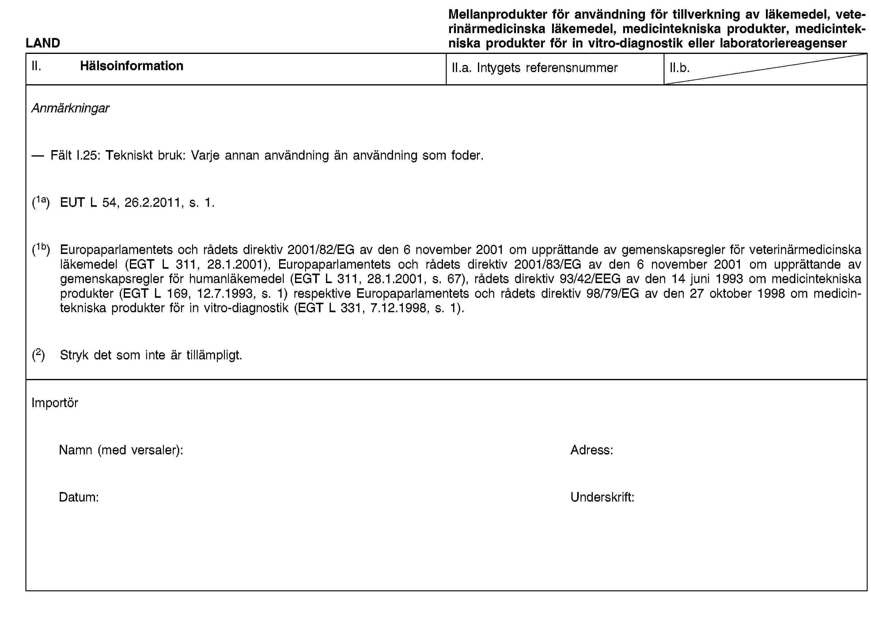 LANDMellanprodukter för användning för tillverkning av läkemedel, veterinärmedicinska läkemedel, medicintekniska produkter, medicintekniska produkter för in vitro-diagnostik eller laboratoriereagenserII. HälsoinformationII.a. Intygets referensnummerII.b.AnmärkningarFält I.25: Tekniskt bruk: Varje annan användning än användning som foder.(1a) EUT L 54, 26.2.2011, s. 1.(1b) Europaparlamentets och rådets direktiv 2001/82/EG av den 6 november 2001 om upprättande av gemenskapsregler för veterinärmedicinska läkemedel (EGT L 311, 28.1.2001), Europaparlamentets och rådets direktiv 2001/83/EG av den 6 november 2001 om upprättande av gemenskapsregler för humanläkemedel (EGT L 311, 28.1.2001, s. 67), rådets direktiv 93/42/EEG av den 14 juni 1993 om medicintekniska produkter (EGT L 169, 12.7.1993, s. 1) respektive Europaparlamentets och rådets direktiv 98/79/EG av den 27 oktober 1998 om medicintekniska produkter för in vitro-diagnostik (EGT L 331, 7.12.1998, s. 1).(2) Stryk det som inte är tillämpligt.ImportörNamn (med versaler):Adress:Datum:Underskrift: