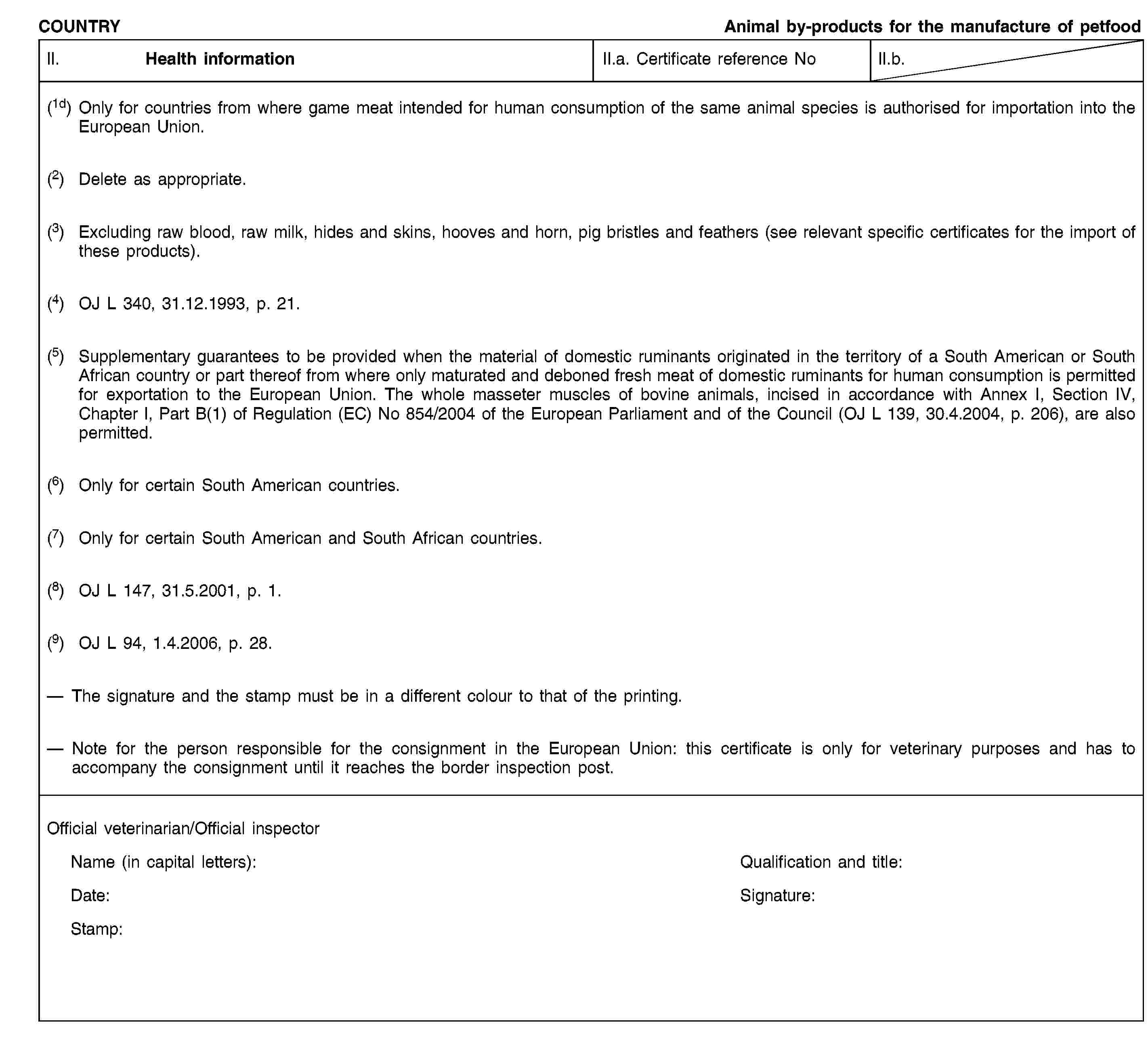 COUNTRYAnimal by-products for the manufacture of petfoodII. Health informationII.a. Certificate reference NoII.b.(1d) Only for countries from where game meat intended for human consumption of the same animal species is authorised for importation into the European Union.(2) Delete as appropriate.(3) Excluding raw blood, raw milk, hides and skins, hooves and horn, pig bristles and feathers (see relevant specific certificates for the import of these products).(4) OJ L 340, 31.12.1993, p. 21.(5) Supplementary guarantees to be provided when the material of domestic ruminants originated in the territory of a South American or South African country or part thereof from where only maturated and deboned fresh meat of domestic ruminants for human consumption is permitted for exportation to the European Union. The whole masseter muscles of bovine animals, incised in accordance with Annex I, Section IV, Chapter I, Part B(1) of Regulation (EC) No 854/2004 of the European Parliament and of the Council (OJ L 139, 30.4.2004, p. 206), are also permitted.(6) Only for certain South American countries.(7) Only for certain South American and South African countries.(8) OJ L 147, 31.5.2001, p. 1.(9) OJ L 94, 1.4.2006, p. 28.The signature and the stamp must be in a different colour to that of the printing.Note for the person responsible for the consignment in the European Union: this certificate is only for veterinary purposes and has to accompany the consignment until it reaches the border inspection post.Official veterinarian/Official inspectorName (in capital letters):Qualification and title:Date:Signature:Stamp: