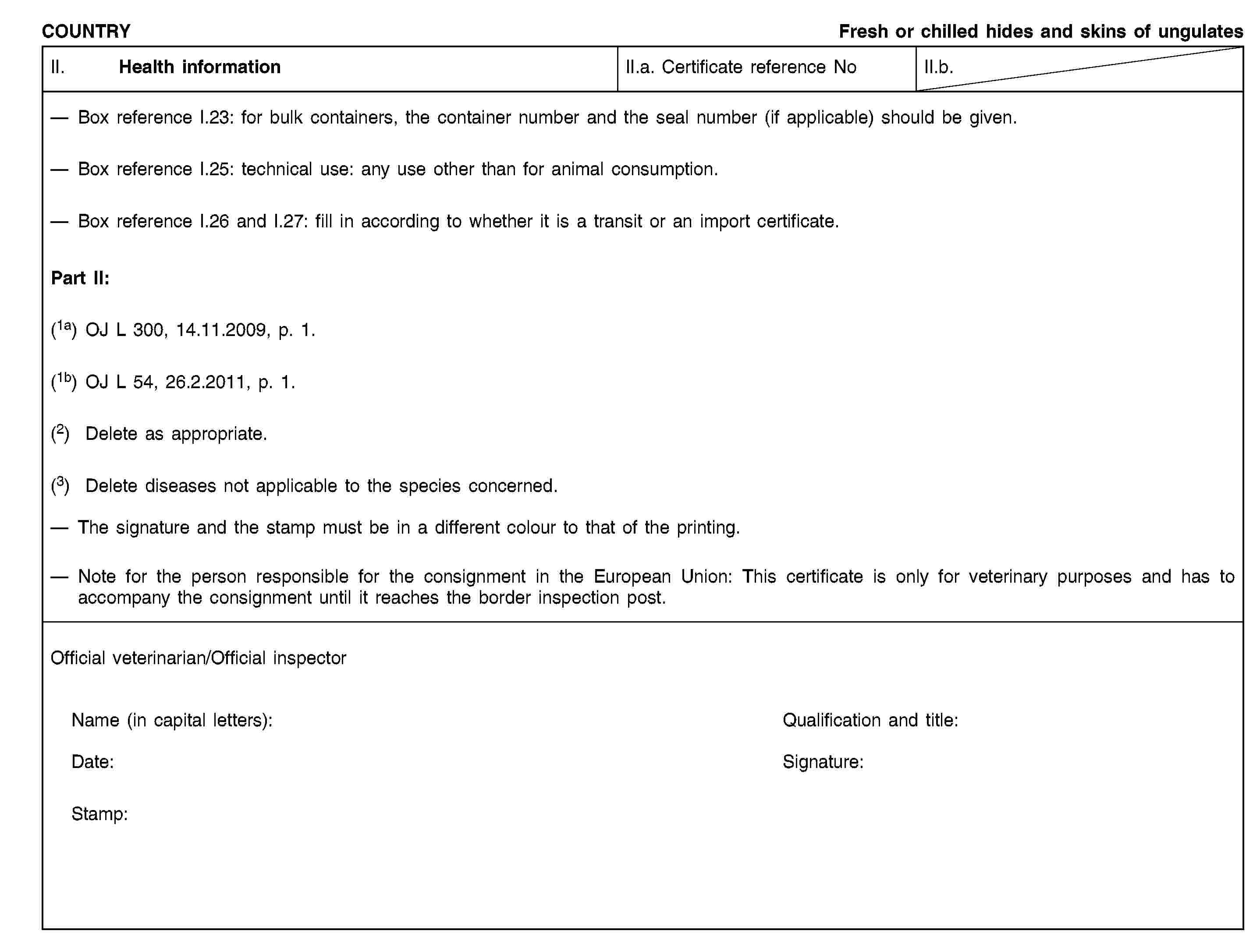 COUNTRYFresh or chilled hides and skins of ungulatesII. Health informationII.a. Certificate reference NoII.b.Box reference I.23: for bulk containers, the container number and the seal number (if applicable) should be given.Box reference I.25: technical use: any use other than for animal consumption.Box reference I.26 and I.27: fill in according to whether it is a transit or an import certificate.Part II:(1a) OJ L 300, 14.11.2009, p. 1.(1b) OJ L 54, 26.2.2011, p. 1.(2) Delete as appropriate.(3) Delete diseases not applicable to the species concerned.The signature and the stamp must be in a different colour to that of the printing.Note for the person responsible for the consignment in the European Union: This certificate is only for veterinary purposes and has to accompany the consignment until it reaches the border inspection post.Official veterinarian/Official inspectorName (in capital letters):Qualification and title:Date:Signature:Stamp: