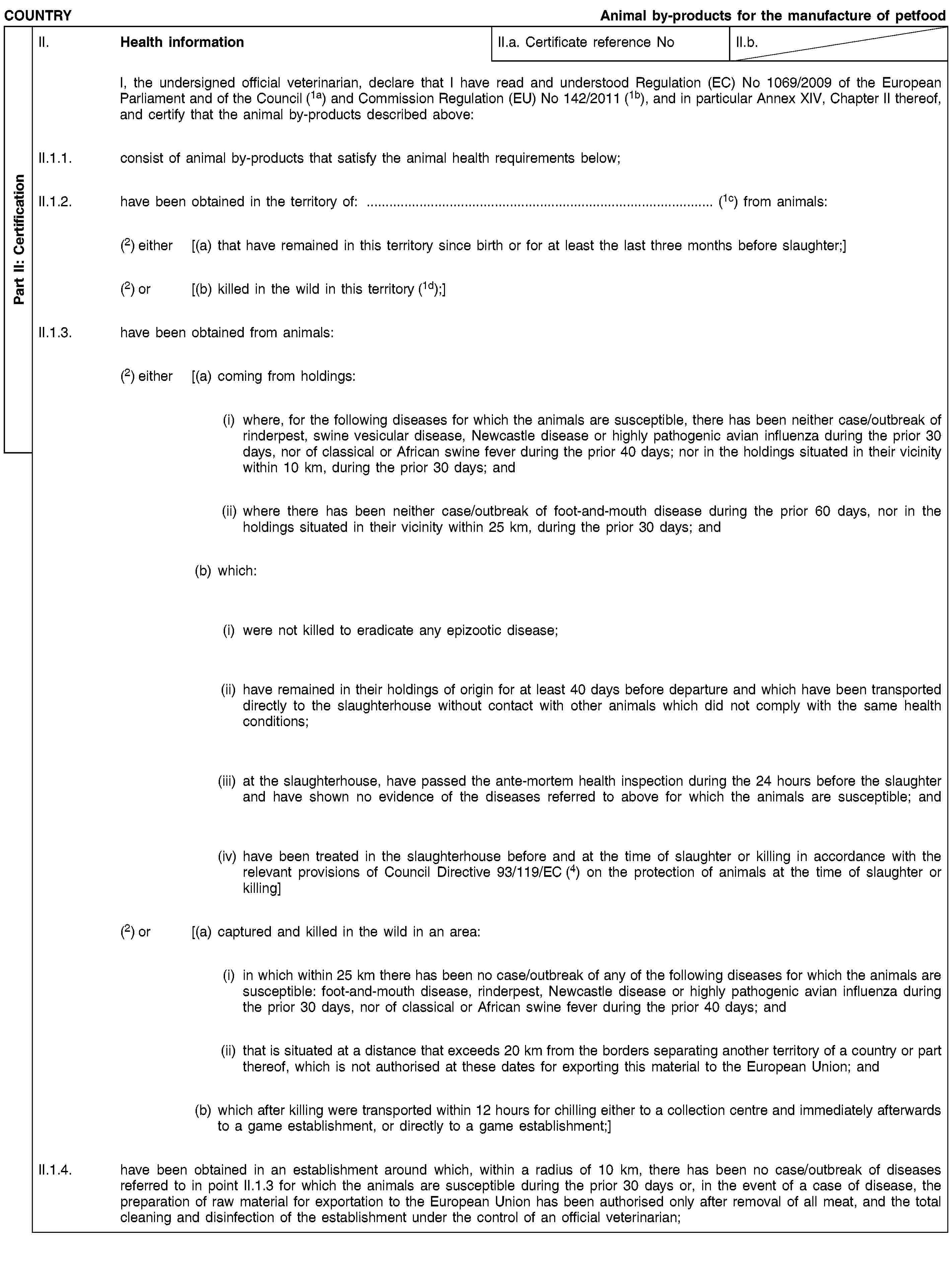 Part II: CertificationCOUNTRYAnimal by-products for the manufacture of petfoodII. Health informationII.a. Certificate reference NoII.b.I, the undersigned official veterinarian, declare that I have read and understood Regulation (EC) No 1069/2009 of the European Parliament and of the Council (1a) and Commission Regulation (EU) No 142/2011 (1b), and in particular Annex XIV, Chapter II thereof, and certify that the animal by-products described above:II.1.1. consist of animal by-products that satisfy the animal health requirements below;II.1.2. have been obtained in the territory of: … (1c) from animals:(2) either [(a) that have remained in this territory since birth or for at least the last three months before slaughter;](2) or [(b) killed in the wild in this territory (1d);]II.1.3. have been obtained from animals:(2) either [(a) coming from holdings:(i) where, for the following diseases for which the animals are susceptible, there has been neither case/outbreak of rinderpest, swine vesicular disease, Newcastle disease or highly pathogenic avian influenza during the prior 30 days, nor of classical or African swine fever during the prior 40 days; nor in the holdings situated in their vicinity within 10 km, during the prior 30 days; and(ii) where there has been neither case/outbreak of foot-and-mouth disease during the prior 60 days, nor in the holdings situated in their vicinity within 25 km, during the prior 30 days; and(b) which:(i) were not killed to eradicate any epizootic disease;(ii) have remained in their holdings of origin for at least 40 days before departure and which have been transported directly to the slaughterhouse without contact with other animals which did not comply with the same health conditions;(iii) at the slaughterhouse, have passed the ante-mortem health inspection during the 24 hours before the slaughter and have shown no evidence of the diseases referred to above for which the animals are susceptible; and(iv) have been treated in the slaughterhouse before and at the time of slaughter or killing in accordance with the relevant provisions of Council Directive 93/119/EC (4) on the protection of animals at the time of slaughter or killing](2) or [(a) captured and killed in the wild in an area:(i) in which within 25 km there has been no case/outbreak of any of the following diseases for which the animals are susceptible: foot-and-mouth disease, rinderpest, Newcastle disease or highly pathogenic avian influenza during the prior 30 days, nor of classical or African swine fever during the prior 40 days; and(ii) that is situated at a distance that exceeds 20 km from the borders separating another territory of a country or part thereof, which is not authorised at these dates for exporting this material to the European Union; and(b) which after killing were transported within 12 hours for chilling either to a collection centre and immediately afterwards to a game establishment, or directly to a game establishment;]II.1.4. have been obtained in an establishment around which, within a radius of 10 km, there has been no case/outbreak of diseases referred to in point II.1.3 for which the animals are susceptible during the prior 30 days or, in the event of a case of disease, the preparation of raw material for exportation to the European Union has been authorised only after removal of all meat, and the total cleaning and disinfection of the establishment under the control of an official veterinarian;