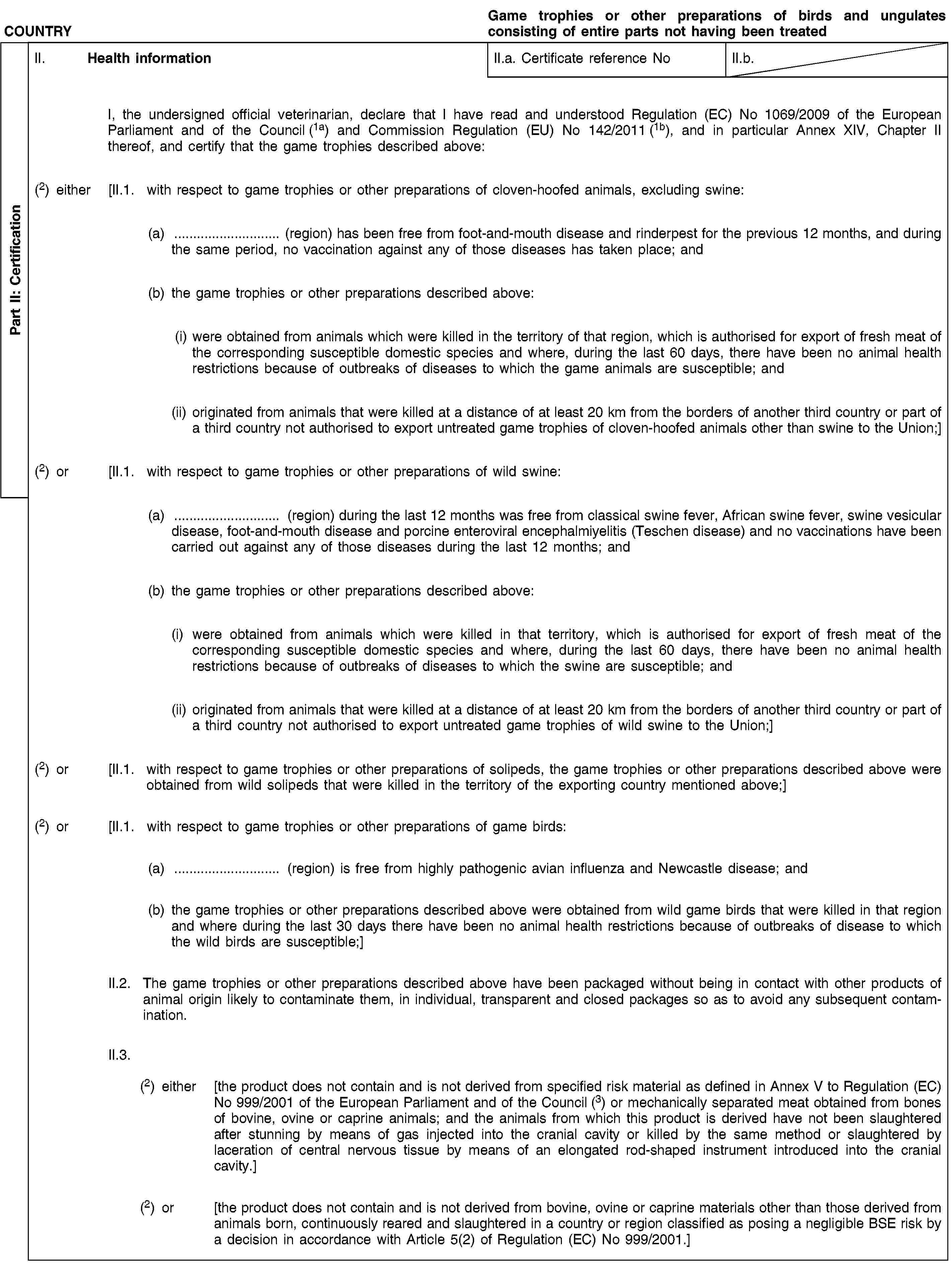 Part II: CertificationCOUNTRYGame trophies or other preparations of birds and ungulates consisting of entire parts not having been treatedII. Health informationII.a. Certificate reference NoII.b.I, the undersigned official veterinarian, declare that I have read and understood Regulation (EC) No 1069/2009 of the European Parliament and of the Council (1a) and Commission Regulation (EU) No 142/2011 (1b), and in particular Annex XIV, Chapter II thereof, and certify that the game trophies described above:(2) either [II.1. with respect to game trophies or other preparations of cloven-hoofed animals, excluding swine:(a) … (region) has been free from foot-and-mouth disease and rinderpest for the previous 12 months, and during the same period, no vaccination against any of those diseases has taken place; and(b) the game trophies or other preparations described above:(i) were obtained from animals which were killed in the territory of that region, which is authorised for export of fresh meat of the corresponding susceptible domestic species and where, during the last 60 days, there have been no animal health restrictions because of outbreaks of diseases to which the game animals are susceptible; and(ii) originated from animals that were killed at a distance of at least 20 km from the borders of another third country or part of a third country not authorised to export untreated game trophies of cloven-hoofed animals other than swine to the Union;](2) or [II.1. with respect to game trophies or other preparations of wild swine:(a) … (region) during the last 12 months was free from classical swine fever, African swine fever, swine vesicular disease, foot-and-mouth disease and porcine enteroviral encephalmiyelitis (Teschen disease) and no vaccinations have been carried out against any of those diseases during the last 12 months; and(b) the game trophies or other preparations described above:(i) were obtained from animals which were killed in that territory, which is authorised for export of fresh meat of the corresponding susceptible domestic species and where, during the last 60 days, there have been no animal health restrictions because of outbreaks of diseases to which the swine are susceptible; and(ii) originated from animals that were killed at a distance of at least 20 km from the borders of another third country or part of a third country not authorised to export untreated game trophies of wild swine to the Union;](2) or [II.1. with respect to game trophies or other preparations of solipeds, the game trophies or other preparations described above were obtained from wild solipeds that were killed in the territory of the exporting country mentioned above;](2) or [II.1. with respect to game trophies or other preparations of game birds:(a) … (region) is free from highly pathogenic avian influenza and Newcastle disease; and(b) the game trophies or other preparations described above were obtained from wild game birds that were killed in that region and where during the last 30 days there have been no animal health restrictions because of outbreaks of disease to which the wild birds are susceptible;]II.2. The game trophies or other preparations described above have been packaged without being in contact with other products of animal origin likely to contaminate them, in individual, transparent and closed packages so as to avoid any subsequent contamination.II.3.(2) either [the product does not contain and is not derived from specified risk material as defined in Annex V to Regulation (EC) No 999/2001 of the European Parliament and of the Council (3) or mechanically separated meat obtained from bones of bovine, ovine or caprine animals; and the animals from which this product is derived have not been slaughtered after stunning by means of gas injected into the cranial cavity or killed by the same method or slaughtered by laceration of central nervous tissue by means of an elongated rod-shaped instrument introduced into the cranial cavity.](2) or [the product does not contain and is not derived from bovine, ovine or caprine materials other than those derived from animals born, continuously reared and slaughtered in a country or region classified as posing a negligible BSE risk by a decision in accordance with Article 5(2) of Regulation (EC) No 999/2001.]