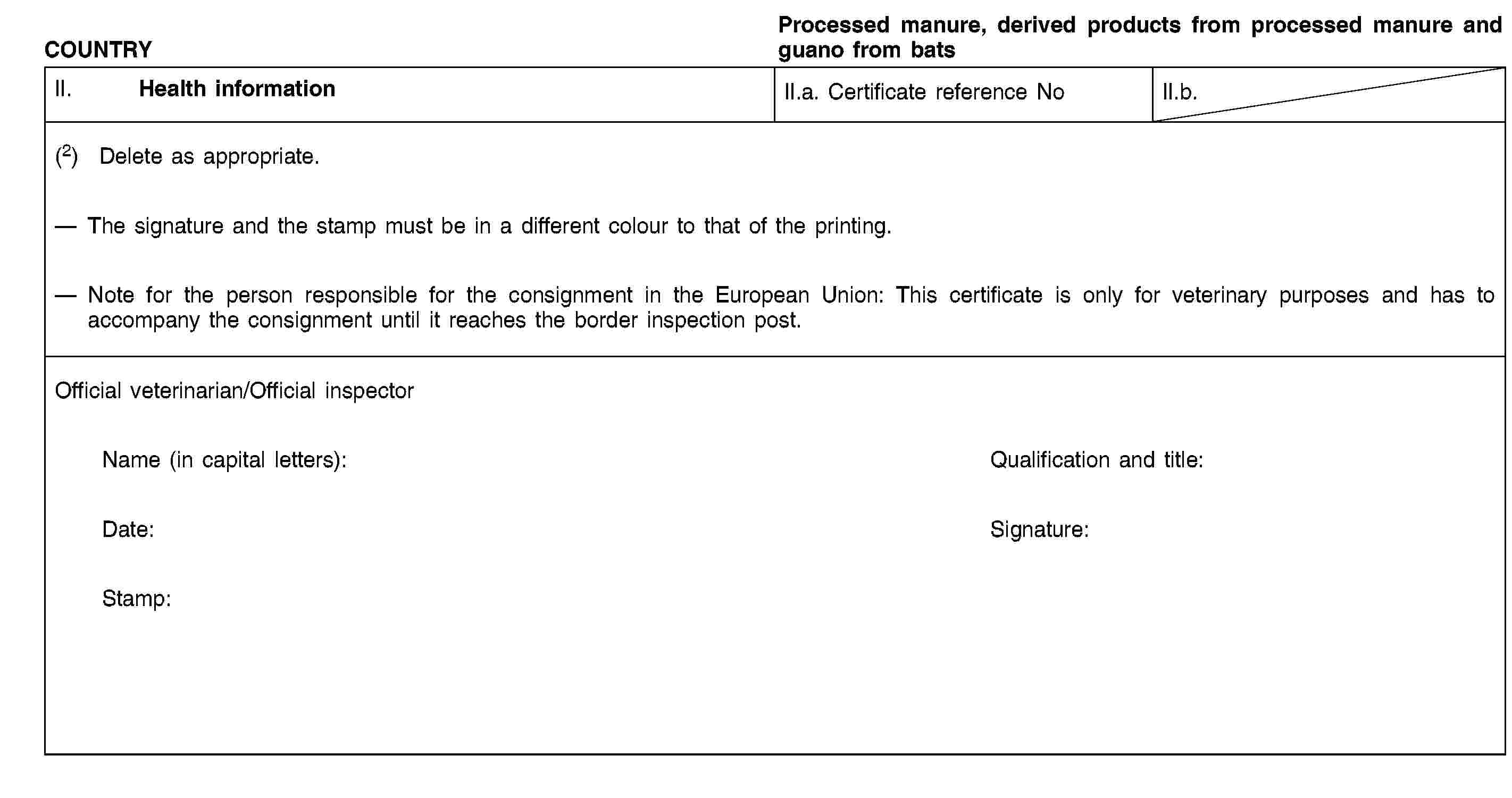 COUNTRYProcessed manure, derived products from processed manure and guano from batsII. Health informationII.a. Certificate reference NoII.b.(2) Delete as appropriate.The signature and the stamp must be in a different colour to that of the printing.Note for the person responsible for the consignment in the European Union: This certificate is only for veterinary purposes and has to accompany the consignment until it reaches the border inspection post.Official veterinarian/Official inspectorName (in capital letters):Qualification and title:Date:Signature:Stamp: