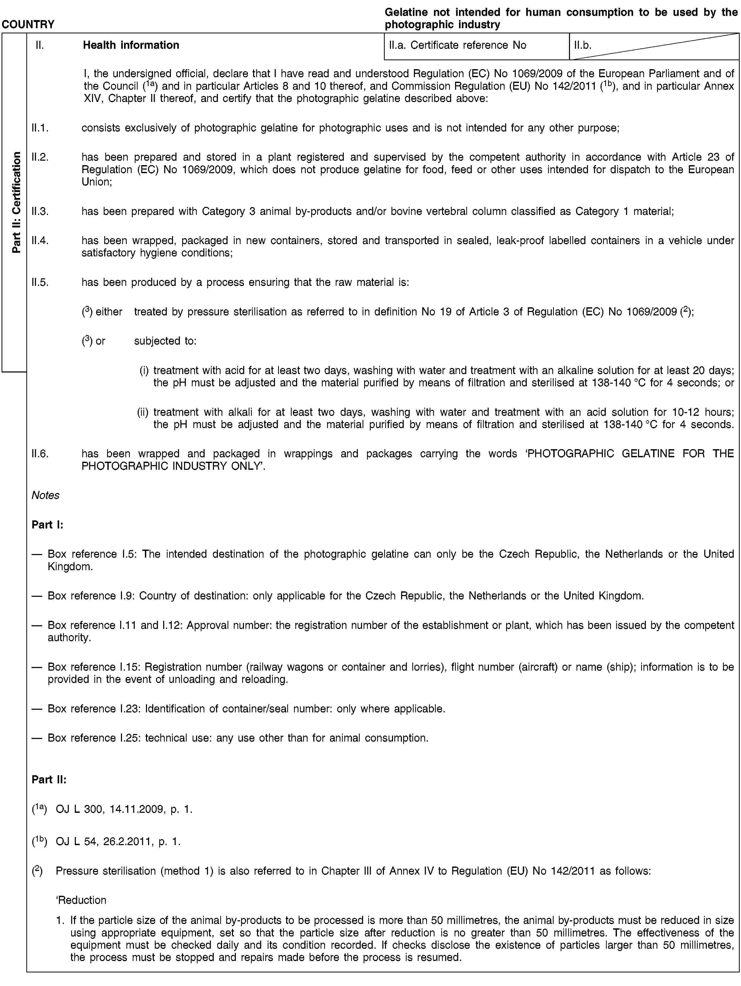 Part II: CertificationCOUNTRYGelatine not intended for human consumption to be used by the photographic industryII. Health informationII.a. Certificate reference NoII.b.I, the undersigned official, declare that I have read and understood Regulation (EC) No 1069/2009 of the European Parliament and of the Council (1a) and in particular Articles 8 and 10 thereof, and Commission Regulation (EU) No 142/2011 (1b), and in particular Annex XIV, Chapter II thereof, and certify that the photographic gelatine described above:II.1. consists exclusively of photographic gelatine for photographic uses and is not intended for any other purpose;II.2. has been prepared and stored in a plant registered and supervised by the competent authority in accordance with Article 23 of Regulation (EC) No 1069/2009, which does not produce gelatine for food, feed or other uses intended for dispatch to the European Union;II.3. has been prepared with Category 3 animal by-products and/or bovine vertebral column classified as Category 1 material;II.4. has been wrapped, packaged in new containers, stored and transported in sealed, leak-proof labelled containers in a vehicle under satisfactory hygiene conditions;II.5. has been produced by a process ensuring that the raw material is:(3) either treated by pressure sterilisation as referred to in definition No 19 of Article 3 of Regulation (EC) No 1069/2009 (2);(3) or subjected to:(i) treatment with acid for at least two days, washing with water and treatment with an alkaline solution for at least 20 days; the pH must be adjusted and the material purified by means of filtration and sterilised at 138-140 °C for 4 seconds; or(ii) treatment with alkali for at least two days, washing with water and treatment with an acid solution for 10-12 hours; the pH must be adjusted and the material purified by means of filtration and sterilised at 138-140 °C for 4 seconds.II.6. has been wrapped and packaged in wrappings and packages carrying the words ‘PHOTOGRAPHIC GELATINE FOR THE PHOTOGRAPHIC INDUSTRY ONLY’.NotesPart I:Box reference I.5: The intended destination of the photographic gelatine can only be the Czech Republic, the Netherlands or the United Kingdom.Box reference I.9: Country of destination: only applicable for the Czech Republic, the Netherlands or the United Kingdom.Box reference I.11 and I.12: Approval number: the registration number of the establishment or plant, which has been issued by the competent authority.Box reference I.15: Registration number (railway wagons or container and lorries), flight number (aircraft) or name (ship); information is to be provided in the event of unloading and reloading.Box reference I.23: Identification of container/seal number: only where applicable.Box reference I.25: technical use: any use other than for animal consumption.Part II:(1a) OJ L 300, 14.11.2009, p. 1.(1b) OJ L 54, 26.2.2011, p. 1.(2) Pressure sterilisation (method 1) is also referred to in Chapter III of Annex IV to Regulation (EU) No 142/2011 as follows:‘Reduction1. If the particle size of the animal by-products to be processed is more than 50 millimetres, the animal by-products must be reduced in size using appropriate equipment, set so that the particle size after reduction is no greater than 50 millimetres. The effectiveness of the equipment must be checked daily and its condition recorded. If checks disclose the existence of particles larger than 50 millimetres, the process must be stopped and repairs made before the process is resumed.