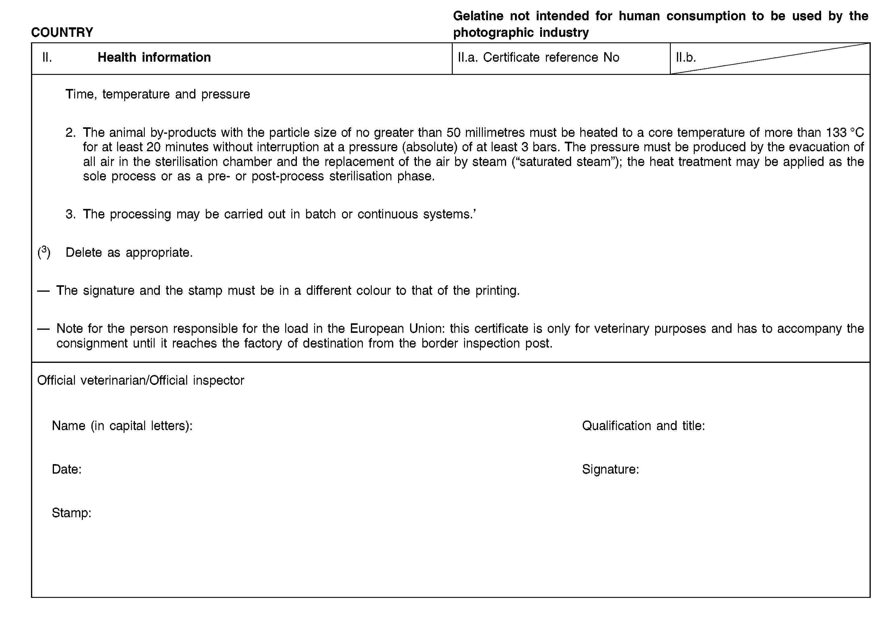 COUNTRYGelatine not intended for human consumption to be used by the photographic industryII. Health informationII.a. Certificate reference NoII.b.Time, temperature and pressure2. The animal by-products with the particle size of no greater than 50 millimetres must be heated to a core temperature of more than 133 °C for at least 20 minutes without interruption at a pressure (absolute) of at least 3 bars. The pressure must be produced by the evacuation of all air in the sterilisation chamber and the replacement of the air by steam (“saturated steam”); the heat treatment may be applied as the sole process or as a pre- or post-process sterilisation phase.3. The processing may be carried out in batch or continuous systems.’(3) Delete as appropriate.The signature and the stamp must be in a different colour to that of the printing.Note for the person responsible for the load in the European Union: this certificate is only for veterinary purposes and has to accompany the consignment until it reaches the factory of destination from the border inspection post.Official veterinarian/Official inspectorName (in capital letters):Qualification and title:Date:Signature:Stamp:
