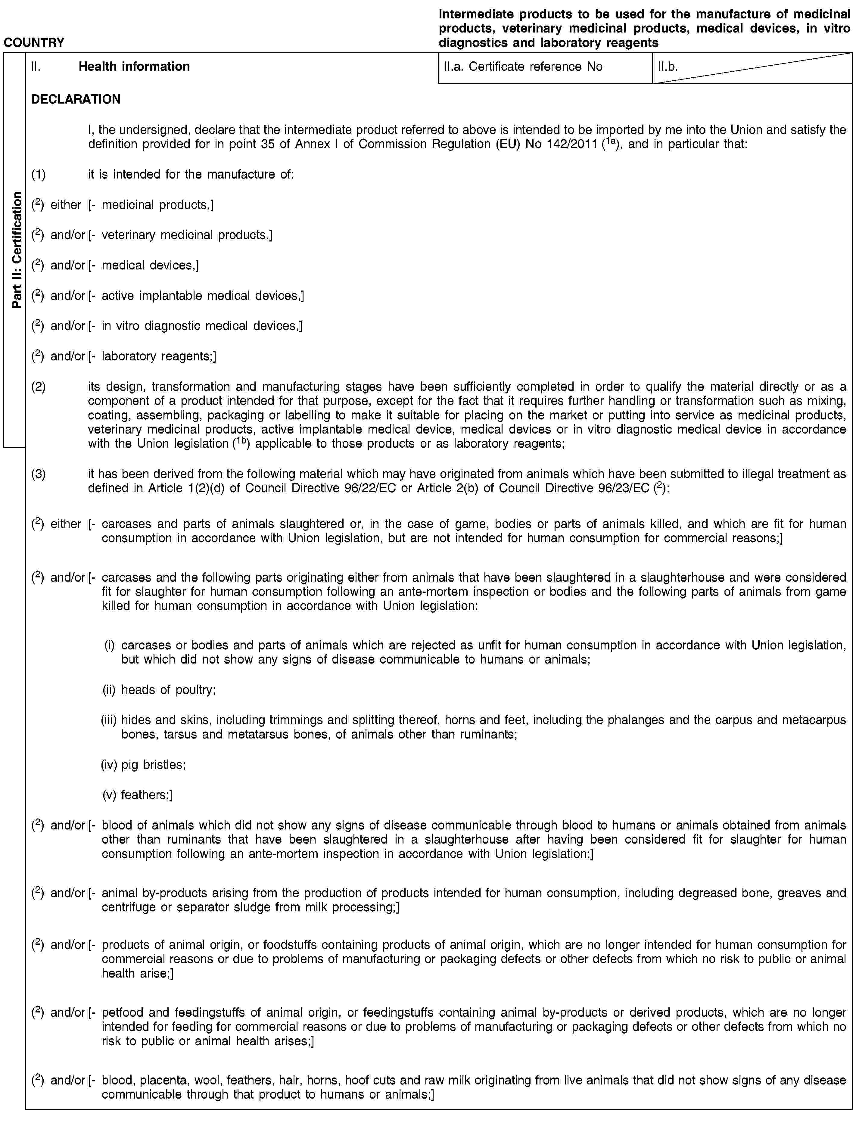 Part II: CertificationCOUNTRYIntermediate products to be used for the manufacture of medicinal products, veterinary medicinal products, medical devices, in vitro diagnostics and laboratory reagentsII. Health informationII.a. Certificate reference NoII.b.DECLARATIONI, the undersigned, declare that the intermediate product referred to above is intended to be imported by me into the Union and satisfy the definition provided for in point 35 of Annex I of Commission Regulation (EU) No 142/2011 (1a), and in particular that:(1) it is intended for the manufacture of:(2) either [- medicinal products,](2) and/or [- veterinary medicinal products,](2) and/or [- medical devices,](2) and/or [- active implantable medical devices,](2) and/or [- in vitro diagnostic medical devices,](2) and/or [- laboratory reagents;](2) its design, transformation and manufacturing stages have been sufficiently completed in order to qualify the material directly or as a component of a product intended for that purpose, except for the fact that it requires further handling or transformation such as mixing, coating, assembling, packaging or labelling to make it suitable for placing on the market or putting into service as medicinal products, veterinary medicinal products, active implantable medical device, medical devices or in vitro diagnostic medical device in accordance with the Union legislation (1b) applicable to those products or as laboratory reagents;(3) it has been derived from the following material which may have originated from animals which have been submitted to illegal treatment as defined in Article 1(2)(d) of Council Directive 96/22/EC or Article 2(b) of Council Directive 96/23/EC (2):(2) either [- carcases and parts of animals slaughtered or, in the case of game, bodies or parts of animals killed, and which are fit for human consumption in accordance with Union legislation, but are not intended for human consumption for commercial reasons;](2) and/or [- carcases and the following parts originating either from animals that have been slaughtered in a slaughterhouse and were considered fit for slaughter for human consumption following an ante-mortem inspection or bodies and the following parts of animals from game killed for human consumption in accordance with Union legislation:(i) carcases or bodies and parts of animals which are rejected as unfit for human consumption in accordance with Union legislation, but which did not show any signs of disease communicable to humans or animals;(ii) heads of poultry;(iii) hides and skins, including trimmings and splitting thereof, horns and feet, including the phalanges and the carpus and metacarpus bones, tarsus and metatarsus bones, of animals other than ruminants;(iv) pig bristles;(v) feathers;](2) and/or [- blood of animals which did not show any signs of disease communicable through blood to humans or animals obtained from animals other than ruminants that have been slaughtered in a slaughterhouse after having been considered fit for slaughter for human consumption following an ante-mortem inspection in accordance with Union legislation;](2) and/or [- animal by-products arising from the production of products intended for human consumption, including degreased bone, greaves and centrifuge or separator sludge from milk processing;](2) and/or [- products of animal origin, or foodstuffs containing products of animal origin, which are no longer intended for human consumption for commercial reasons or due to problems of manufacturing or packaging defects or other defects from which no risk to public or animal health arise;](2) and/or [- petfood and feedingstuffs of animal origin, or feedingstuffs containing animal by-products or derived products, which are no longer intended for feeding for commercial reasons or due to problems of manufacturing or packaging defects or other defects from which no risk to public or animal health arises;](2) and/or [- blood, placenta, wool, feathers, hair, horns, hoof cuts and raw milk originating from live animals that did not show signs of any disease communicable through that product to humans or animals;]