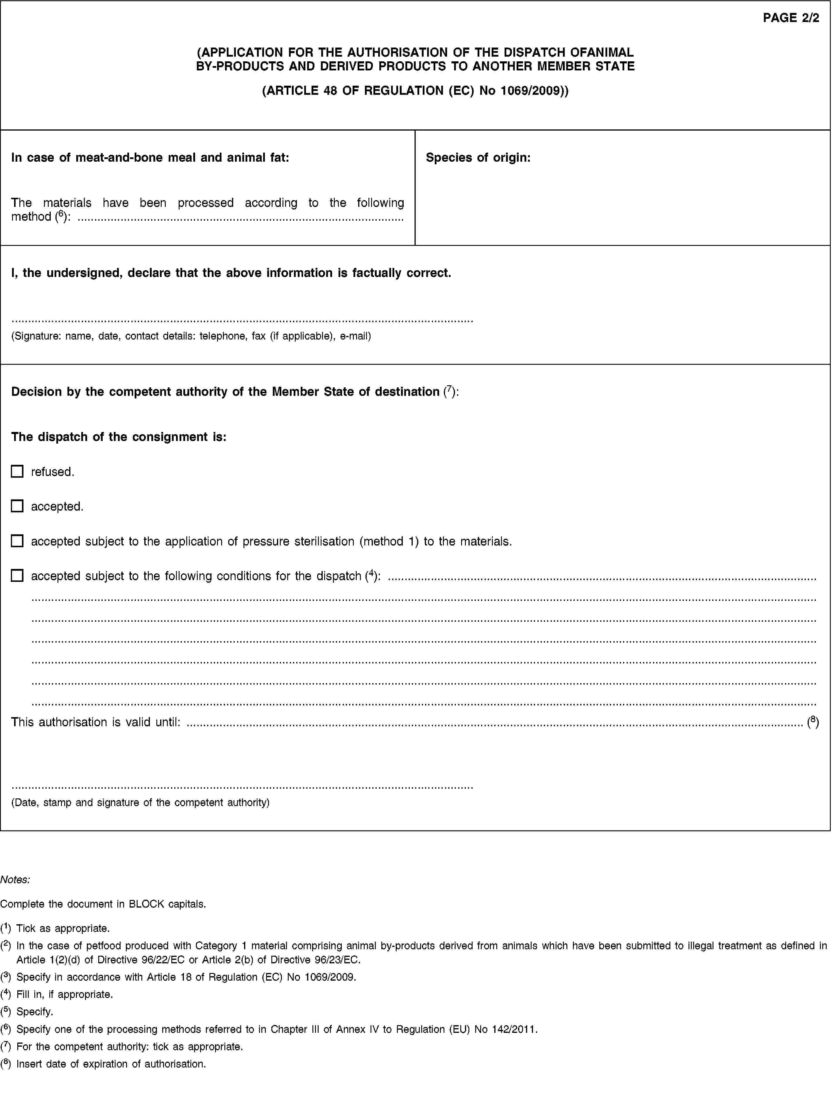 PAGE 2/2(APPLICATION FOR THE AUTHORISATION OF THE DISPATCH OFANIMAL BY-PRODUCTS AND DERIVED PRODUCTS TO ANOTHER MEMBER STATE(ARTICLE 48 OF REGULATION (EC) No 1069/2009))In case of meat-and-bone meal and animal fat:The materials have been processed according to the following method (6): …Species of origin:I, the undersigned, declare that the above information is factually correct.(Signature: name, date, contact details: telephone, fax (if applicable), e-mail)Decision by the competent authority of the Member State of destination (7):The dispatch of the consignment is:refused.accepted.accepted subject to the application of pressure sterilisation (method 1) to the materials.accepted subject to the following conditions for the dispatch (4): …This authorisation is valid until: … (8)(Date, stamp and signature of the competent authority)Notes:Complete the document in BLOCK capitals.(1) Tick as appropriate.(2) In the case of petfood produced with Category 1 material comprising animal by-products derived from animals which have been submitted to illegal treatment as defined in Article 1(2)(d) of Directive 96/22/EC or Article 2(b) of Directive 96/23/EC.(3) Specify in accordance with Article 18 of Regulation (EC) No 1069/2009.(4) Fill in, if appropriate.(5) Specify.(6) Specify one of the processing methods referred to in Chapter III of Annex IV to Regulation (EU) No 142/2011.(7) For the competent authority: tick as appropriate.(8) Insert date of expiration of authorisation.