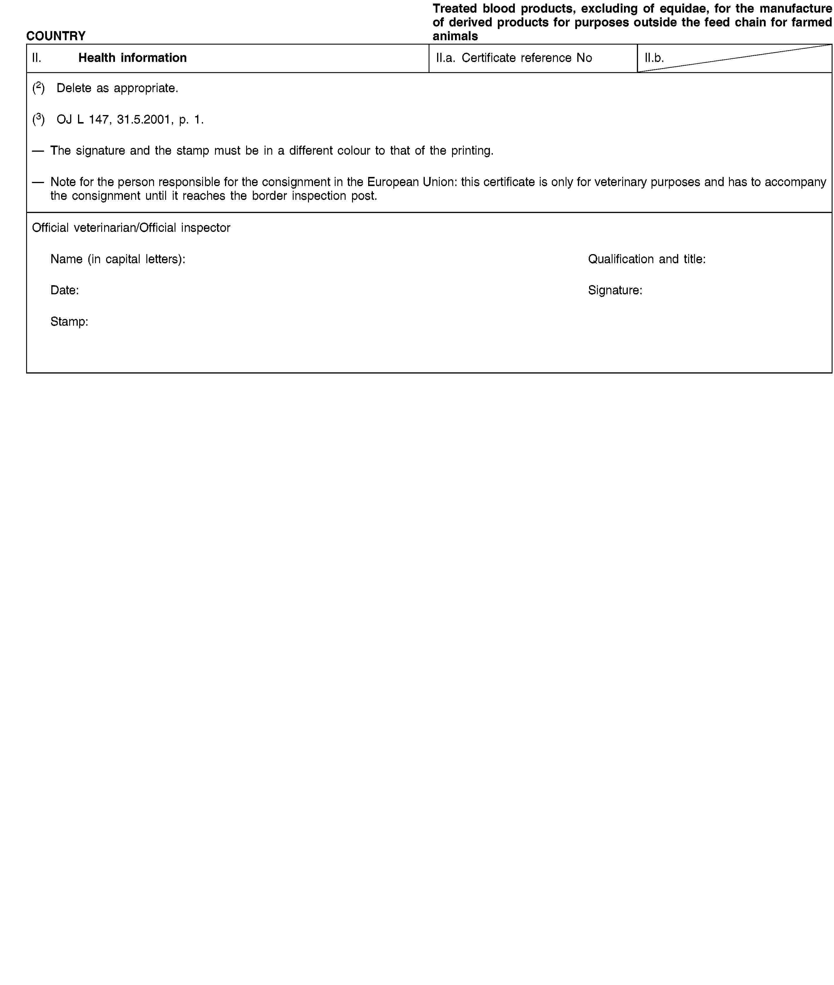 COUNTRYTreated blood products, excluding of equidae, for the manufacture of derived products for purposes outside the feed chain for farmed animalsII. Health informationII.a. Certificate reference NoII.b.(2) Delete as appropriate.(3) OJ L 147, 31.5.2001, p. 1.The signature and the stamp must be in a different colour to that of the printing.Note for the person responsible for the consignment in the European Union: this certificate is only for veterinary purposes and has to accompany the consignment until it reaches the border inspection post.Official veterinarian/Official inspectorName (in capital letters):Qualification and title:Date:Signature:Stamp: