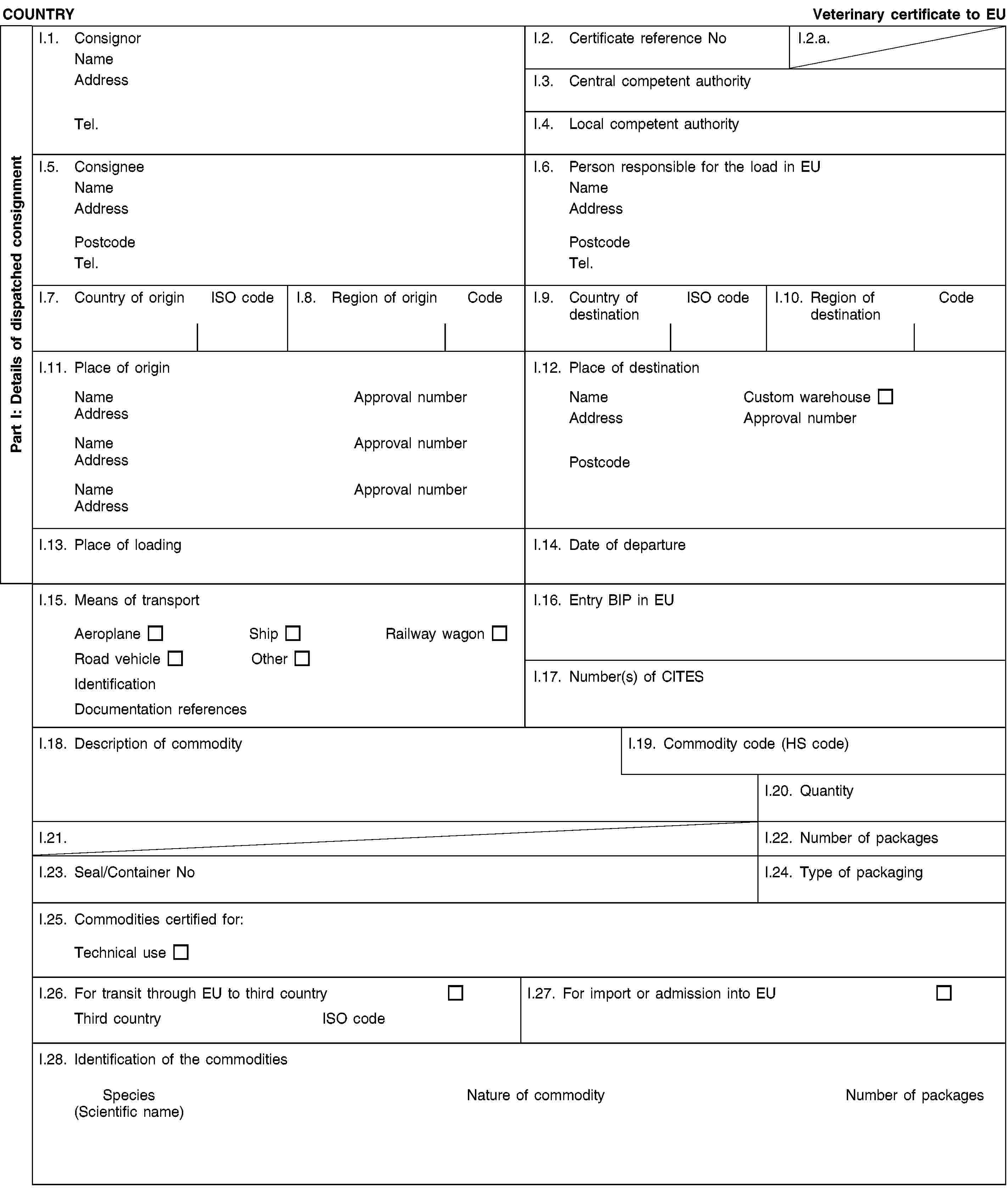 Part I: Details of dispatched consignmentCOUNTRYVeterinary certificate to EUI.1. ConsignorNameAddressTel.I.2. Certificate reference NoI.2.a.I.3. Central competent authorityI.4. Local competent authorityI.5. ConsigneeNameAddressPostcodeTel.I.6. Person responsible for the load in EUNameAddressPostcodeTel.I.7. Country of originISO codeI.8. Region of originCodeI.9. Country of destinationISO codeI.10. Region of destinationCodeI.11. Place of originNameApproval numberAddressNameApproval numberAddressNameApproval numberAddressI.12. Place of destinationNameCustom warehouseAddressApproval numberPostcodeI.13. Place of loadingI.14. Date of departureI.15. Means of transportAeroplaneShipRailway wagonRoad vehicleOtherIdentificationDocumentation referencesI.16. Entry BIP in EUI.17. Number(s) of CITESI.18. Description of commodityI.19. Commodity code (HS code)I.20. QuantityI.21.I.22. Number of packagesI.23. Seal/Container NoI.24. Type of packagingI.25. Commodities certified for:Technical useI.26. For transit through EU to third countryThird countryISO codeI.27. For import or admission into EUI.28. Identification of the commoditiesSpecies(Scientific name)Nature of commodityNumber of packages