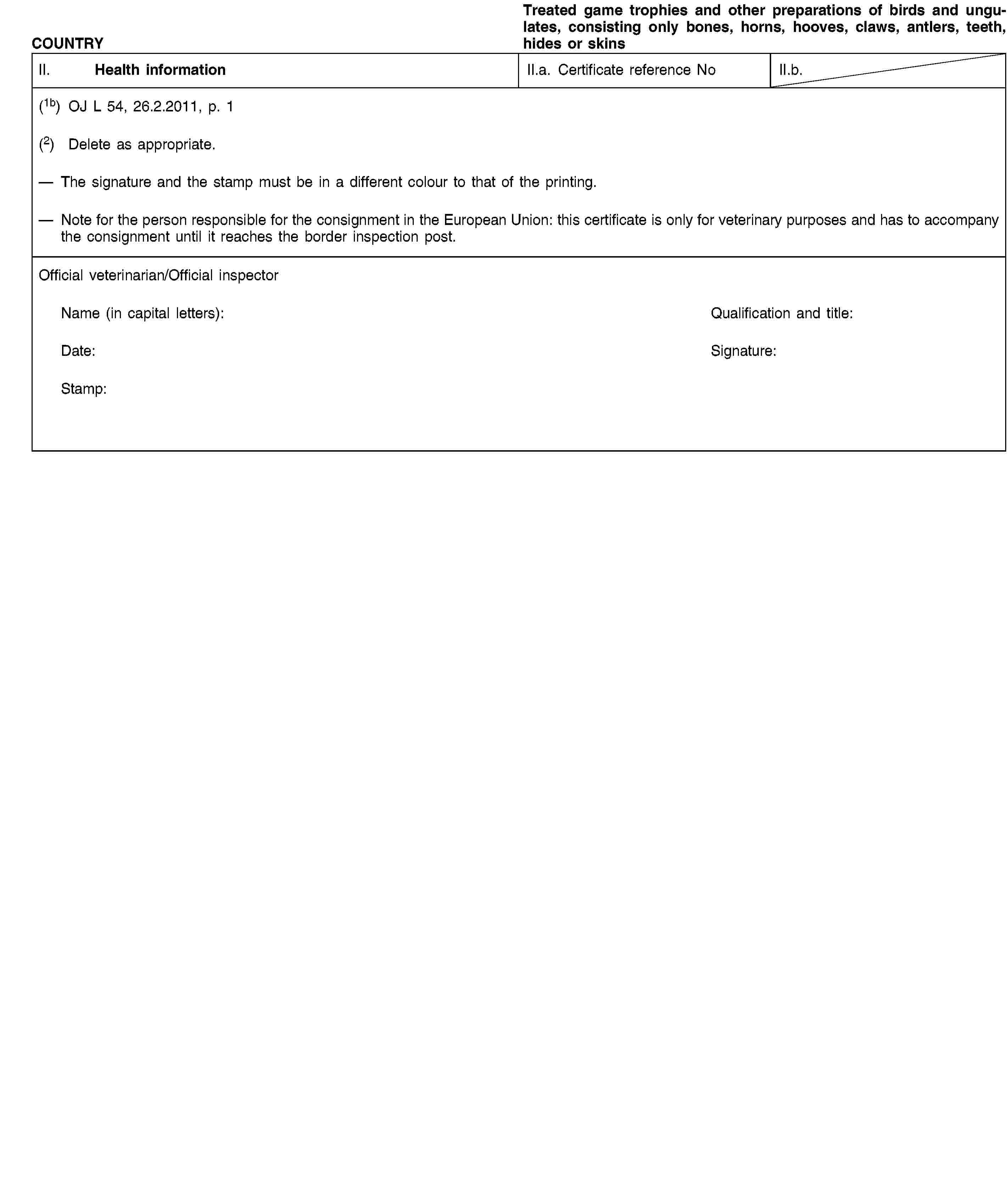 COUNTRYTreated game trophies and other preparations of birds and ungulates, consisting only bones, horns, hooves, claws, antlers, teeth, hides or skinsII. Health informationII.a. Certificate reference NoII.b.(1b) OJ L 54, 26.2.2011, p. 1(2) Delete as appropriate.The signature and the stamp must be in a different colour to that of the printing.Note for the person responsible for the consignment in the European Union: this certificate is only for veterinary purposes and has to accompany the consignment until it reaches the border inspection post.Official veterinarian/Official inspectorName (in capital letters):Qualification and title:Date:Signature:Stamp: