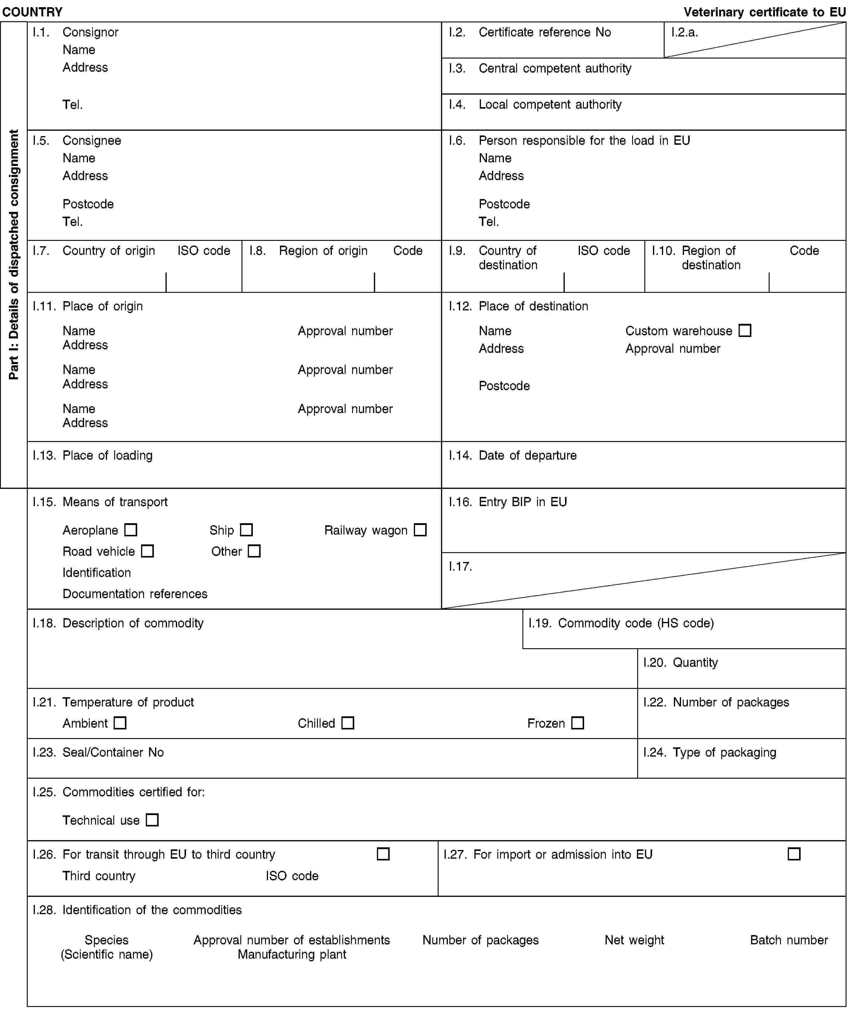 Part I: Details of dispatched consignmentCOUNTRYVeterinary certificate to EUI.1. ConsignorNameAddressTel.I.2. Certificate reference NoI.2.a.I.3. Central competent authorityI.4. Local competent authorityI.5. ConsigneeNameAddressPostcodeTel.I.6. Person responsible for the load in EUNameAddressPostcodeTel.I.7. Country of originISO codeI.8. Region of originCodeI.9. Country of destinationISO codeI.10. Region of destinationCodeI.11. Place of originNameApproval numberAddressNameApproval numberAddressNameApproval numberAddressI.12. Place of destinationNameCustom warehouseAddressApproval numberPostcodeI.13. Place of loadingI.14. Date of departureI.15. Means of transportAeroplaneShipRailway wagonRoad vehicleOtherIdentificationDocumentation referencesI.16. Entry BIP in EUI.17.I.18. Description of commodityI.19. Commodity code (HS code)I.20. QuantityI.21. Temperature of productAmbientChilledFrozenI.22. Number of packagesI.23. Seal/Container NoI.24. Type of packagingI.25. Commodities certified for:Technical useI.26. For transit through EU to third countryThird countryISO codeI.27. For import or admission into EUI.28. Identification of the commoditiesSpecies(Scientific name)Approval number of establishmentsManufacturing plantNumber of packagesNet weightBatch number