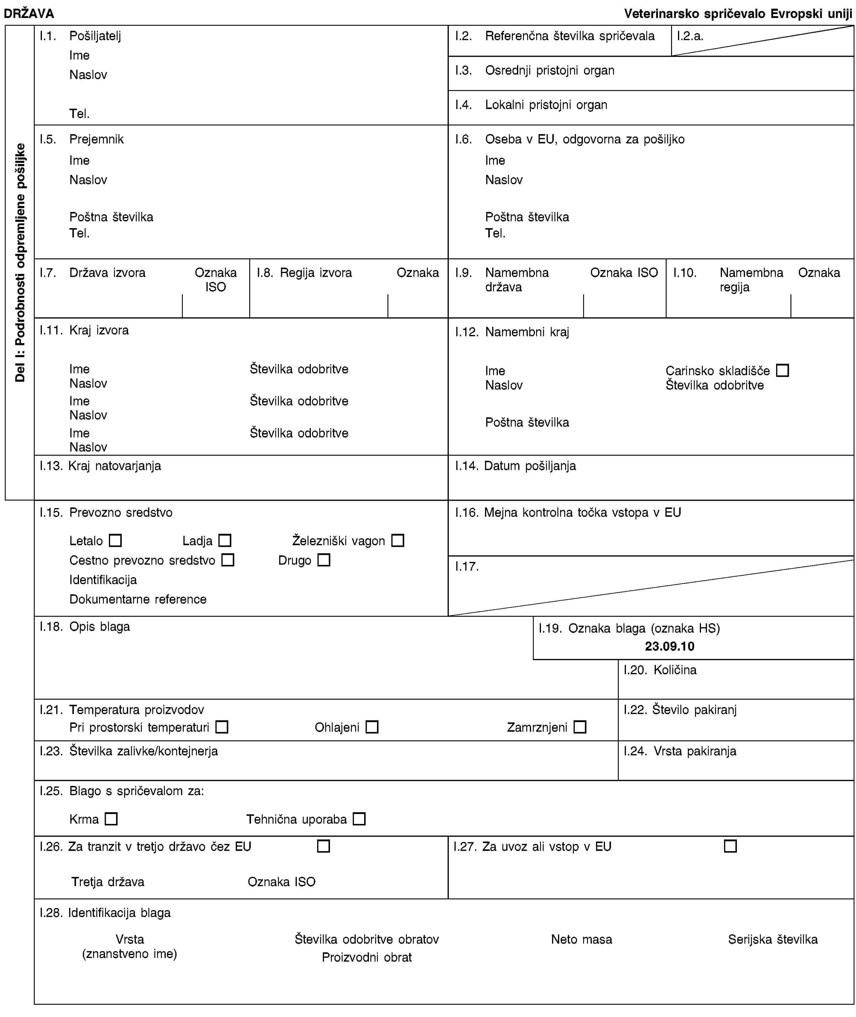 Del I: Podrobnosti odpremljene pošiljkeDRŽAVAVeterinarsko spričevalo Evropski unijiI.1. PošiljateljImeNaslovTel.I.2. Referenčna številka spričevalaI.2.a.I.3. Osrednji pristojni organI.4. Lokalni pristojni organI.5. PrejemnikImeNaslovPoštna številkaTel.I.6. Oseba v EU, odgovorna za pošiljkoImeNaslovPoštna številkaTel.I.7. Država izvoraOznaka ISOI.8. Regija izvoraOznakaI.9. Namembna državaOznaka ISOI.10. Namembna regijaOznakaI.11. Kraj izvoraImeŠtevilka odobritveNaslovImeŠtevilka odobritveNaslovImeŠtevilka odobritveNaslovI.12. Namembni krajImeCarinsko skladiščeNaslovŠtevilka odobritvePoštna številkaI.13. Kraj natovarjanjaI.14. Datum pošiljanjaI.15. Prevozno sredstvoLetaloLadjaŽelezniški vagonCestno prevozno sredstvoDrugoIdentifikacijaDokumentarne referenceI.16. Mejna kontrolna točka vstopa v EUI.17.I.18. Opis blagaI.19. Oznaka blaga (oznaka HS)23.09.10I.20. KoličinaI.21. Temperatura proizvodovPri prostorski temperaturiOhlajeniZamrznjeniI.22. Število pakiranjI.23. Številka zalivke/kontejnerjaI.24. Vrsta pakiranjaI.25. Blago s spričevalom za:KrmaTehnična uporabaI.26. Za tranzit v tretjo državo čez EUTretja državaOznaka ISOI.27. Za uvoz ali vstop v EUI.28. Identifikacija blagaVrsta(znanstveno ime)Številka odobritve obratovProizvodni obratNeto masaSerijska številka