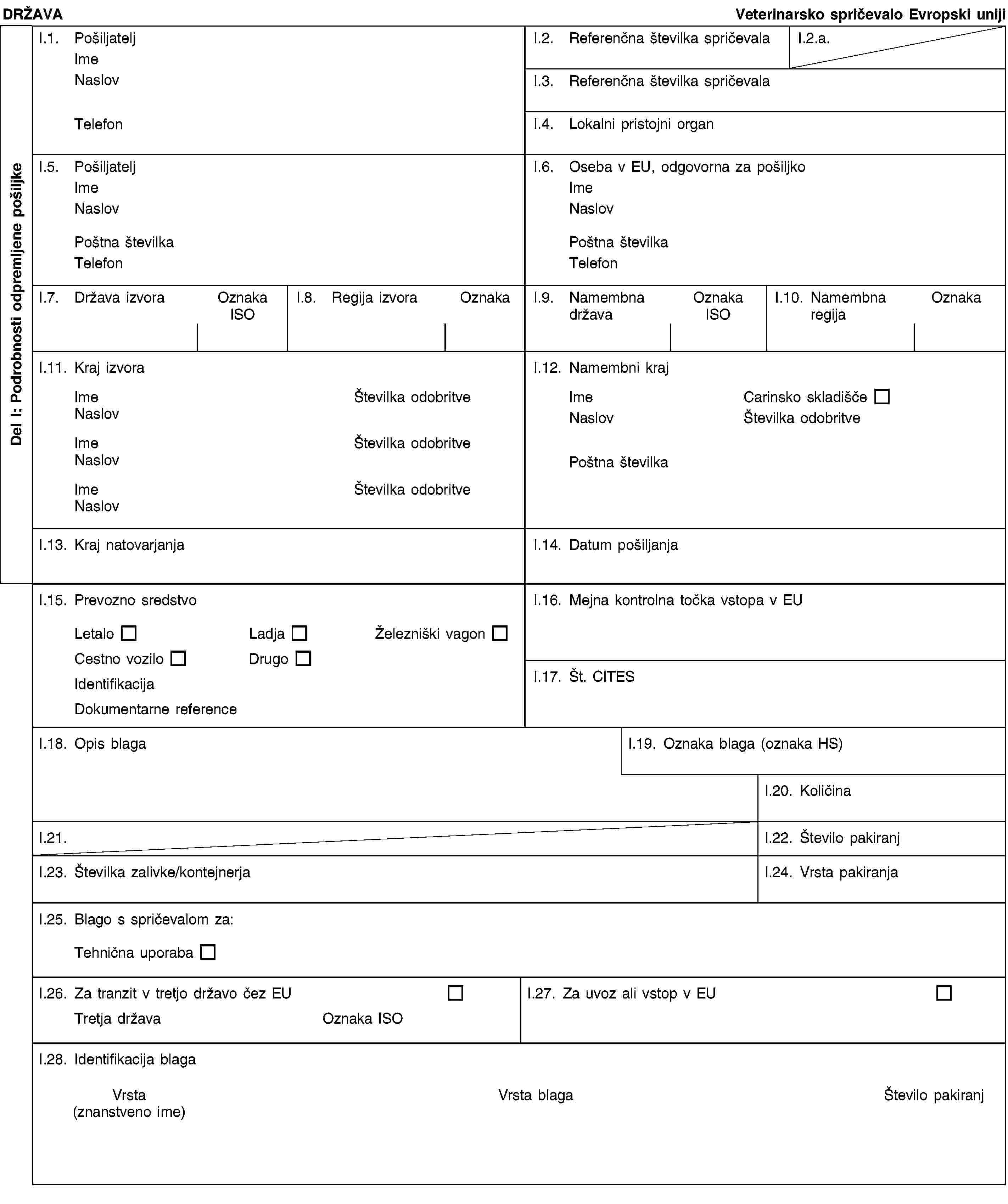 Del I: Podrobnosti odpremljene pošiljkeDRŽAVAVeterinarsko spričevalo Evropski unijiI.1. PošiljateljImeNaslovTelefonI.2. Referenčna številka spričevalaI.2.a.I.3. Referenčna številka spričevalaI.4. Lokalni pristojni organI.5. PošiljateljImeNaslovPoštna številkaTelefonI.6. Oseba v EU, odgovorna za pošiljkoImeNaslovPoštna številkaTelefonI.7. Država izvoraOznaka ISOI.8. Regija izvoraOznakaI.9. Namembna državaOznaka ISOI.10. Namembna regijaOznakaI.11. Kraj izvoraImeŠtevilka odobritveNaslovImeŠtevilka odobritveNaslovImeŠtevilka odobritveNaslovI.12. Namembni krajImeCarinsko skladiščeNaslovŠtevilka odobritvePostcodeI.13. Kraj natovarjanjaI.14. Datum pošiljanjaI.15. Prevozno sredstvoLetaloLadjaŽelezniški vagonCestno voziloDrugoIdentifikacijaDokumentarne referenceI.16. Mejna kontrolna točka vstopa v EUI.17. Št. CITESI.18. Opis blagaI.19. Oznaka blaga (oznaka HS)I.20. KoličinaI.21.I.22. Število pakiranjI.23. Številka zalivke/kontejnerjaI.24. Vrsta pakiranjaI.25. Blago s spričevalom za:Tehnična uporabaI.26. Za tranzit v tretjo državo čez EUTretja državaOznaka ISOI.27. Za uvoz ali vstop v EUI.28. Identifikacija blagaVrsta(znanstveno ime)Vrsta blagaŠtevilo pakiranj