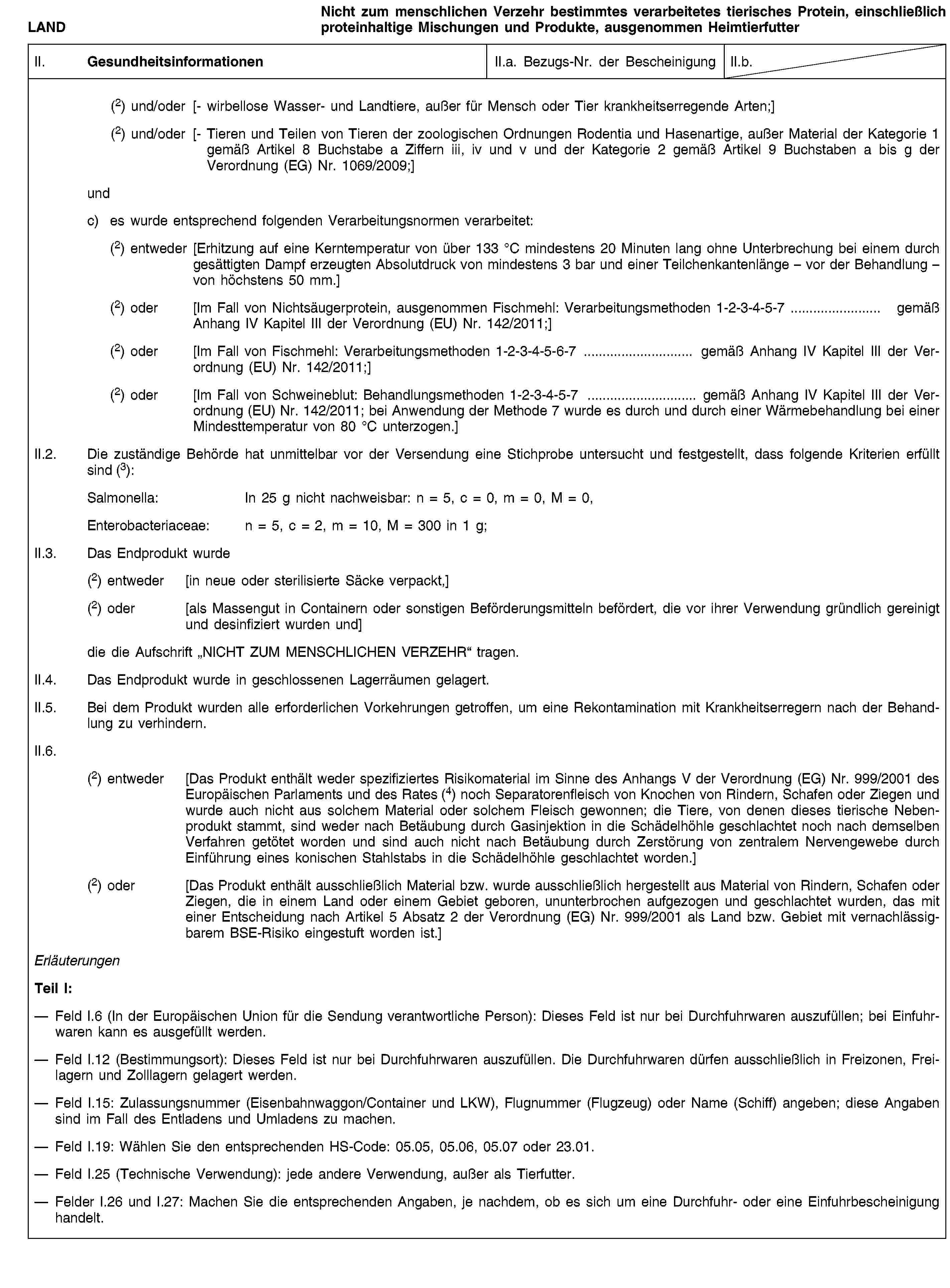 LANDNicht zum menschlichen Verzehr bestimmtes verarbeitetes tierisches Protein, einschließlich proteinhaltige Mischungen und Produkte, ausgenommen HeimtierfutterII. GesundheitsinformationenII.a. Bezugs-Nr. der BescheinigungII.b.(2) und/oder [- wirbellose Wasser- und Landtiere, außer für Mensch oder Tier krankheitserregende Arten;](2) und/oder [- Tieren und Teilen von Tieren der zoologischen Ordnungen Rodentia und Hasenartige, außer Material der Kategorie 1 gemäß Artikel 8 Buchstabe a Ziffern iii, iv und v und der Kategorie 2 gemäß Artikel 9 Buchstaben a bis g der Verordnung (EG) Nr. 1069/2009;]undc) es wurde entsprechend folgenden Verarbeitungsnormen verarbeitet:(2) entweder [Erhitzung auf eine Kerntemperatur von über 133 °C mindestens 20 Minuten lang ohne Unterbrechung bei einem durch gesättigten Dampf erzeugten Absolutdruck von mindestens 3 bar und einer Teilchenkantenlänge – vor der Behandlung – von höchstens 50 mm.](2) oder [Im Fall von Nichtsäugerprotein, ausgenommen Fischmehl: Verarbeitungsmethoden 1-2-3-4-5-7 … gemäß Anhang IV Kapitel III der Verordnung (EU) Nr. 142/2011;](2) oder [Im Fall von Fischmehl: Verarbeitungsmethoden 1-2-3-4-5-6-7 … gemäß Anhang IV Kapitel III der Verordnung (EU) Nr. 142/2011;](2) oder [Im Fall von Schweineblut: Behandlungsmethoden 1-2-3-4-5-7 … gemäß Anhang IV Kapitel III der Verordnung (EU) Nr. 142/2011; bei Anwendung der Methode 7 wurde es durch und durch einer Wärmebehandlung bei einer Mindesttemperatur von 80 °C unterzogen.]II.2. Die zuständige Behörde hat unmittelbar vor der Versendung eine Stichprobe untersucht und festgestellt, dass folgende Kriterien erfüllt sind (3):Salmonella: In 25 g nicht nachweisbar: n = 5, c = 0, m = 0, M = 0,Enterobacteriaceae: n = 5, c = 2, m = 10, M = 300 in 1 g;II.3. Das Endprodukt wurde(2) entweder [in neue oder sterilisierte Säcke verpackt,](2) oder [als Massengut in Containern oder sonstigen Beförderungsmitteln befördert, die vor ihrer Verwendung gründlich gereinigt und desinfiziert wurden und]die die Aufschrift „NICHT ZUM MENSCHLICHEN VERZEHR“ tragen.II.4. Das Endprodukt wurde in geschlossenen Lagerräumen gelagert.II.5. Bei dem Produkt wurden alle erforderlichen Vorkehrungen getroffen, um eine Rekontamination mit Krankheitserregern nach der Behandlung zu verhindern.II.6.(2) entweder [Das Produkt enthält weder spezifiziertes Risikomaterial im Sinne des Anhangs V der Verordnung (EG) Nr. 999/2001 des Europäischen Parlaments und des Rates (4) noch Separatorenfleisch von Knochen von Rindern, Schafen oder Ziegen und wurde auch nicht aus solchem Material oder solchem Fleisch gewonnen; die Tiere, von denen dieses tierische Nebenprodukt stammt, sind weder nach Betäubung durch Gasinjektion in die Schädelhöhle geschlachtet noch nach demselben Verfahren getötet worden und sind auch nicht nach Betäubung durch Zerstörung von zentralem Nervengewebe durch Einführung eines konischen Stahlstabs in die Schädelhöhle geschlachtet worden.](2) oder [Das Produkt enthält ausschließlich Material bzw. wurde ausschließlich hergestellt aus Material von Rindern, Schafen oder Ziegen, die in einem Land oder einem Gebiet geboren, ununterbrochen aufgezogen und geschlachtet wurden, das mit einer Entscheidung nach Artikel 5 Absatz 2 der Verordnung (EG) Nr. 999/2001 als Land bzw. Gebiet mit vernachlässigbarem BSE-Risiko eingestuft worden ist.]ErläuterungenTeil I:Feld I.6 (In der Europäischen Union für die Sendung verantwortliche Person): Dieses Feld ist nur bei Durchfuhrwaren auszufüllen; bei Einfuhrwaren kann es ausgefüllt werden.Feld I.12 (Bestimmungsort): Dieses Feld ist nur bei Durchfuhrwaren auszufüllen. Die Durchfuhrwaren dürfen ausschließlich in Freizonen, Freilagern und Zolllagern gelagert werden.Feld I.15: Zulassungsnummer (Eisenbahnwaggon/Container und LKW), Flugnummer (Flugzeug) oder Name (Schiff) angeben; diese Angaben sind im Fall des Entladens und Umladens zu machen.Feld I.19: Wählen Sie den entsprechenden HS-Code: 05.05, 05.06, 05.07 oder 23.01.Feld I.25 (Technische Verwendung): jede andere Verwendung, außer als Tierfutter.Felder I.26 und I.27: Machen Sie die entsprechenden Angaben, je nachdem, ob es sich um eine Durchfuhr- oder eine Einfuhrbescheinigung handelt.