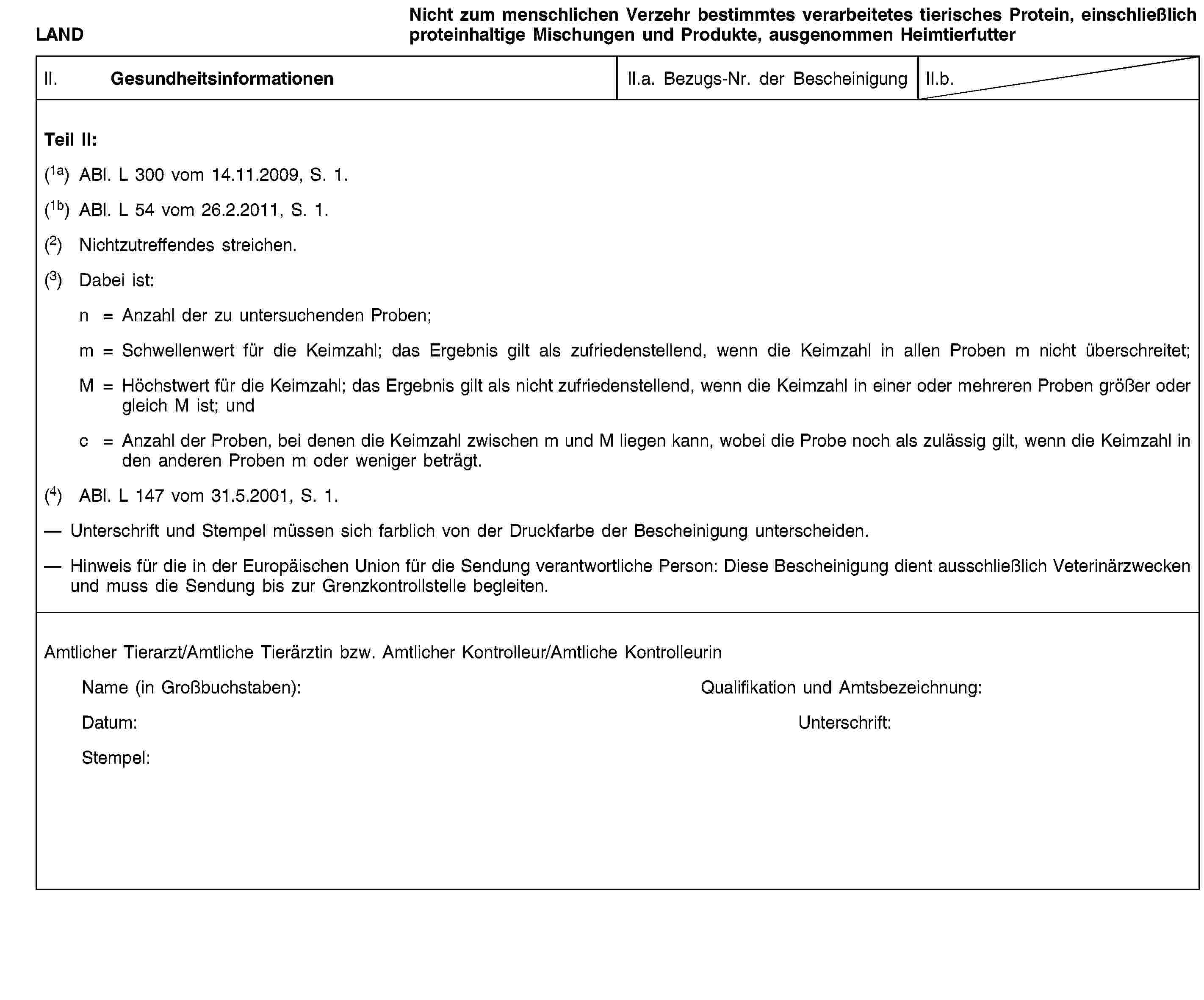 LANDNicht zum menschlichen Verzehr bestimmtes verarbeitetes tierisches Protein, einschließlich proteinhaltige Mischungen und Produkte, ausgenommen HeimtierfutterII. GesundheitsinformationenII.a. Bezugs-Nr. der BescheinigungII.b.Teil II:(1a) ABl. L 300 vom 14.11.2009, S. 1.(1b) ABl. L 54 vom 26.2.2011, S. 1.(2) Nichtzutreffendes streichen.(3) Dabei ist:n = Anzahl der zu untersuchenden Proben;m = Schwellenwert für die Keimzahl; das Ergebnis gilt als zufriedenstellend, wenn die Keimzahl in allen Proben m nicht überschreitet;M = Höchstwert für die Keimzahl; das Ergebnis gilt als nicht zufriedenstellend, wenn die Keimzahl in einer oder mehreren Proben größer oder gleich M ist; undc = Anzahl der Proben, bei denen die Keimzahl zwischen m und M liegen kann, wobei die Probe noch als zulässig gilt, wenn die Keimzahl in den anderen Proben m oder weniger beträgt.(4) ABl. L 147 vom 31.5.2001, S. 1.Unterschrift und Stempel müssen sich farblich von der Druckfarbe der Bescheinigung unterscheiden.Hinweis für die in der Europäischen Union für die Sendung verantwortliche Person: Diese Bescheinigung dient ausschließlich Veterinärzwecken und muss die Sendung bis zur Grenzkontrollstelle begleiten.Amtlicher Tierarzt/Amtliche Tierärztin bzw. Amtlicher Kontrolleur/Amtliche KontrolleurinName (in Großbuchstaben):Qualifikation und Amtsbezeichnung:Datum:Unterschrift:Stempel: