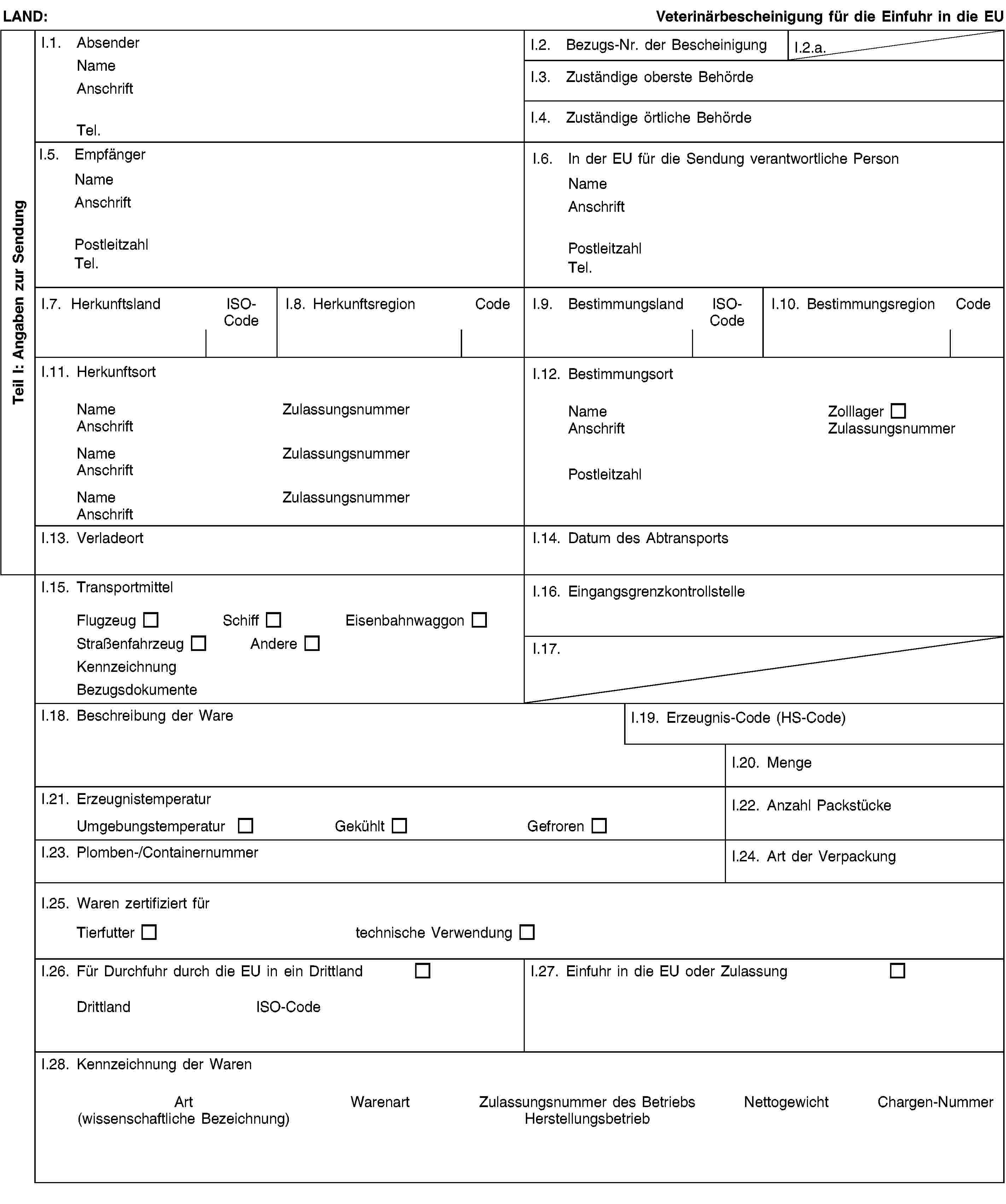 Teil I: Angaben zur SendungLAND:Veterinärbescheinigung für die Einfuhr in die EUI.1. AbsenderNameAnschriftTel.I.2. Bezugs-Nr. der BescheinigungI.2.a.I.3. Zuständige oberste BehördeI.4. Zuständige örtliche BehördeI.5. EmpfängerNameAnschriftPostleitzahlTel.I.6. In der EU für die Sendung verantwortliche PersonNameAnschriftPostleitzahlTel.I.7. HerkunftslandISO-CodeI.8. HerkunftsregionCodeI.9. BestimmungslandISO-CodeI.10. BestimmungsregionCodeI.11. HerkunftsortNameZulassungsnummerAnschriftNameZulassungsnummerAnschriftNameZulassungsnummerAnschriftI.12. BestimmungsortNameZolllagerAnschriftZulassungsnummerPostleitzahlI.13. VerladeortI.14. Datum des AbtransportsI.15. TransportmittelFlugzeugSchiffEisenbahnwaggonStraßenfahrzeugAndereKennzeichnungBezugsdokumenteI.16. EingangsgrenzkontrollstelleI.17.I.18. Beschreibung der WareI.19. Erzeugnis-Code (HS-Code)I.20. MengeI.21. ErzeugnistemperaturUmgebungstemperaturGekühltGefrorenI.22. Anzahl PackstückeI.23. Plomben-/ContainernummerI.24. Art der VerpackungI.25. Waren zertifiziert fürTierfuttertechnische VerwendungI.26. Für Durchfuhr durch die EU in ein DrittlandDrittlandISO-CodeI.27. Einfuhr in die EU oder ZulassungI.28. Kennzeichnung der WarenArt(wissenschaftliche Bezeichnung)WarenartZulassungsnummer des BetriebsHerstellungsbetriebNettogewichtChargen-Nummer