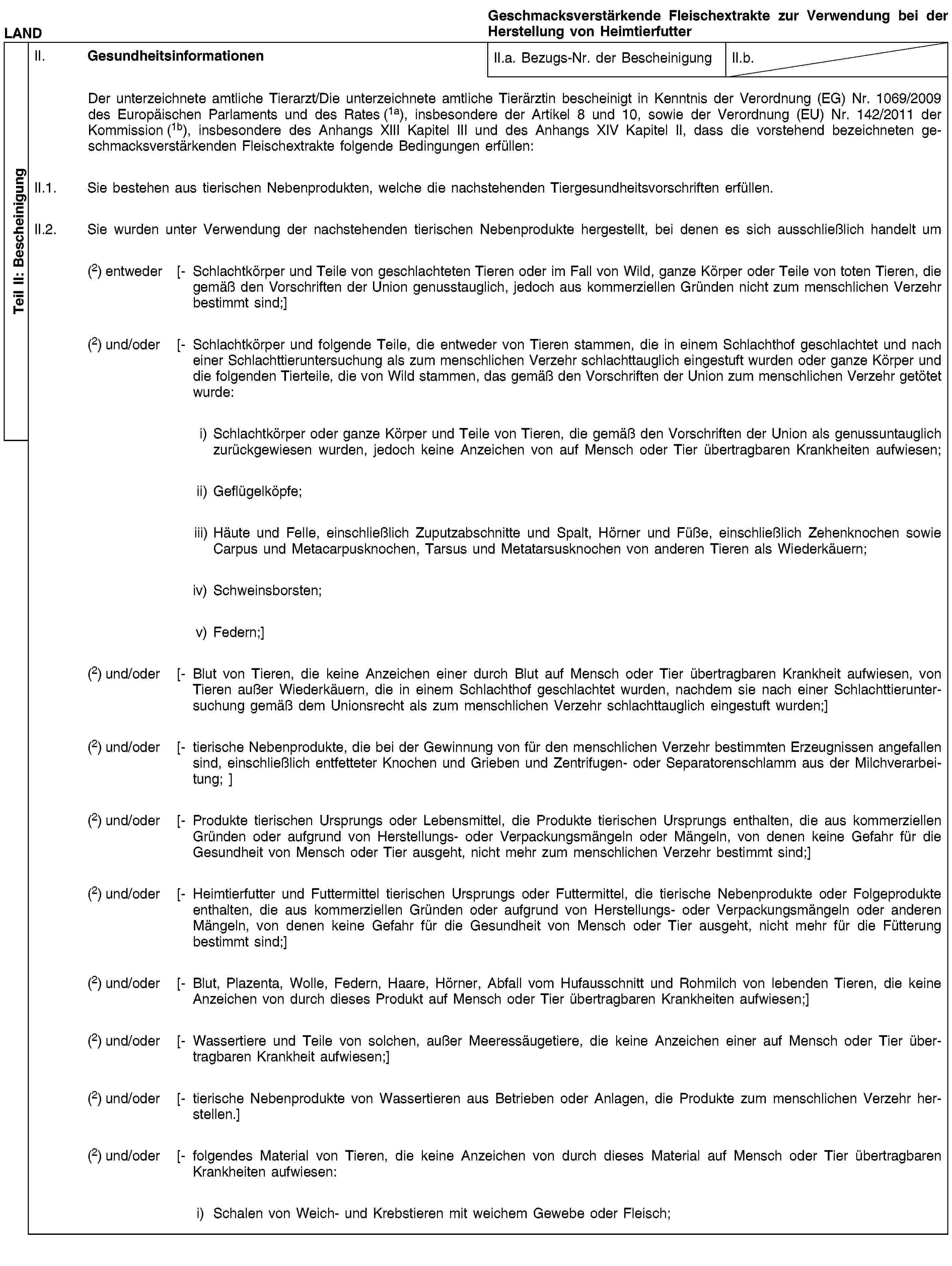 Teil II: BescheinigungLANDGeschmacksverstärkende Fleischextrakte zur Verwendung bei der Herstellung von HeimtierfutterII. GesundheitsinformationenII.a. Bezugs-Nr. der BescheinigungII.b.Der unterzeichnete amtliche Tierarzt/Die unterzeichnete amtliche Tierärztin bescheinigt in Kenntnis der Verordnung (EG) Nr. 1069/2009 des Europäischen Parlaments und des Rates (1a), insbesondere der Artikel 8 und 10, sowie der Verordnung (EU) Nr. 142/2011 der Kommission (1b), insbesondere des Anhangs XIII Kapitel III und des Anhangs XIV Kapitel II, dass die vorstehend bezeichneten geschmacksverstärkenden Fleischextrakte folgende Bedingungen erfüllen:II.1. Sie bestehen aus tierischen Nebenprodukten, welche die nachstehenden Tiergesundheitsvorschriften erfüllen.II.2. Sie wurden unter Verwendung der nachstehenden tierischen Nebenprodukte hergestellt, bei denen es sich ausschließlich handelt um(2) entweder [- Schlachtkörper und Teile von geschlachteten Tieren oder im Fall von Wild, ganze Körper oder Teile von toten Tieren, die gemäß den Vorschriften der Union genusstauglich, jedoch aus kommerziellen Gründen nicht zum menschlichen Verzehr bestimmt sind;](2) und/oder [- Schlachtkörper und folgende Teile, die entweder von Tieren stammen, die in einem Schlachthof geschlachtet und nach einer Schlachttieruntersuchung als zum menschlichen Verzehr schlachttauglich eingestuft wurden oder ganze Körper und die folgenden Tierteile, die von Wild stammen, das gemäß den Vorschriften der Union zum menschlichen Verzehr getötet wurde:i) Schlachtkörper oder ganze Körper und Teile von Tieren, die gemäß den Vorschriften der Union als genussuntauglich zurückgewiesen wurden, jedoch keine Anzeichen von auf Mensch oder Tier übertragbaren Krankheiten aufwiesen;ii) Geflügelköpfe;iii) Häute und Felle, einschließlich Zuputzabschnitte und Spalt, Hörner und Füße, einschließlich Zehenknochen sowie Carpus und Metacarpusknochen, Tarsus und Metatarsusknochen von anderen Tieren als Wiederkäuern;iv) Schweinsborsten;v) Federn;](2) und/oder [- Blut von Tieren, die keine Anzeichen einer durch Blut auf Mensch oder Tier übertragbaren Krankheit aufwiesen, von Tieren außer Wiederkäuern, die in einem Schlachthof geschlachtet wurden, nachdem sie nach einer Schlachttieruntersuchung gemäß dem Unionsrecht als zum menschlichen Verzehr schlachttauglich eingestuft wurden;](2) und/oder [- tierische Nebenprodukte, die bei der Gewinnung von für den menschlichen Verzehr bestimmten Erzeugnissen angefallen sind, einschließlich entfetteter Knochen und Grieben und Zentrifugen- oder Separatorenschlamm aus der Milchverarbeitung; ](2) und/oder [- Produkte tierischen Ursprungs oder Lebensmittel, die Produkte tierischen Ursprungs enthalten, die aus kommerziellen Gründen oder aufgrund von Herstellungs- oder Verpackungsmängeln oder Mängeln, von denen keine Gefahr für die Gesundheit von Mensch oder Tier ausgeht, nicht mehr zum menschlichen Verzehr bestimmt sind;](2) und/oder [- Heimtierfutter und Futtermittel tierischen Ursprungs oder Futtermittel, die tierische Nebenprodukte oder Folgeprodukte enthalten, die aus kommerziellen Gründen oder aufgrund von Herstellungs- oder Verpackungsmängeln oder anderen Mängeln, von denen keine Gefahr für die Gesundheit von Mensch oder Tier ausgeht, nicht mehr für die Fütterung bestimmt sind;](2) und/oder [- Blut, Plazenta, Wolle, Federn, Haare, Hörner, Abfall vom Hufausschnitt und Rohmilch von lebenden Tieren, die keine Anzeichen von durch dieses Produkt auf Mensch oder Tier übertragbaren Krankheiten aufwiesen;](2) und/oder [- Wassertiere und Teile von solchen, außer Meeressäugetiere, die keine Anzeichen einer auf Mensch oder Tier übertragbaren Krankheit aufwiesen;](2) und/oder [- tierische Nebenprodukte von Wassertieren aus Betrieben oder Anlagen, die Produkte zum menschlichen Verzehr herstellen.](2) und/oder [- folgendes Material von Tieren, die keine Anzeichen von durch dieses Material auf Mensch oder Tier übertragbaren Krankheiten aufwiesen:i) Schalen von Weich- und Krebstieren mit weichem Gewebe oder Fleisch;