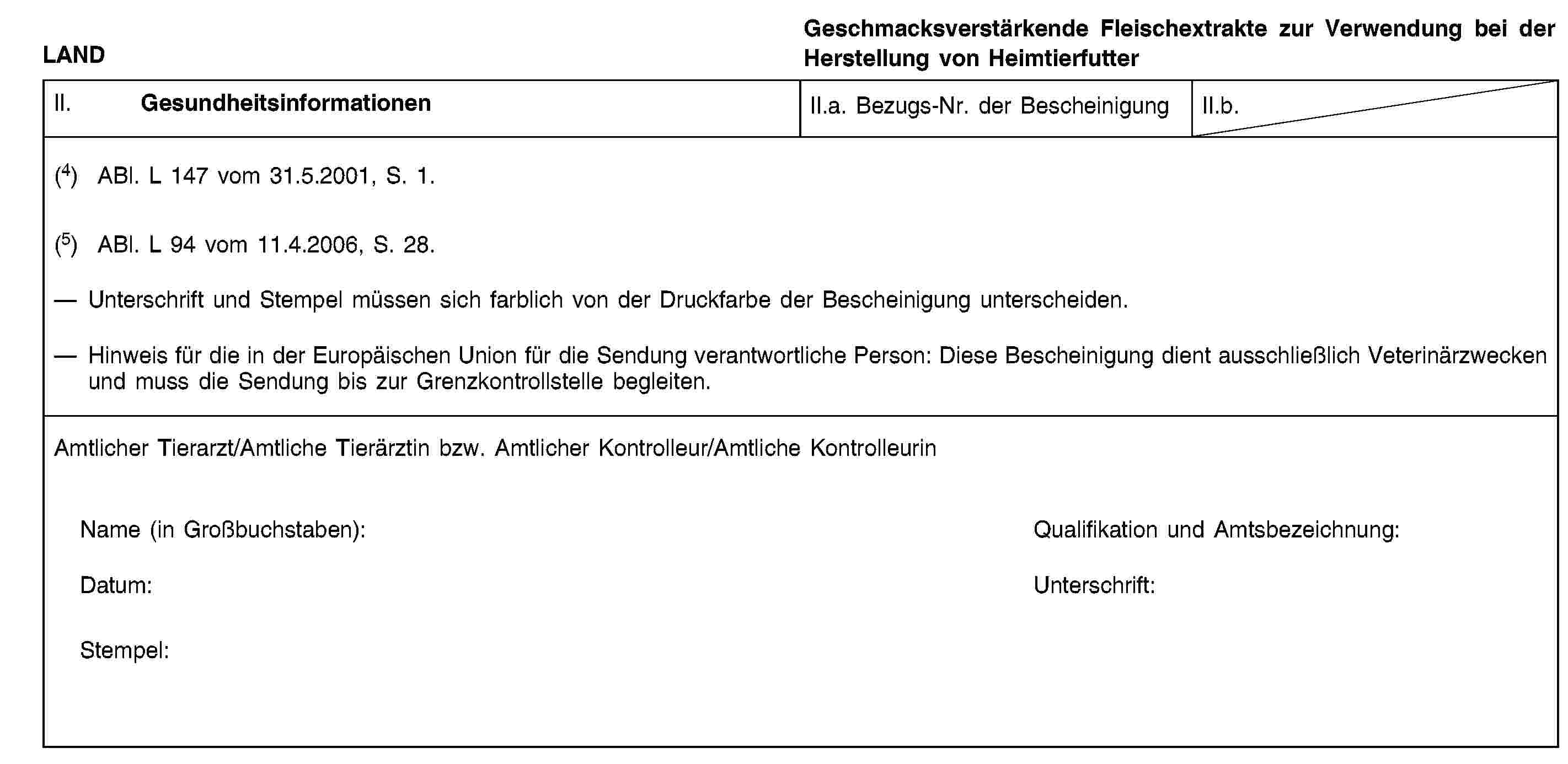 LANDGeschmacksverstärkende Fleischextrakte zur Verwendung bei der Herstellung von HeimtierfutterII. GesundheitsinformationenII.a. Bezugs-Nr. der BescheinigungII.b.(4) ABl. L 147 vom 31.5.2001, S. 1.(5) ABl. L 94 vom 11.4.2006, S. 28.Unterschrift und Stempel müssen sich farblich von der Druckfarbe der Bescheinigung unterscheiden.Hinweis für die in der Europäischen Union für die Sendung verantwortliche Person: Diese Bescheinigung dient ausschließlich Veterinärzwecken und muss die Sendung bis zur Grenzkontrollstelle begleiten.Amtlicher Tierarzt/Amtliche Tierärztin bzw. Amtlicher Kontrolleur/Amtliche KontrolleurinName (in Großbuchstaben):Qualifikation und Amtsbezeichnung:Datum:Unterschrift:Stempel: