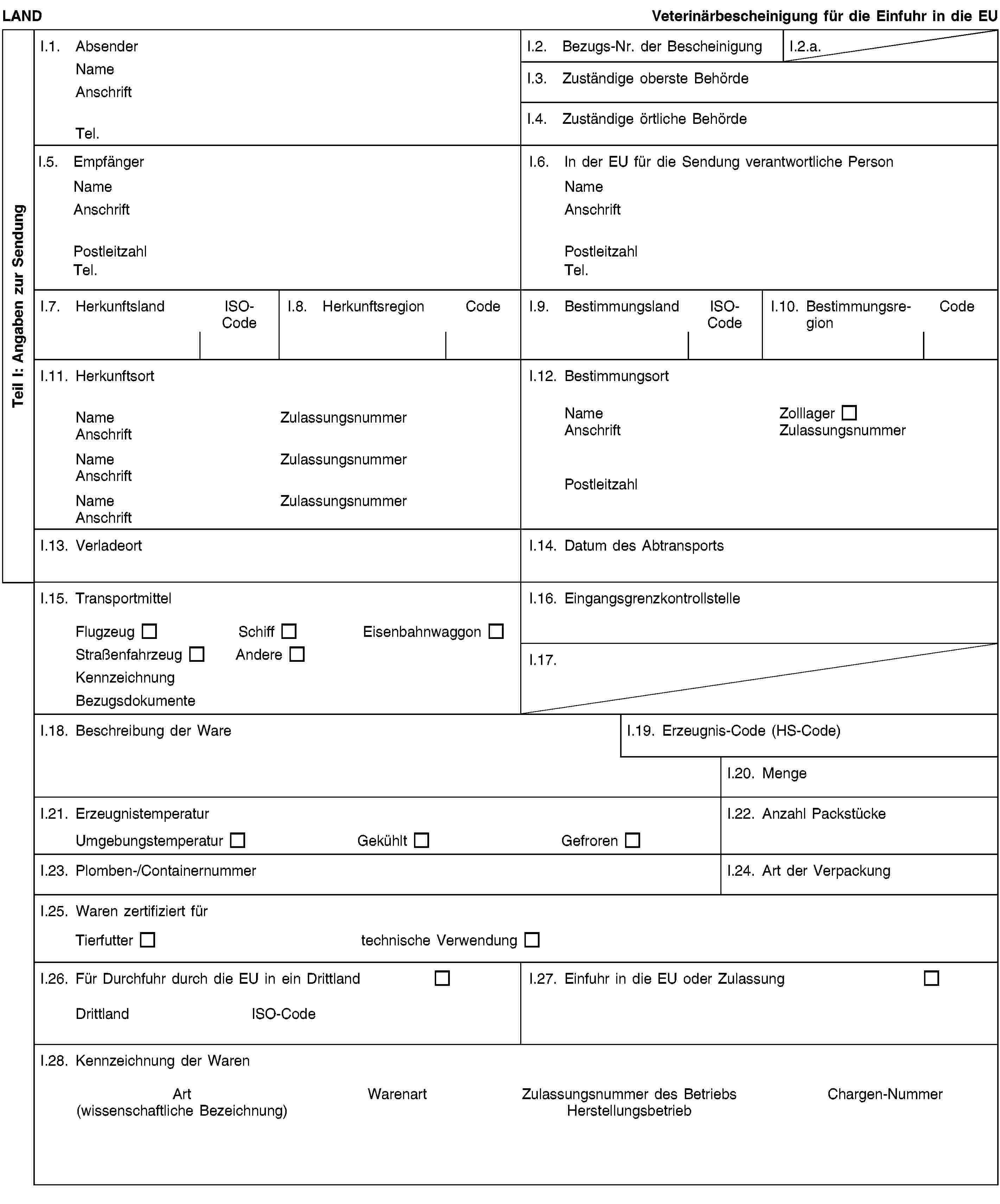 Teil I: Angaben zur SendungLANDVeterinärbescheinigung für die Einfuhr in die EUI.1. AbsenderNameAnschriftTel.I.2. Bezugs-Nr. der BescheinigungI.2.a.I.3. Zuständige oberste BehördeI.4. Zuständige örtliche BehördeI.5. EmpfängerNameAnschriftPostleitzahlTel.I.6. In der EU für die Sendung verantwortliche PersonNameAnschriftPostleitzahlTel.I.7. HerkunftslandISO-CodeI.8. HerkunftsregionCodeI.9. BestimmungslandISO-CodeI.10. BestimmungsregionCodeI.11. HerkunftsortNameZulassungsnummerAnschriftNameZulassungsnummerAnschriftNameZulassungsnummerAnschriftI.12. BestimmungsortNameZolllagerAnschriftZulassungsnummerPostleitzahlI.13. VerladeortI.14. Datum des AbtransportsI.15. TransportmittelFlugzeugSchiffEisenbahnwaggonStraßenfahrzeugAndereKennzeichnungBezugsdokumenteI.16. EingangsgrenzkontrollstelleI.17.I.18. Beschreibung der WareI.19. Erzeugnis-Code (HS-Code)I.20. MengeI.21. ErzeugnistemperaturUmgebungstemperaturGekühltGefrorenI.22. Anzahl PackstückeI.23. Plomben-/ContainernummerI.24. Art der VerpackungI.25. Waren zertifiziert fürTierfuttertechnische VerwendungI.26. Für Durchfuhr durch die EU in ein DrittlandDrittlandISO-CodeI.27. Einfuhr in die EU oder ZulassungI.28. Kennzeichnung der WarenArt(wissenschaftliche Bezeichnung)WarenartZulassungsnummer des BetriebsHerstellungsbetriebChargen-Nummer