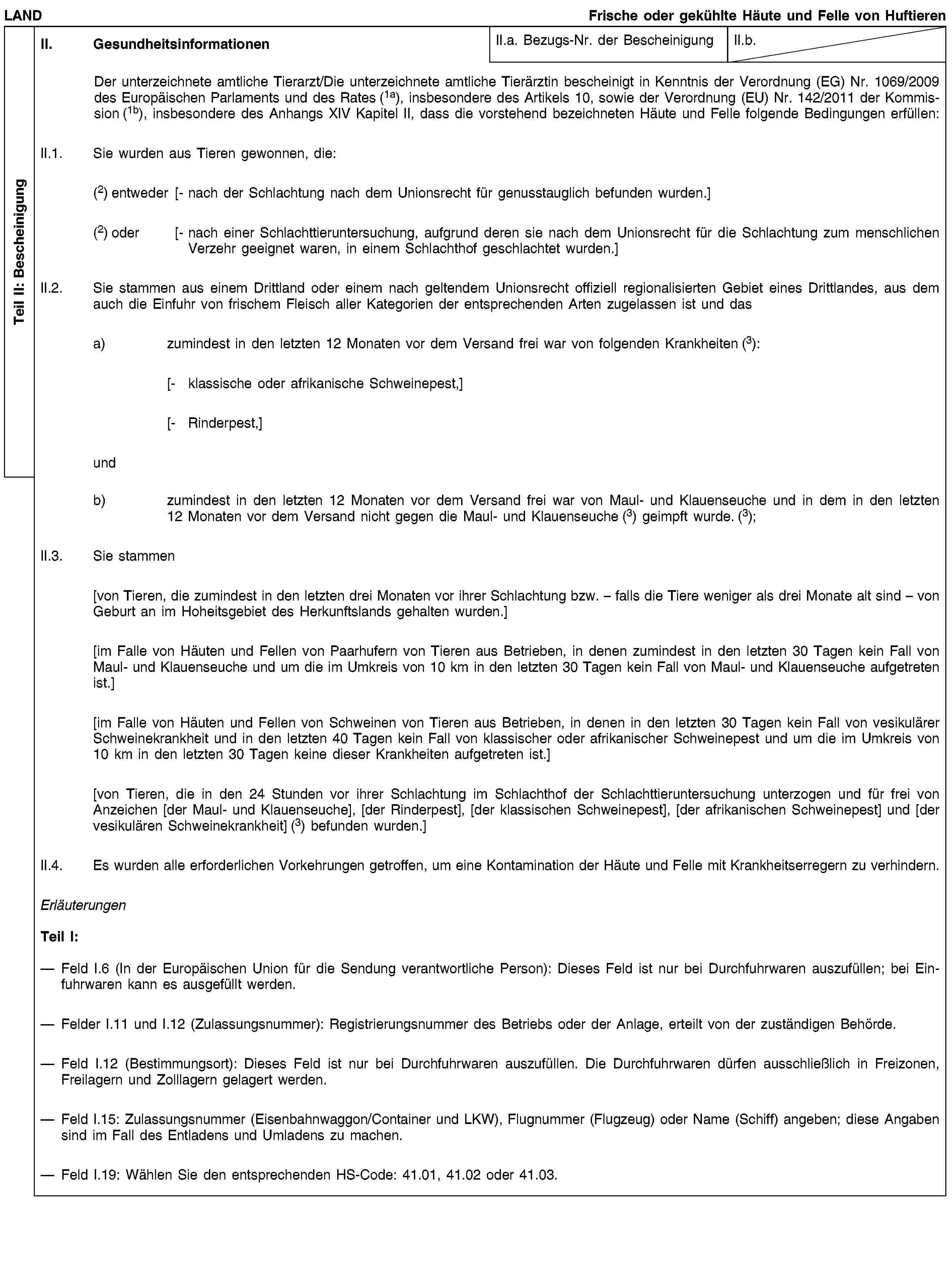 Teil II: BescheinigungLANDFrische oder gekühlte Häute und Felle von HuftierenII. GesundheitsinformationenII.a. Bezugs-Nr. der BescheinigungII.b.Der unterzeichnete amtliche Tierarzt/Die unterzeichnete amtliche Tierärztin bescheinigt in Kenntnis der Verordnung (EG) Nr. 1069/2009 des Europäischen Parlaments und des Rates (1a), insbesondere des Artikels 10, sowie der Verordnung (EU) Nr. 142/2011 der Kommission (1b), insbesondere des Anhangs XIV Kapitel II, dass die vorstehend bezeichneten Häute und Felle folgende Bedingungen erfüllen:II.1. Sie wurden aus Tieren gewonnen, die:(2) entweder [- nach der Schlachtung nach dem Unionsrecht für genusstauglich befunden wurden.](2) oder [- nach einer Schlachttieruntersuchung, aufgrund deren sie nach dem Unionsrecht für die Schlachtung zum menschlichen Verzehr geeignet waren, in einem Schlachthof geschlachtet wurden.]II.2. Sie stammen aus einem Drittland oder einem nach geltendem Unionsrecht offiziell regionalisierten Gebiet eines Drittlandes, aus dem auch die Einfuhr von frischem Fleisch aller Kategorien der entsprechenden Arten zugelassen ist und dasa) zumindest in den letzten 12 Monaten vor dem Versand frei war von folgenden Krankheiten (3):[- klassische oder afrikanische Schweinepest,][- Rinderpest,]undb) zumindest in den letzten 12 Monaten vor dem Versand frei war von Maul- und Klauenseuche und in dem in den letzten 12 Monaten vor dem Versand nicht gegen die Maul- und Klauenseuche (3) geimpft wurde. (3);II.3. Sie stammen[von Tieren, die zumindest in den letzten drei Monaten vor ihrer Schlachtung bzw. – falls die Tiere weniger als drei Monate alt sind – von Geburt an im Hoheitsgebiet des Herkunftslands gehalten wurden.][im Falle von Häuten und Fellen von Paarhufern von Tieren aus Betrieben, in denen zumindest in den letzten 30 Tagen kein Fall von Maul- und Klauenseuche und um die im Umkreis von 10 km in den letzten 30 Tagen kein Fall von Maul- und Klauenseuche aufgetreten ist.][im Falle von Häuten und Fellen von Schweinen von Tieren aus Betrieben, in denen in den letzten 30 Tagen kein Fall von vesikulärer Schweinekrankheit und in den letzten 40 Tagen kein Fall von klassischer oder afrikanischer Schweinepest und um die im Umkreis von 10 km in den letzten 30 Tagen keine dieser Krankheiten aufgetreten ist.][von Tieren, die in den 24 Stunden vor ihrer Schlachtung im Schlachthof der Schlachttieruntersuchung unterzogen und für frei von Anzeichen [der Maul- und Klauenseuche], [der Rinderpest], [der klassischen Schweinepest], [der afrikanischen Schweinepest] und [der vesikulären Schweinekrankheit] (3) befunden wurden.]II.4. Es wurden alle erforderlichen Vorkehrungen getroffen, um eine Kontamination der Häute und Felle mit Krankheitserregern zu verhindern.ErläuterungenTeil I:Feld I.6 (In der Europäischen Union für die Sendung verantwortliche Person): Dieses Feld ist nur bei Durchfuhrwaren auszufüllen; bei Einfuhrwaren kann es ausgefüllt werden.Felder I.11 und I.12 (Zulassungsnummer): Registrierungsnummer des Betriebs oder der Anlage, erteilt von der zuständigen Behörde.Feld I.12 (Bestimmungsort): Dieses Feld ist nur bei Durchfuhrwaren auszufüllen. Die Durchfuhrwaren dürfen ausschließlich in Freizonen, Freilagern und Zolllagern gelagert werden.Feld I.15: Zulassungsnummer (Eisenbahnwaggon/Container und LKW), Flugnummer (Flugzeug) oder Name (Schiff) angeben; diese Angaben sind im Fall des Entladens und Umladens zu machen.Feld I.19: Wählen Sie den entsprechenden HS-Code: 41.01, 41.02 oder 41.03.