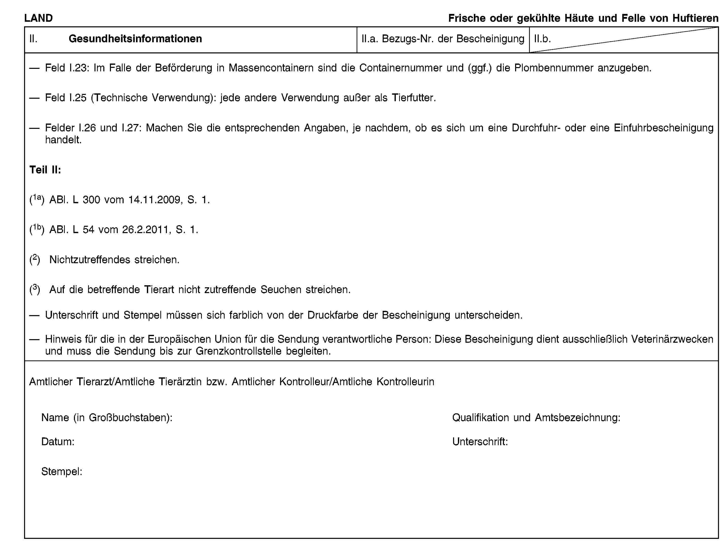 LANDFrische oder gekühlte Häute und Felle von HuftierenII. GesundheitsinformationenII.a. Bezugs-Nr. der BescheinigungII.b.Feld I.23: Im Falle der Beförderung in Massencontainern sind die Containernummer und (ggf.) die Plombennummer anzugeben.Feld I.25 (Technische Verwendung): jede andere Verwendung außer als Tierfutter.Felder I.26 und I.27: Machen Sie die entsprechenden Angaben, je nachdem, ob es sich um eine Durchfuhr- oder eine Einfuhrbescheinigung handelt.Teil II:(1a) ABl. L 300 vom 14.11.2009, S. 1.(1b) ABl. L 54 vom 26.2.2011, S. 1.(2) Nichtzutreffendes streichen.(3) Auf die betreffende Tierart nicht zutreffende Seuchen streichen.Unterschrift und Stempel müssen sich farblich von der Druckfarbe der Bescheinigung unterscheiden.Hinweis für die in der Europäischen Union für die Sendung verantwortliche Person: Diese Bescheinigung dient ausschließlich Veterinärzwecken und muss die Sendung bis zur Grenzkontrollstelle begleiten.Amtlicher Tierarzt/Amtliche Tierärztin bzw. Amtlicher Kontrolleur/Amtliche KontrolleurinName (in Großbuchstaben):Qualifikation und Amtsbezeichnung:Datum:Unterschrift:Stempel: