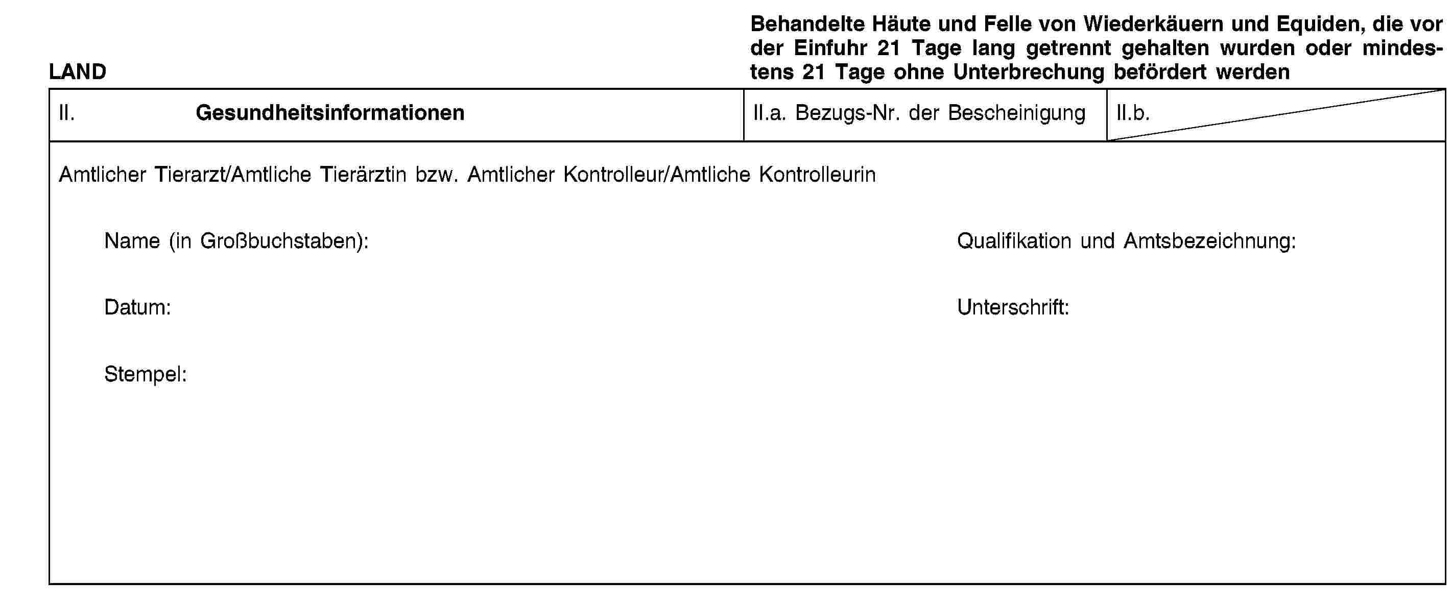 LANDBehandelte Häute und Felle von Wiederkäuern und Equiden, die vor der Einfuhr 21 Tage lang getrennt gehalten wurden oder mindestens 21 Tage ohne Unterbrechung befördert werdenII. GesundheitsinformationenII.a. Bezugs-Nr. der BescheinigungII.b.Amtlicher Tierarzt/Amtliche Tierärztin bzw. Amtlicher Kontrolleur/Amtliche KontrolleurinName (in Großbuchstaben):Qualifikation und Amtsbezeichnung:Datum:Unterschrift:Stempel: