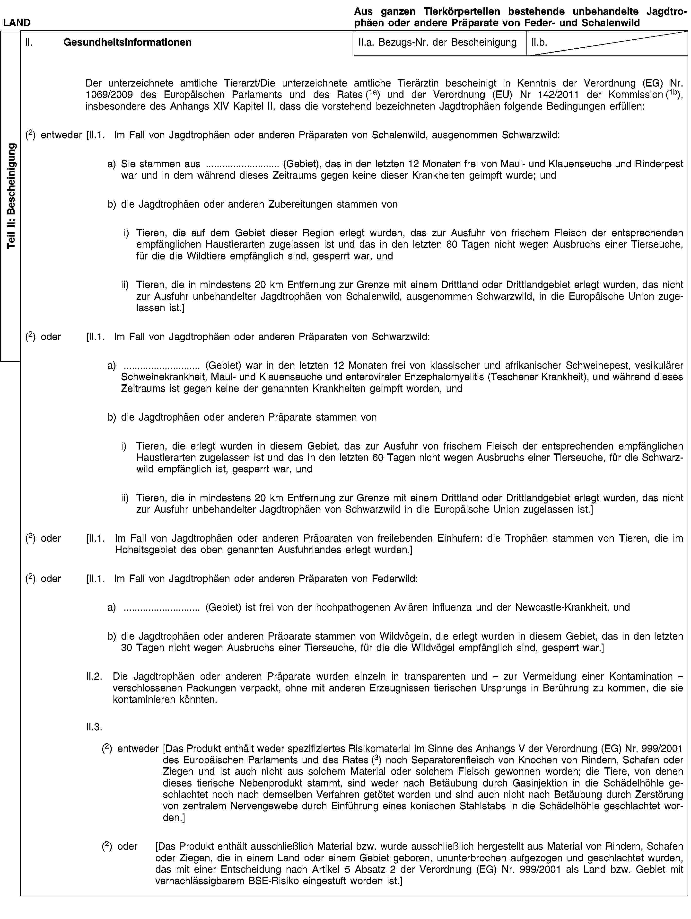 Teil II: BescheinigungLANDAus ganzen Tierkörperteilen bestehende unbehandelte Jagdtrophäen oder andere Präparate von Feder- und SchalenwildII. GesundheitsinformationenII.a. Bezugs-Nr. der BescheinigungII.b.Der unterzeichnete amtliche Tierarzt/Die unterzeichnete amtliche Tierärztin bescheinigt in Kenntnis der Verordnung (EG) Nr. 1069/2009 des Europäischen Parlaments und des Rates (1a) und der Verordnung (EU) Nr 142/2011 der Kommission (1b), insbesondere des Anhangs XIV Kapitel II, dass die vorstehend bezeichneten Jagdtrophäen folgende Bedingungen erfüllen:(2) entweder [II.1. Im Fall von Jagdtrophäen oder anderen Präparaten von Schalenwild, ausgenommen Schwarzwild:a) Sie stammen aus … (Gebiet), das in den letzten 12 Monaten frei von Maul- und Klauenseuche und Rinderpest war und in dem während dieses Zeitraums gegen keine dieser Krankheiten geimpft wurde; undb) die Jagdtrophäen oder anderen Zubereitungen stammen voni) Tieren, die auf dem Gebiet dieser Region erlegt wurden, das zur Ausfuhr von frischem Fleisch der entsprechenden empfänglichen Haustierarten zugelassen ist und das in den letzten 60 Tagen nicht wegen Ausbruchs einer Tierseuche, für die die Wildtiere empfänglich sind, gesperrt war, undii) Tieren, die in mindestens 20 km Entfernung zur Grenze mit einem Drittland oder Drittlandgebiet erlegt wurden, das nicht zur Ausfuhr unbehandelter Jagdtrophäen von Schalenwild, ausgenommen Schwarzwild, in die Europäische Union zugelassen ist.](2) oder [II.1. Im Fall von Jagdtrophäen oder anderen Präparaten von Schwarzwild:a) … (Gebiet) war in den letzten 12 Monaten frei von klassischer und afrikanischer Schweinepest, vesikulärer Schweinekrankheit, Maul- und Klauenseuche und enteroviraler Enzephalomyelitis (Teschener Krankheit), und während dieses Zeitraums ist gegen keine der genannten Krankheiten geimpft worden, undb) die Jagdtrophäen oder anderen Präparate stammen voni) Tieren, die erlegt wurden in diesem Gebiet, das zur Ausfuhr von frischem Fleisch der entsprechenden empfänglichen Haustierarten zugelassen ist und das in den letzten 60 Tagen nicht wegen Ausbruchs einer Tierseuche, für die Schwarzwild empfänglich ist, gesperrt war, undii) Tieren, die in mindestens 20 km Entfernung zur Grenze mit einem Drittland oder Drittlandgebiet erlegt wurden, das nicht zur Ausfuhr unbehandelter Jagdtrophäen von Schwarzwild in die Europäische Union zugelassen ist.](2) oder [II.1. Im Fall von Jagdtrophäen oder anderen Präparaten von freilebenden Einhufern: die Trophäen stammen von Tieren, die im Hoheitsgebiet des oben genannten Ausfuhrlandes erlegt wurden.](2) oder [II.1. Im Fall von Jagdtrophäen oder anderen Präparaten von Federwild:a) … (Gebiet) ist frei von der hochpathogenen Aviären Influenza und der Newcastle-Krankheit, undb) die Jagdtrophäen oder anderen Präparate stammen von Wildvögeln, die erlegt wurden in diesem Gebiet, das in den letzten 30 Tagen nicht wegen Ausbruchs einer Tierseuche, für die die Wildvögel empfänglich sind, gesperrt war.]II.2. Die Jagdtrophäen oder anderen Präparate wurden einzeln in transparenten und – zur Vermeidung einer Kontamination – verschlossenen Packungen verpackt, ohne mit anderen Erzeugnissen tierischen Ursprungs in Berührung zu kommen, die sie kontaminieren könnten.II.3.(2) entweder [Das Produkt enthält weder spezifiziertes Risikomaterial im Sinne des Anhangs V der Verordnung (EG) Nr. 999/2001 des Europäischen Parlaments und des Rates (3) noch Separatorenfleisch von Knochen von Rindern, Schafen oder Ziegen und ist auch nicht aus solchem Material oder solchem Fleisch gewonnen worden; die Tiere, von denen dieses tierische Nebenprodukt stammt, sind weder nach Betäubung durch Gasinjektion in die Schädelhöhle geschlachtet noch nach demselben Verfahren getötet worden und sind auch nicht nach Betäubung durch Zerstörung von zentralem Nervengewebe durch Einführung eines konischen Stahlstabs in die Schädelhöhle geschlachtet worden.](2) oder [Das Produkt enthält ausschließlich Material bzw. wurde ausschließlich hergestellt aus Material von Rindern, Schafen oder Ziegen, die in einem Land oder einem Gebiet geboren, ununterbrochen aufgezogen und geschlachtet wurden, das mit einer Entscheidung nach Artikel 5 Absatz 2 der Verordnung (EG) Nr. 999/2001 als Land bzw. Gebiet mit vernachlässigbarem BSE-Risiko eingestuft worden ist.]