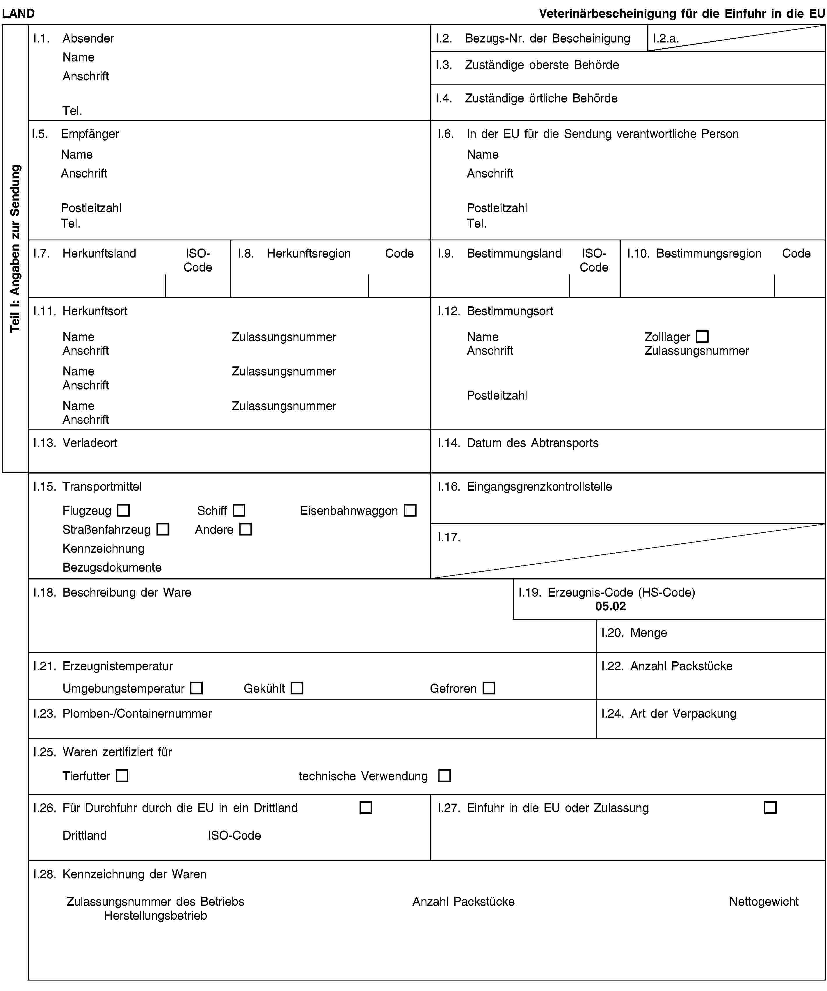 Teil I: Angaben zur SendungLANDVeterinärbescheinigung für die Einfuhr in die EUI.1. AbsenderNameAnschriftTel.I.2. Bezugs-Nr. der BescheinigungI.2.a.I.3. Zuständige oberste BehördeI.4. Zuständige örtliche BehördeI.5. EmpfängerNameAnschriftPostleitzahlTel.I.6. In der EU für die Sendung verantwortliche PersonNameAnschriftPostleitzahlTel.I.7. HerkunftslandISO-CodeI.8. HerkunftsregionCodeI.9. BestimmungslandISO-CodeI.10. BestimmungsregionCodeI.11. HerkunftsortNameZulassungsnummerAnschriftNameZulassungsnummerAnschriftNameZulassungsnummerAnschriftI.12. BestimmungsortNameZolllagerAnschriftZulassungsnummerPostleitzahlI.13. VerladeortI.14. Datum des AbtransportsI.15. TransportmittelFlugzeugSchiffEisenbahnwaggonStraßenfahrzeugAndereKennzeichnungBezugsdokumenteI.16. EingangsgrenzkontrollstelleI.17.I.18. Beschreibung der WareI.19. Erzeugnis-Code (HS-Code)05.02I.20. MengeI.21. ErzeugnistemperaturUmgebungstemperaturGekühltGefrorenI.22. Anzahl PackstückeI.23. Plomben-/ContainernummerI.24. Art der VerpackungI.25. Waren zertifiziert fürTierfuttertechnische VerwendungI.26. Für Durchfuhr durch die EU in ein DrittlandDrittlandISO-CodeI.27. Einfuhr in die EU oder ZulassungI.28. Kennzeichnung der WarenZulassungsnummer des BetriebsHerstellungsbetriebAnzahl PackstückeNettogewicht