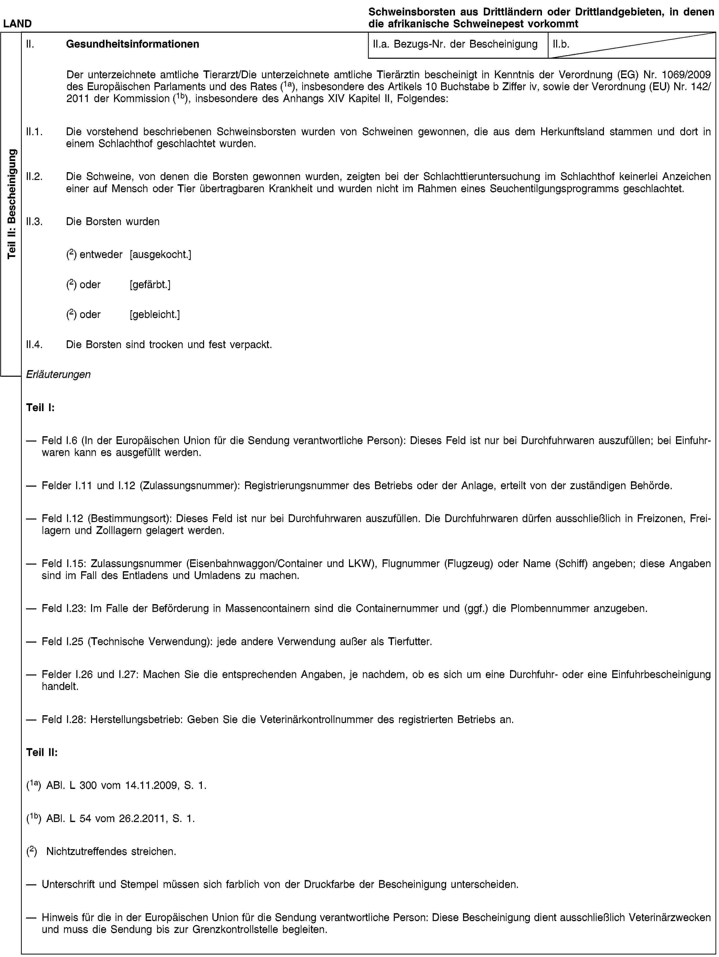 Teil II: BescheinigungLANDSchweinsborsten aus Drittländern oder Drittlandgebieten, in denen die afrikanische Schweinepest vorkommtII. GesundheitsinformationenII.a. Bezugs-Nr. der BescheinigungII.b.Der unterzeichnete amtliche Tierarzt/Die unterzeichnete amtliche Tierärztin bescheinigt in Kenntnis der Verordnung (EG) Nr. 1069/2009 des Europäischen Parlaments und des Rates (1a), insbesondere des Artikels 10 Buchstabe b Ziffer iv, sowie der Verordnung (EU) Nr. 142/2011 der Kommission (1b), insbesondere des Anhangs XIV Kapitel II, Folgendes:II.1. Die vorstehend beschriebenen Schweinsborsten wurden von Schweinen gewonnen, die aus dem Herkunftsland stammen und dort in einem Schlachthof geschlachtet wurden.II.2. Die Schweine, von denen die Borsten gewonnen wurden, zeigten bei der Schlachttieruntersuchung im Schlachthof keinerlei Anzeichen einer auf Mensch oder Tier übertragbaren Krankheit und wurden nicht im Rahmen eines Seuchentilgungsprogramms geschlachtet.II.3. Die Borsten wurden(2) entweder [ausgekocht.](2) oder [gefärbt.](2) oder [gebleicht.]II.4. Die Borsten sind trocken und fest verpackt.ErläuterungenTeil I:Feld I.6 (In der Europäischen Union für die Sendung verantwortliche Person): Dieses Feld ist nur bei Durchfuhrwaren auszufüllen; bei Einfuhrwaren kann es ausgefüllt werden.Felder I.11 und I.12 (Zulassungsnummer): Registrierungsnummer des Betriebs oder der Anlage, erteilt von der zuständigen Behörde.Feld I.12 (Bestimmungsort): Dieses Feld ist nur bei Durchfuhrwaren auszufüllen. Die Durchfuhrwaren dürfen ausschließlich in Freizonen, Freilagern und Zolllagern gelagert werden.Feld I.15: Zulassungsnummer (Eisenbahnwaggon/Container und LKW), Flugnummer (Flugzeug) oder Name (Schiff) angeben; diese Angaben sind im Fall des Entladens und Umladens zu machen.Feld I.23: Im Falle der Beförderung in Massencontainern sind die Containernummer und (ggf.) die Plombennummer anzugeben.Feld I.25 (Technische Verwendung): jede andere Verwendung außer als Tierfutter.Felder I.26 und I.27: Machen Sie die entsprechenden Angaben, je nachdem, ob es sich um eine Durchfuhr- oder eine Einfuhrbescheinigung handelt.Feld I.28: Herstellungsbetrieb: Geben Sie die Veterinärkontrollnummer des registrierten Betriebs an.Teil II:(1a) ABl. L 300 vom 14.11.2009, S. 1.(1b) ABl. L 54 vom 26.2.2011, S. 1.(2) Nichtzutreffendes streichen.Unterschrift und Stempel müssen sich farblich von der Druckfarbe der Bescheinigung unterscheiden.Hinweis für die in der Europäischen Union für die Sendung verantwortliche Person: Diese Bescheinigung dient ausschließlich Veterinärzwecken und muss die Sendung bis zur Grenzkontrollstelle begleiten.