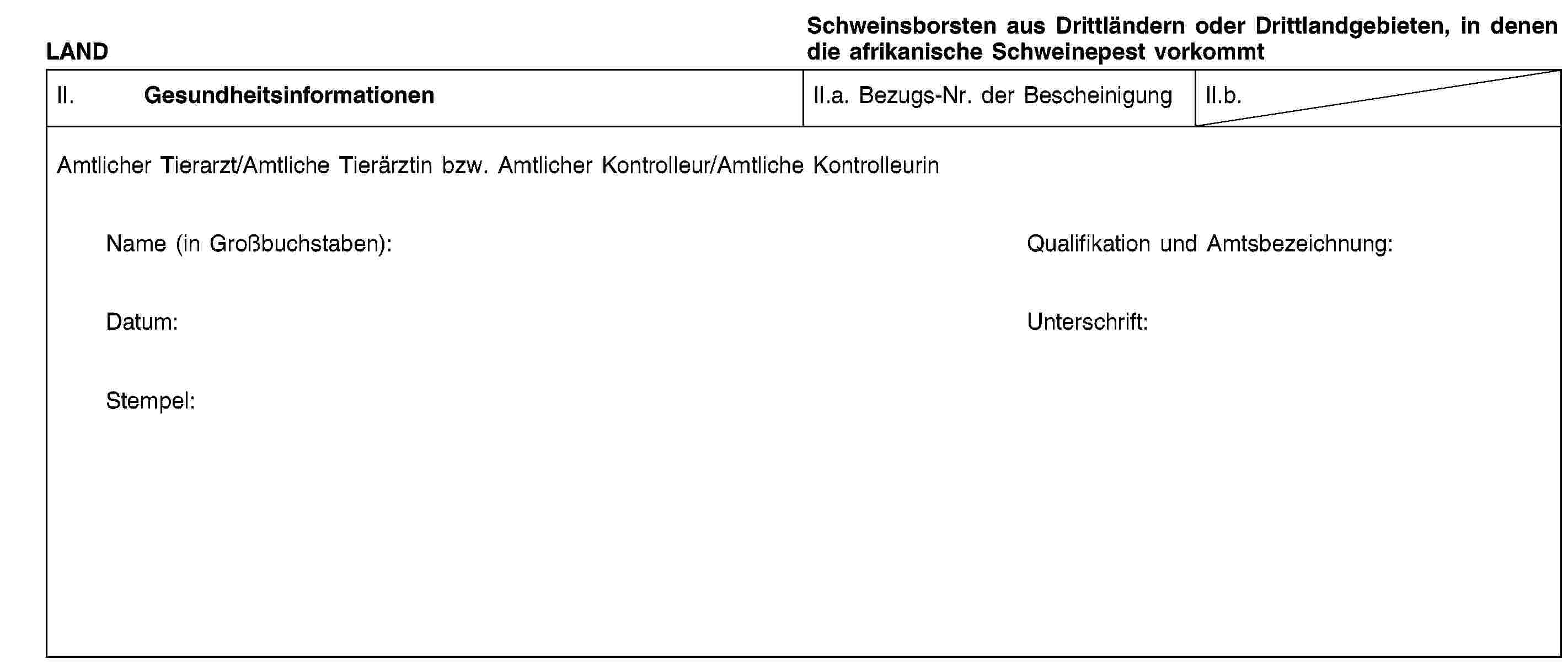 LANDSchweinsborsten aus Drittländern oder Drittlandgebieten, in denen die afrikanische Schweinepest vorkommtII. GesundheitsinformationenII.a. Bezugs-Nr. der BescheinigungII.b.Amtlicher Tierarzt/Amtliche Tierärztin bzw. Amtlicher Kontrolleur/Amtliche KontrolleurinName (in Großbuchstaben):Qualifikation und Amtsbezeichnung:Datum:Unterschrift:Stempel: