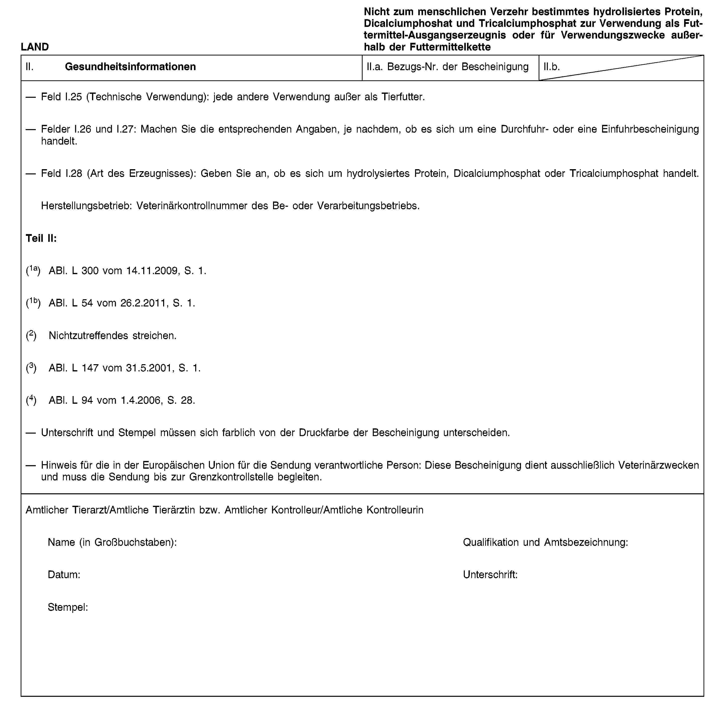 LANDNicht zum menschlichen Verzehr bestimmtes hydrolisiertes Protein, Dicalciumphoshat und Tricalciumphosphat zur Verwendung als Futtermittel-Ausgangserzeugnis oder für Verwendungszwecke außerhalb der FuttermittelketteII. GesundheitsinformationenII.a. Bezugs-Nr. der BescheinigungII.b.Feld I.25 (Technische Verwendung): jede andere Verwendung außer als Tierfutter.Felder I.26 und I.27: Machen Sie die entsprechenden Angaben, je nachdem, ob es sich um eine Durchfuhr- oder eine Einfuhrbescheinigung handelt.Feld I.28 (Art des Erzeugnisses): Geben Sie an, ob es sich um hydrolysiertes Protein, Dicalciumphosphat oder Tricalciumphosphat handelt.Herstellungsbetrieb: Veterinärkontrollnummer des Be- oder Verarbeitungsbetriebs.Teil II:(1a) ABl. L 300 vom 14.11.2009, S. 1.(1b) ABl. L 54 vom 26.2.2011, S. 1.(2) Nichtzutreffendes streichen.(3) ABl. L 147 vom 31.5.2001, S. 1.(4) ABl. L 94 vom 1.4.2006, S. 28.Unterschrift und Stempel müssen sich farblich von der Druckfarbe der Bescheinigung unterscheiden.Hinweis für die in der Europäischen Union für die Sendung verantwortliche Person: Diese Bescheinigung dient ausschließlich Veterinärzwecken und muss die Sendung bis zur Grenzkontrollstelle begleiten.Amtlicher Tierarzt/Amtliche Tierärztin bzw. Amtlicher Kontrolleur/Amtliche KontrolleurinName (in Großbuchstaben):Qualifikation und Amtsbezeichnung:Datum:Unterschrift:Stempel: