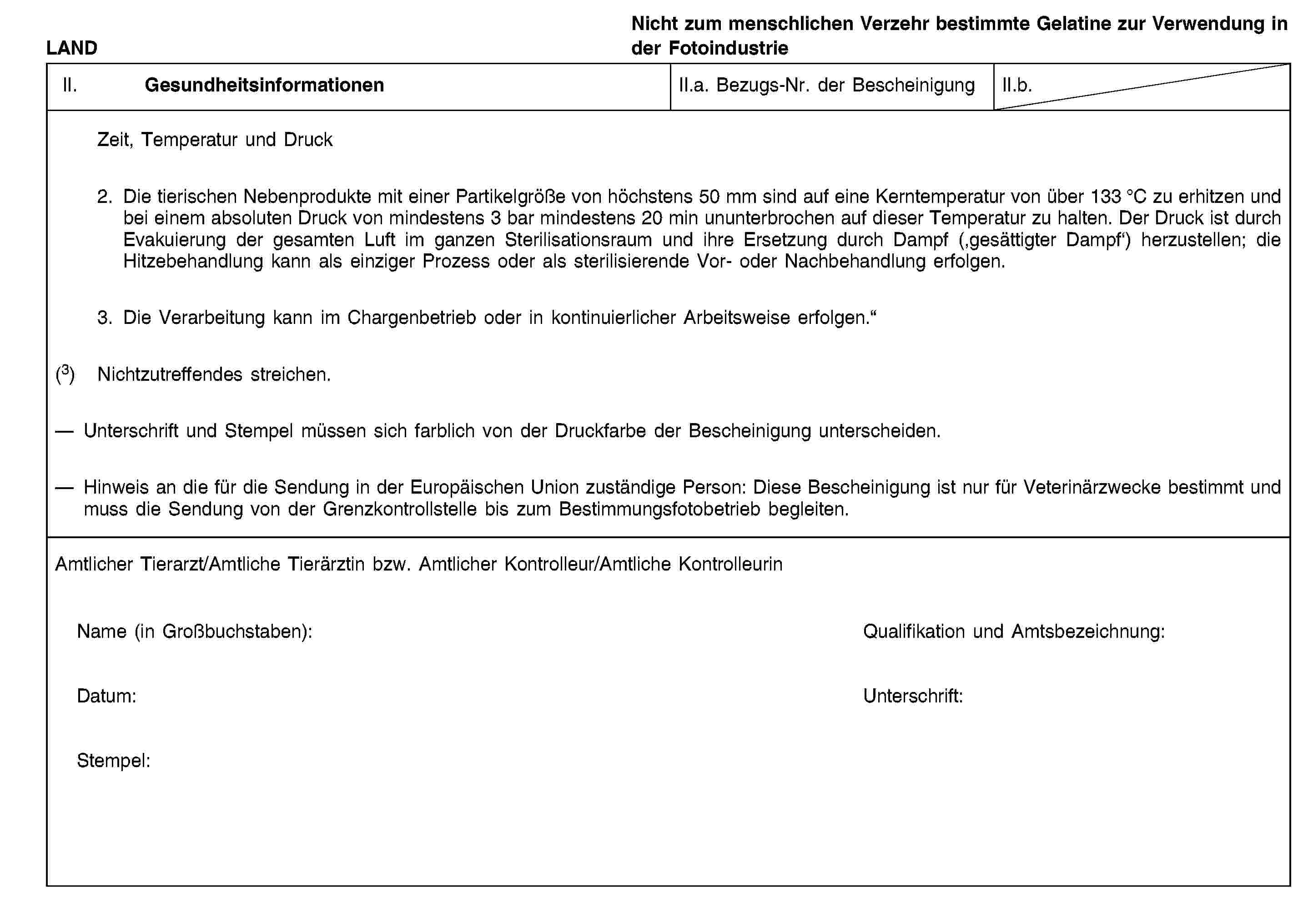 LANDNicht zum menschlichen Verzehr bestimmte Gelatine zur Verwendung in der FotoindustrieII. GesundheitsinformationenII.a. Bezugs-Nr. der BescheinigungII.b.Zeit, Temperatur und Druck2. Die tierischen Nebenprodukte mit einer Partikelgröße von höchstens 50 mm sind auf eine Kerntemperatur von über 133 °C zu erhitzen und bei einem absoluten Druck von mindestens 3 bar mindestens 20 min ununterbrochen auf dieser Temperatur zu halten. Der Druck ist durch Evakuierung der gesamten Luft im ganzen Sterilisationsraum und ihre Ersetzung durch Dampf (‚gesättigter Dampf‘) herzustellen; die Hitzebehandlung kann als einziger Prozess oder als sterilisierende Vor- oder Nachbehandlung erfolgen.3. Die Verarbeitung kann im Chargenbetrieb oder in kontinuierlicher Arbeitsweise erfolgen.“(3) Nichtzutreffendes streichen.Unterschrift und Stempel müssen sich farblich von der Druckfarbe der Bescheinigung unterscheiden.Hinweis an die für die Sendung in der Europäischen Union zuständige Person: Diese Bescheinigung ist nur für Veterinärzwecke bestimmt und muss die Sendung von der Grenzkontrollstelle bis zum Bestimmungsfotobetrieb begleiten.Amtlicher Tierarzt/Amtliche Tierärztin bzw. Amtlicher Kontrolleur/Amtliche KontrolleurinName (in Großbuchstaben):Qualifikation und Amtsbezeichnung:Datum:Unterschrift:Stempel: