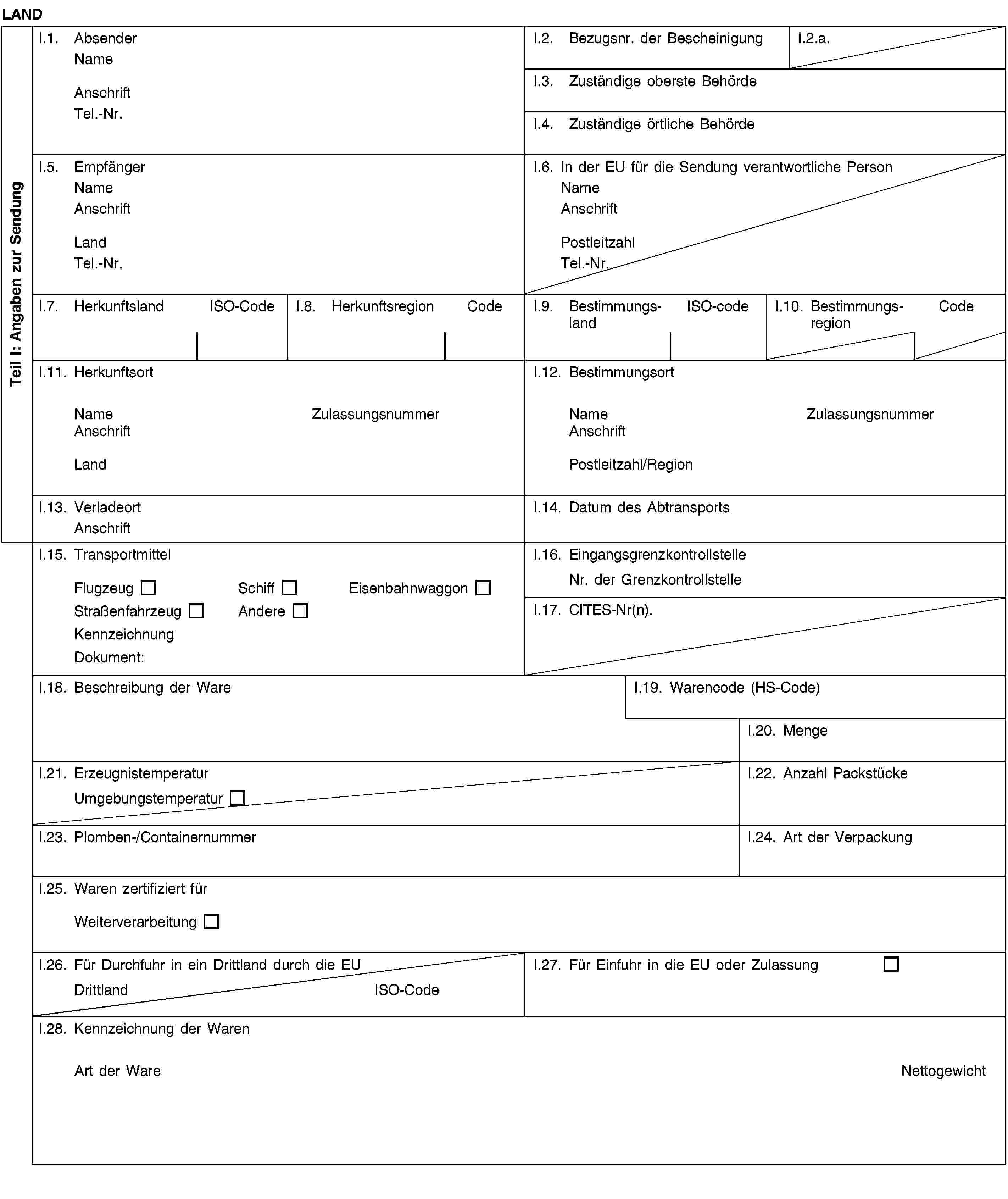 Teil I: Angaben zur SendungLANDI.1. AbsenderNameAnschriftTel.-Nr.I.2. Bezugsnr. der BescheinigungI.2.a.I.3. Zuständige oberste BehördeI.4. Zuständige örtliche BehördeI.5. EmpfängerNameAnschriftLandTel.-Nr.I.6. In der EU für die Sendung verantwortliche PersonNameAnschriftPostleitzahlTel.-Nr.I.7. HerkunftslandISO-CodeI.8. HerkunftsregionCodeI.9. BestimmungslandISO-codeI.10. BestimmungsregionCodeI.11. HerkunftsortNameZulassungsnummerAnschriftLandI.12. BestimmungsortNameZulassungsnummerAnschriftPostleitzahl/RegionI.13. VerladeortAnschriftI.14. Datum des AbtransportsI.15. TransportmittelFlugzeugSchiffEisenbahnwaggonStraßenfahrzeugAndereKennzeichnungDokument:I.16. EingangsgrenzkontrollstelleNr. der GrenzkontrollstelleI.17. CITES-Nr(n).I.18. Beschreibung der WareI.19. Warencode (HS-Code)I.20. MengeI.21. ErzeugnistemperaturUmgebungstemperaturI.22. Anzahl PackstückeI.23. Plomben-/ContainernummerI.24. Art der VerpackungI.25. Waren zertifiziert fürWeiterverarbeitungI.26. Für Durchfuhr in ein Drittland durch die EUDrittlandISO-CodeI.27. Für Einfuhr in die EU oder ZulassungI.28. Kennzeichnung der WarenArt der WareNettogewicht