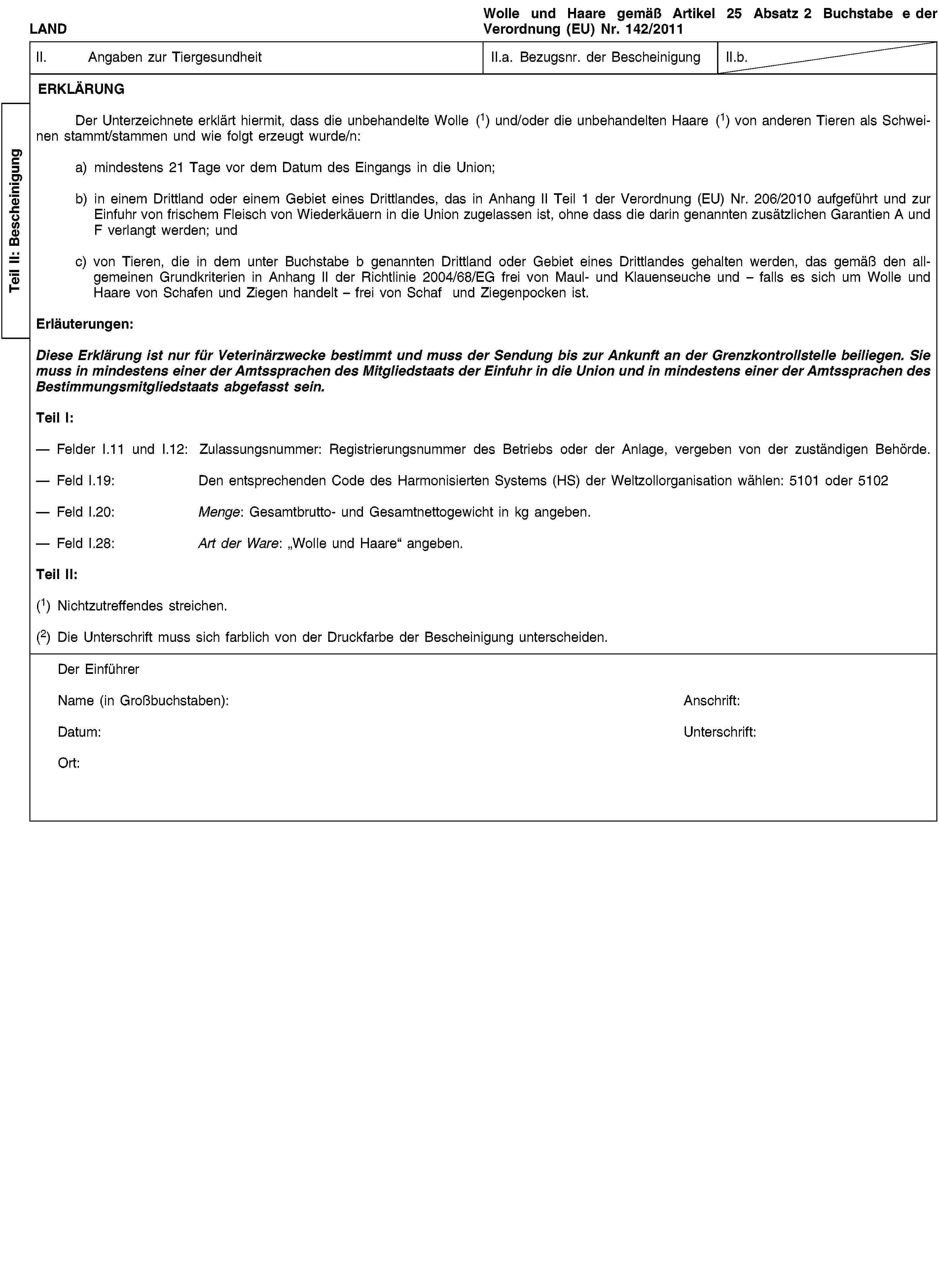 Teil II: BescheinigungLANDWolle und Haare gemäß Artikel 25 Absatz 2 Buchstabe e der Verordnung (EU) Nr. 142/2011II. Angaben zur TiergesundheitII.a. Bezugsnr. der BescheinigungII.b.ERKLÄRUNGDer Unterzeichnete erklärt hiermit, dass die unbehandelte Wolle (1) und/oder die unbehandelten Haare (1) von anderen Tieren als Schweinen stammt/stammen und wie folgt erzeugt wurde/n:a) mindestens 21 Tage vor dem Datum des Eingangs in die Union;b) in einem Drittland oder einem Gebiet eines Drittlandes, das in Anhang II Teil 1 der Verordnung (EU) Nr. 206/2010 aufgeführt und zur Einfuhr von frischem Fleisch von Wiederkäuern in die Union zugelassen ist, ohne dass die darin genannten zusätzlichen Garantien A und F verlangt werden; undc) von Tieren, die in dem unter Buchstabe b genannten Drittland oder Gebiet eines Drittlandes gehalten werden, das gemäß den allgemeinen Grundkriterien in Anhang II der Richtlinie 2004/68/EG frei von Maul- und Klauenseuche und – falls es sich um Wolle und Haare von Schafen und Ziegen handelt – frei von Schaf und Ziegenpocken ist.Erläuterungen:Diese Erklärung ist nur für Veterinärzwecke bestimmt und muss der Sendung bis zur Ankunft an der Grenzkontrollstelle beiliegen. Sie muss in mindestens einer der Amtssprachen des Mitgliedstaats der Einfuhr in die Union und in mindestens einer der Amtssprachen des Bestimmungsmitgliedstaats abgefasst sein.Teil I:Felder I.11 und I.12: Zulassungsnummer: Registrierungsnummer des Betriebs oder der Anlage, vergeben von der zuständigen Behörde.Feld I.19: Den entsprechenden Code des Harmonisierten Systems (HS) der Weltzollorganisation wählen: 5101 oder 5102Feld I.20: Menge: Gesamtbrutto- und Gesamtnettogewicht in kg angeben.Feld I.28: Art der Ware: „Wolle und Haare“ angeben.Teil II:(1) Nichtzutreffendes streichen.(2) Die Unterschrift muss sich farblich von der Druckfarbe der Bescheinigung unterscheiden.Der EinführerName (in Großbuchstaben):Anschrift:Datum:Unterschrift:Ort: