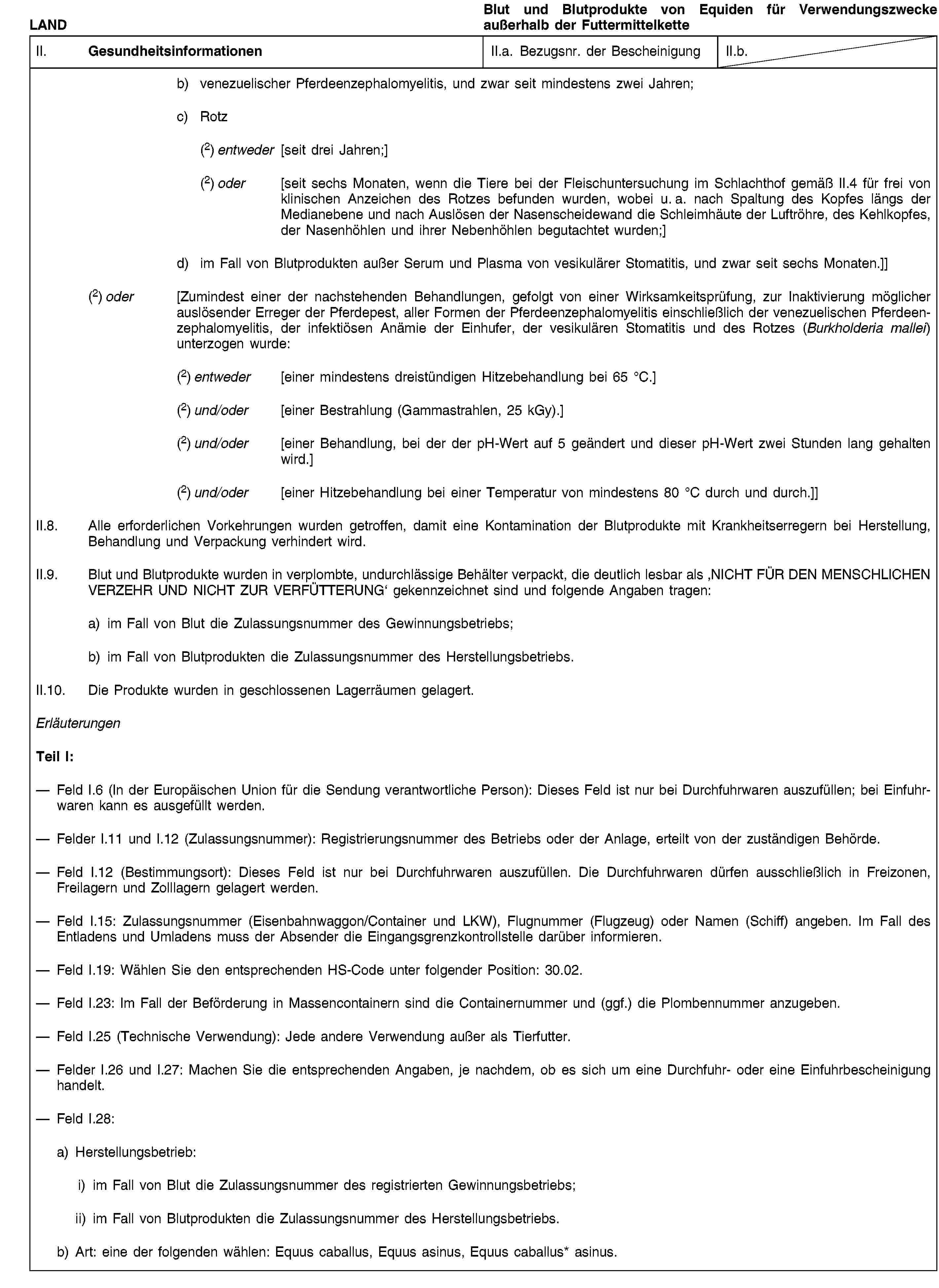 LANDBlut und Blutprodukte von Equiden für Verwendungszwecke außerhalb der FuttermittelketteII. GesundheitsinformationenII.a. Bezugsnr. der BescheinigungII.b.b) venezuelischer Pferdeenzephalomyelitis, und zwar seit mindestens zwei Jahren;c) Rotz(2) entweder [seit drei Jahren;](2) oder [seit sechs Monaten, wenn die Tiere bei der Fleischuntersuchung im Schlachthof gemäß II.4 für frei von klinischen Anzeichen des Rotzes befunden wurden, wobei u. a. nach Spaltung des Kopfes längs der Medianebene und nach Auslösen der Nasenscheidewand die Schleimhäute der Luftröhre, des Kehlkopfes, der Nasenhöhlen und ihrer Nebenhöhlen begutachtet wurden;]d) im Fall von Blutprodukten außer Serum und Plasma von vesikulärer Stomatitis, und zwar seit sechs Monaten.]](2) oder [Zumindest einer der nachstehenden Behandlungen, gefolgt von einer Wirksamkeitsprüfung, zur Inaktivierung möglicher auslösender Erreger der Pferdepest, aller Formen der Pferdeenzephalomyelitis einschließlich der venezuelischen Pferdeenzephalomyelitis, der infektiösen Anämie der Einhufer, der vesikulären Stomatitis und des Rotzes (Burkholderia mallei) unterzogen wurde:(2) entweder [einer mindestens dreistündigen Hitzebehandlung bei 65 °C.](2) und/oder [einer Bestrahlung (Gammastrahlen, 25 kGy).](2) und/oder [einer Behandlung, bei der der pH-Wert auf 5 geändert und dieser pH-Wert zwei Stunden lang gehalten wird.](2) und/oder [einer Hitzebehandlung bei einer Temperatur von mindestens 80 °C durch und durch.]]II.8. Alle erforderlichen Vorkehrungen wurden getroffen, damit eine Kontamination der Blutprodukte mit Krankheitserregern bei Herstellung, Behandlung und Verpackung verhindert wird.II.9. Blut und Blutprodukte wurden in verplombte, undurchlässige Behälter verpackt, die deutlich lesbar als ‚NICHT FÜR DEN MENSCHLICHEN VERZEHR UND NICHT ZUR VERFÜTTERUNG‘ gekennzeichnet sind und folgende Angaben tragen:a) im Fall von Blut die Zulassungsnummer des Gewinnungsbetriebs;b) im Fall von Blutprodukten die Zulassungsnummer des Herstellungsbetriebs.II.10. Die Produkte wurden in geschlossenen Lagerräumen gelagert.ErläuterungenTeil I:Feld I.6 (In der Europäischen Union für die Sendung verantwortliche Person): Dieses Feld ist nur bei Durchfuhrwaren auszufüllen; bei Einfuhrwaren kann es ausgefüllt werden.Felder I.11 und I.12 (Zulassungsnummer): Registrierungsnummer des Betriebs oder der Anlage, erteilt von der zuständigen Behörde.Feld I.12 (Bestimmungsort): Dieses Feld ist nur bei Durchfuhrwaren auszufüllen. Die Durchfuhrwaren dürfen ausschließlich in Freizonen, Freilagern und Zolllagern gelagert werden.Feld I.15: Zulassungsnummer (Eisenbahnwaggon/Container und LKW), Flugnummer (Flugzeug) oder Namen (Schiff) angeben. Im Fall des Entladens und Umladens muss der Absender die Eingangsgrenzkontrollstelle darüber informieren.Feld I.19: Wählen Sie den entsprechenden HS-Code unter folgender Position: 30.02.Feld I.23: Im Fall der Beförderung in Massencontainern sind die Containernummer und (ggf.) die Plombennummer anzugeben.Feld I.25 (Technische Verwendung): Jede andere Verwendung außer als Tierfutter.Felder I.26 und I.27: Machen Sie die entsprechenden Angaben, je nachdem, ob es sich um eine Durchfuhr- oder eine Einfuhrbescheinigung handelt.Feld I.28:a) Herstellungsbetrieb:i) im Fall von Blut die Zulassungsnummer des registrierten Gewinnungsbetriebs;ii) im Fall von Blutprodukten die Zulassungsnummer des Herstellungsbetriebs.b) Art: eine der folgenden wählen: Equus caballus, Equus asinus, Equus caballus* asinus.