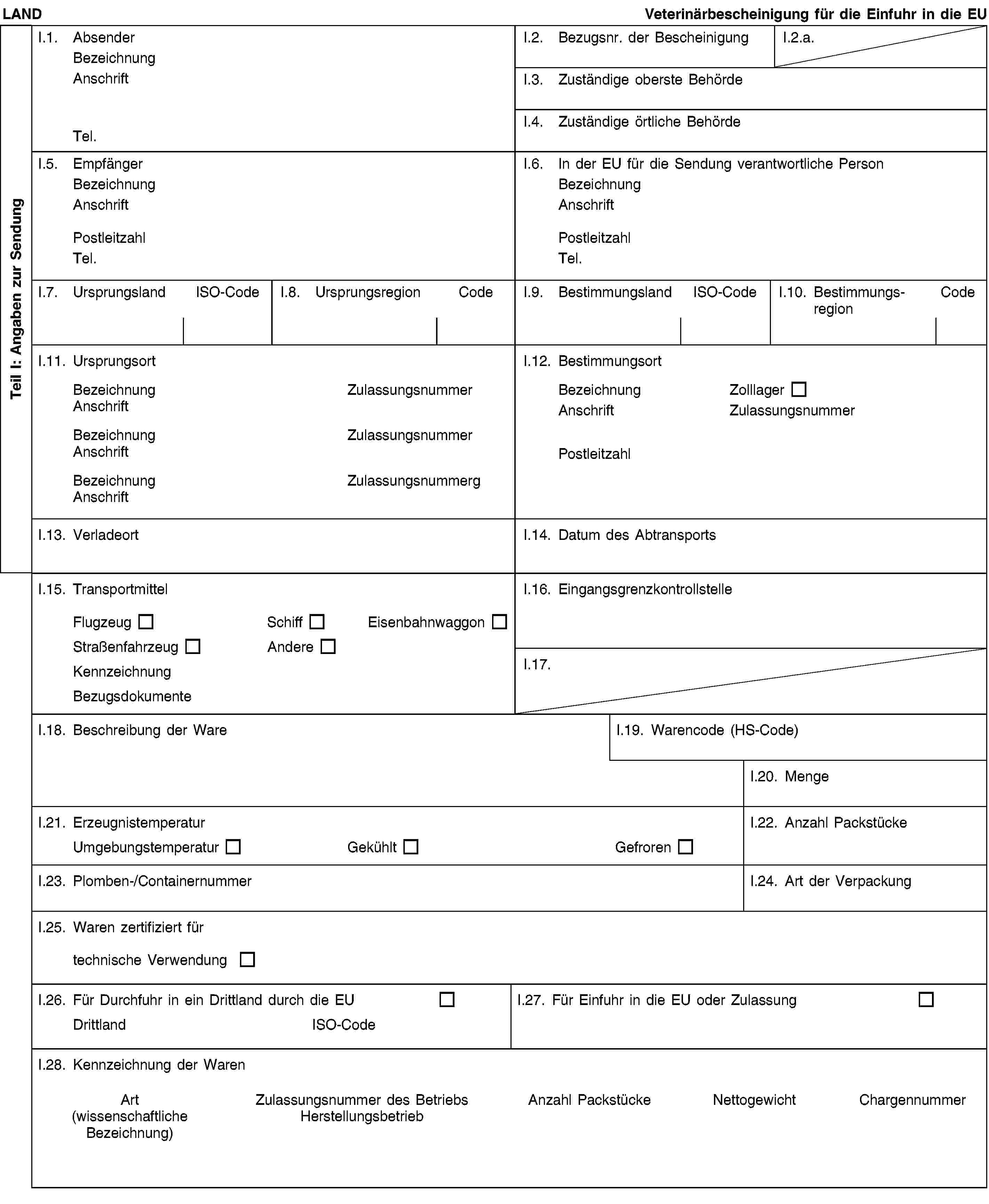 Teil I: Angaben zur SendungLANDVeterinärbescheinigung für die Einfuhr in die EUI.1. AbsenderBezeichnungAnschriftTel.I.2. Bezugsnr. der BescheinigungI.2.a.I.3. Zuständige oberste BehördeI.4. Zuständige örtliche BehördeI.5. EmpfängerBezeichnungAnschriftPostleitzahlTel.I.6. In der EU für die Sendung verantwortliche PersonBezeichnungAnschriftPostleitzahlTel.I.7. UrsprungslandISO-CodeI.8. UrsprungsregionCodeI.9. BestimmungslandISO-CodeI.10. Bestimmungs-regionCodeI.11. UrsprungsortBezeichnungZulassungsnummerAnschriftBezeichnungZulassungsnummerAnschriftBezeichnungZulassungsnummergAnschriftI.12. BestimmungsortBezeichnungZolllagerAnschriftZulassungsnummerPostleitzahlI.13. VerladeortI.14. Datum des AbtransportsI.15. TransportmittelFlugzeugSchiffEisenbahnwaggonStraßenfahrzeugAndereKennzeichnungBezugsdokumenteI.16. EingangsgrenzkontrollstelleI.17.I.18. Beschreibung der WareI.19. Warencode (HS-Code)I.20. MengeI.21. ErzeugnistemperaturUmgebungstemperaturGekühltGefrorenI.22. Anzahl PackstückeI.23. Plomben-/ContainernummerI.24. Art der VerpackungI.25. Waren zertifiziert fürtechnische VerwendungI.26. Für Durchfuhr in ein Drittland durch die EUDrittlandISO-CodeI.27. Für Einfuhr in die EU oder ZulassungI.28. Kennzeichnung der WarenArt(wissenschaftliche Bezeichnung)Zulassungsnummer des BetriebsHerstellungsbetriebAnzahl PackstückeNettogewichtChargennummer