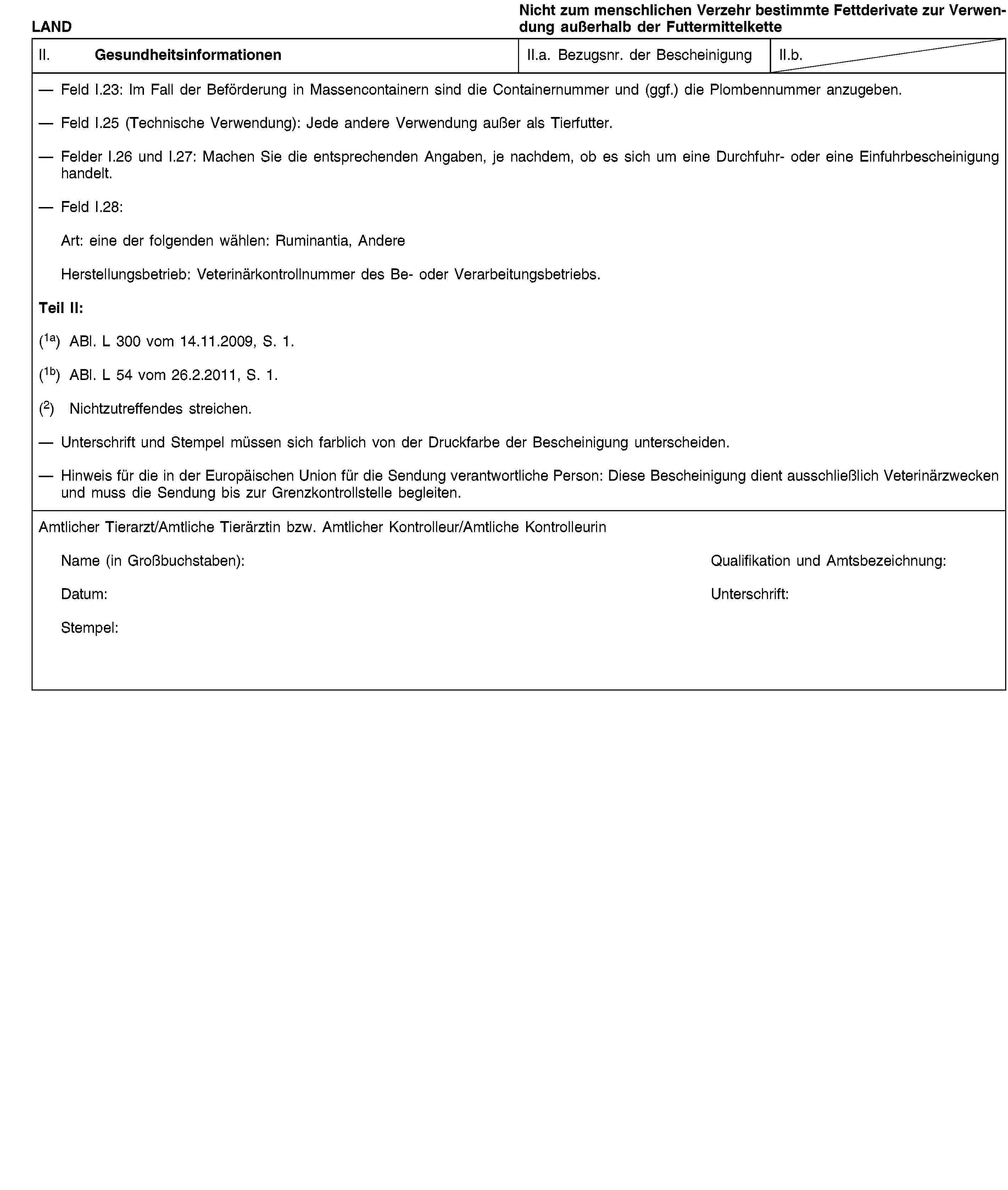 LANDNicht zum menschlichen Verzehr bestimmte Fettderivate zur Verwendung außerhalb der FuttermittelketteII. GesundheitsinformationenII.a. Bezugsnr. der BescheinigungII.b.Feld I.23: Im Fall der Beförderung in Massencontainern sind die Containernummer und (ggf.) die Plombennummer anzugeben.Feld I.25 (Technische Verwendung): Jede andere Verwendung außer als Tierfutter.Felder I.26 und I.27: Machen Sie die entsprechenden Angaben, je nachdem, ob es sich um eine Durchfuhr- oder eine Einfuhrbescheinigung handelt.Feld I.28:Art: eine der folgenden wählen: Ruminantia, AndereHerstellungsbetrieb: Veterinärkontrollnummer des Be- oder Verarbeitungsbetriebs.Teil II:(1a) ABl. L 300 vom 14.11.2009, S. 1.(1b) ABl. L 54 vom 26.2.2011, S. 1.(2) Nichtzutreffendes streichen.Unterschrift und Stempel müssen sich farblich von der Druckfarbe der Bescheinigung unterscheiden.Hinweis für die in der Europäischen Union für die Sendung verantwortliche Person: Diese Bescheinigung dient ausschließlich Veterinärzwecken und muss die Sendung bis zur Grenzkontrollstelle begleiten.Amtlicher Tierarzt/Amtliche Tierärztin bzw. Amtlicher Kontrolleur/Amtliche KontrolleurinName (in Großbuchstaben):Qualifikation und Amtsbezeichnung:Datum:Unterschrift:Stempel: